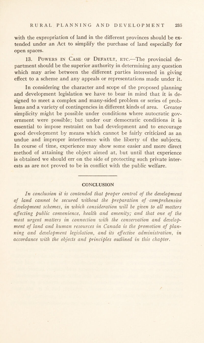 with the expropriation of land in the different provinces should be ex¬ tended under an Act to simplify the purchase of land especially for open spaces. 13. Powers in Case of Default, etc.—The provincial de¬ partment should be the superior authority in determining any question which may arise between the different parties interested in giving effect to a scheme and any appeals or representations made under it. In considering the character and scope of the proposed planning and development legislation we have to bear in mind that it is de¬ signed to meet a complex and many-sided problem or series of prob¬ lems and a variety of contingencies in different kinds of area. Greater simplicity might be possible under conditions where autocratic gov¬ ernment were possible; but under our democratic conditions it is essential to impose restraint on bad development and to encourage good development by means which cannot be fairly criticized as an undue and improper interference with the liberty of the subjects. In course of time, experience may show some easier and more direct method of attaining the object aimed at, but until that experience is obtained we should err on the side of protecting such private inter¬ ests as are not proved to be in conflict with the public welfare. CONCLUSION In conclusion it is contended that proper control of the development of land cannot be secured without the preparation of comprehensive development schemes, in which consideration will be given to all matters affecting public convenience, health and amenity; and that one of the most urgent matters in connection with the conservation and develop¬ ment of land and human resources in Canada is the promotion of plan¬ ning and development legislation, and its effective administration, in accordance with the objects and principles outlined in this chapter.