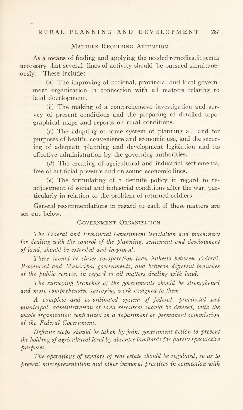 Matters Requiring Attention As a means of finding and applying the needed remedies, it seems necessary that several lines of activity should be pursued simultane¬ ously. These include: (a) The improving of national, provincial and local govern¬ ment organization in connection with all matters relating to land development. (b) The making of a comprehensive investigation and sur¬ vey of present conditions and the preparing of detailed topo¬ graphical maps and reports on rural conditions. (c) The adopting of some system of planning all land for purposes of health, convenience and economic use, and the secur¬ ing of adequate planning and development legislation and its effective administration by the governing authorities. (d) The creating of agricultural and industrial settlements, free of artificial pressure and on sound economic lines. (e) The formulating of a definite policy in regard to re¬ adjustment of social and industrial conditions after the war, par¬ ticularly in relation to the problem of returned soldiers. General recommendations in regard to each of these matters are set out below. Government Organization The Federal and Provincial Government legislation and machinery for dealing with the control of the planning, settlement and development of land, should he extended and improved. There should be closer co-operation than hitherto between Federal’, Provincial and Municipal governments, and between different branches of the public service, in regard to all mutters dealing with land. The surveying branches of the governments should be strengthened and more comprehensive surveying work assigned to them. A complete and co-ordinated system of federal, provincial and municipal administration of land resources should be devised, with the whole organization centralized in a department or permanent commission of the Federal Government. Definite steps should be taken by joint government action to prevent the holding of agricultural land by absentee landlords for purely specidative purposes. The operations of vendors of real estate shoidd be regulated, so as to prevent misrepresentation and other immoral practices in connection with