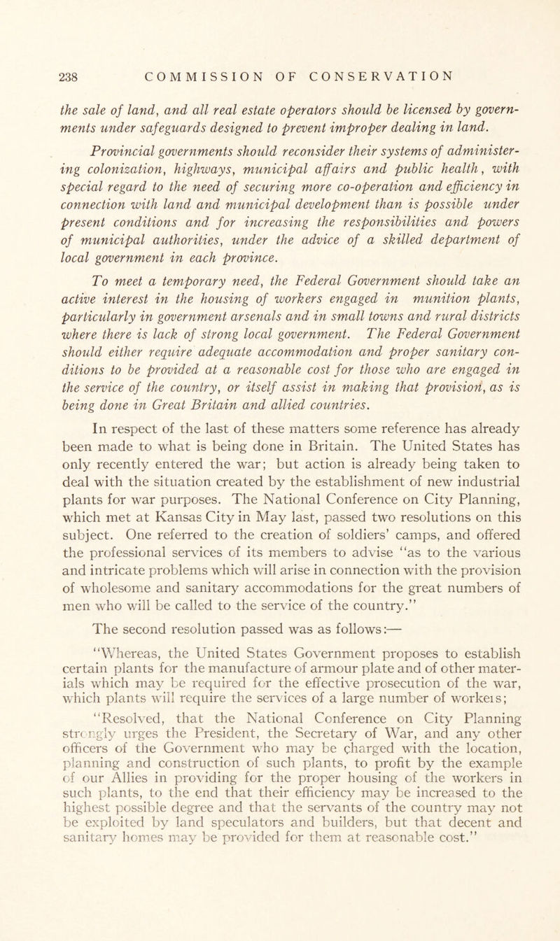 the sale of land, and all real estate operators should he licensed by govern¬ ments under safeguards designed to prevent improper dealing in land. Provincial governments should reconsider their systems of administer¬ ing colonization, highways, municipal affairs and public health, with special regard to the need of securing more co-operation and efficiency in connection with land and municipal development than is possible under present conditions and for increasing the responsibilities and powers of municipal authorities, under the advice of a skilled department of local government in each province. To meet a temporary need, the Federal Government should take an active interest in the housing of workers engaged in munition plants, particularly in government arsenals and in small towns and rural districts where there is lack of strong local government. The Federal Government should either require adequate accommodation and proper sanitary con¬ ditions to be provided at a reasonable cost for those who are engaged in the service of the country, or itself assist in making that provision, as is being done in Great Britain and allied countries. In respect of the last of these matters some reference has already been made to what is being done in Britain. The United States has only recently entered the war; but action is already being taken to deal with the situation created by the establishment of new industrial plants for war purposes. The National Conference on City Planning, which met at Kansas City in May last, passed two resolutions on this subject. One referred to the creation of soldiers’ camps, and offered the professional services of its members to advise “as to the various and intricate problems which will arise in connection with the provision of wholesome and sanitary accommodations for the great numbers of men who will be called to the service of the country.” The second resolution passed was as follows:— “Whereas, the United States Government proposes to establish certain plants for the manufacture of armour plate and of other mater¬ ials which may be required for the effective prosecution of the war, which plants will require the services of a large number of workeis; “Resolved, that the National Conference on City Planning strongly urges the President, the Secretary of War, and any other officers of the Government who may be charged with the location, planning and construction of such plants, to profit by the example of our Allies in providing for the proper housing of the workers in such plants, to the end that their efficiency may be increased to the highest possible degree and that the servants of the country may not be exploited by land speculators and builders, but that decent and sanitary homes may be provided for them at reasonable cost.”