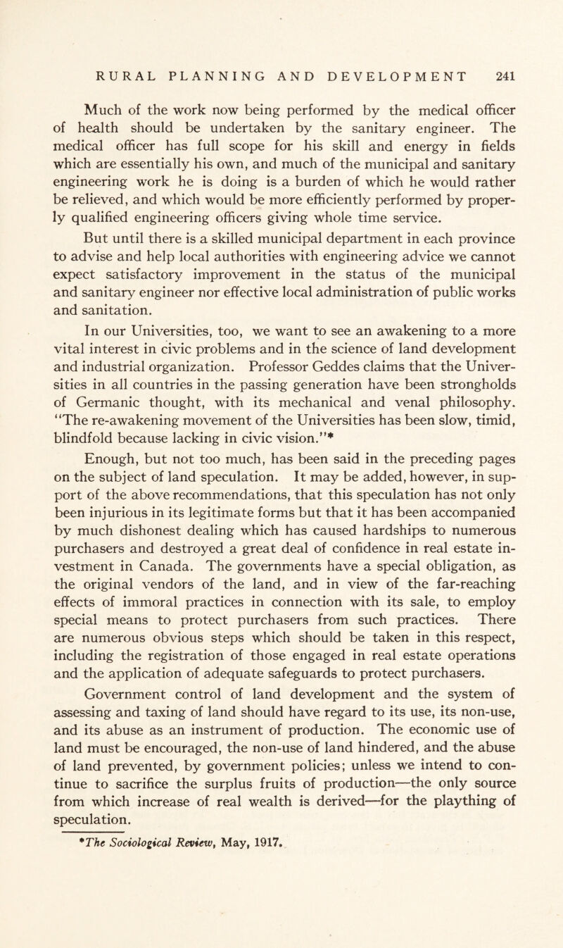 Much of the work now being performed by the medical officer of health should be undertaken by the sanitary engineer. The medical officer has full scope for his skill and energy in fields which are essentially his own, and much of the municipal and sanitary engineering work he is doing is a burden of which he would rather be relieved, and which would be more efficiently performed by proper¬ ly qualified engineering officers giving whole time service. But until there is a skilled municipal department in each province to advise and help local authorities with engineering advice we cannot expect satisfactory improvement in the status of the municipal and sanitary engineer nor effective local administration of public works and sanitation. In our LIniversities, too, we want to see an awakening to a more vital interest in civic problems and in the science of land development and industrial organization. Professor Geddes claims that the Univer¬ sities in all countries in the passing generation have been strongholds of Germanic thought, with its mechanical and venal philosophy. “The re-awakening movement of the Universities has been slow, timid, blindfold because lacking in civic vision.”* Enough, but not too much, has been said in the preceding pages on the subject of land speculation. It may be added, however, in sup¬ port of the above recommendations, that this speculation has not only been injurious in its legitimate forms but that it has been accompanied by much dishonest dealing which has caused hardships to numerous purchasers and destroyed a great deal of confidence in real estate in¬ vestment in Canada. The governments have a special obligation, as the original vendors of the land, and in view of the far-reaching effects of immoral practices in connection with its sale, to employ special means to protect purchasers from such practices. There are numerous obvious steps which should be taken in this respect, including the registration of those engaged in real estate operations and the application of adequate safeguards to protect purchasers. Government control of land development and the system of assessing and taxing of land should have regard to its use, its non-use, and its abuse as an instrument of production. The economic use of land must be encouraged, the non-use of land hindered, and the abuse of land prevented, by government policies; unless we intend to con¬ tinue to sacrifice the surplus fruits of production—the only source from which increase of real wealth is derived—for the plaything of speculation. *The Sociological Review, May, 1917.