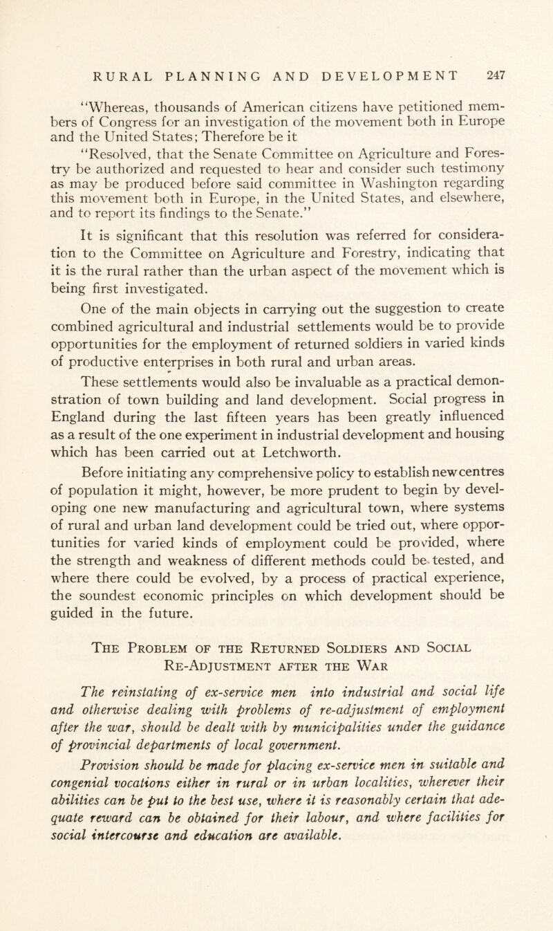 ‘'Whereas, thousands of American citizens have petitioned mem¬ bers of Congress for an investigation of the movement both in Europe and the United States; Therefore be it 11 Resolved, that the Senate Committee on Agriculture and Fores¬ try be authorized and requested to hear and consider such testimony as may be produced before said committee in Washington regarding this movement both in Europe, in the United States, and elsewhere, and to report its findings to the Senate.” It is significant that this resolution was referred for considera¬ tion to the Committee on Agriculture and Forestry, indicating that it is the rural rather than the urban aspect of the movement which is being first investigated. One of the main objects in carrying out the suggestion to create combined agricultural and industrial settlements would be to provide opportunities for the employment of returned soldiers in varied kinds of productive enterprises in both rural and urban areas. These settlements would also be invaluable as a practical demon¬ stration of town building and land development. Social progress in England during the last fifteen years has been greatly influenced as a result of the one experiment in industrial development and housing which has been carried out at Letch worth. Before initiating any comprehensive policy to establish newcentres of population it might, however, be more prudent to begin by devel¬ oping one new manufacturing and agricultural town, where systems of rural and urban land development could be tried out, where oppor¬ tunities for varied kinds of employment could be provided, where the strength and weakness of different methods could be tested, and where there could be evolved, by a process of practical experience, the soundest economic principles Gn which development should be guided in the future. The Problem of the Returned Soldiers and Social Re-Adjustment after the War The reinstating of ex-service men into industrial and social life and otherwise dealing with problems of re-adjustment of employment after the war, should be dealt with by municipalities under the guidance of provincial departments of local government. Provision should be made for placing ex-service men in suitable and congenial vocations either in rural or in urban localities, wherever their abilities can be put to the best use, where it is reasonably certain that ade¬ quate reward can be obtained for their labour, and where facilities for social intercourse and education are available.