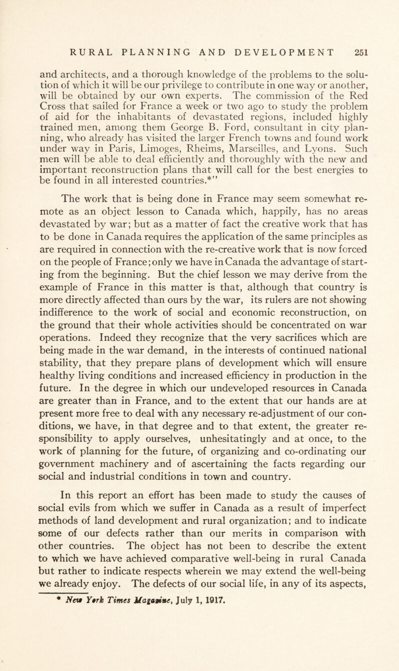 and architects, and a thorough knowledge of the problems to the solu¬ tion of which it will be our privilege to contribute in one way or another, will be obtained by our own experts. The commission of the Red Cross that sailed for France a week or two ago to study the problem of aid for the inhabitants of devastated regions, included highly trained men, among them George B. Ford, consultant in city plan¬ ning, who already has visited the larger French towns and found work under way in Paris, Limoges, Rheims, Marseilles, and Lyons. Such men will be able to deal efficiently and thoroughly with the new and important reconstruction plans that will call for the best energies to be found in all interested countries.*” The work that is being done in France may seem somewhat re¬ mote as an object lesson to Canada which, happily, has no areas devastated by war; but as a matter of fact the creative work that has to be done in Canada requires the application of the same principles as are required in connection with the re-creative work that is now forced on the people of France; only we have in Canada the advantage of start¬ ing from the beginning. But the chief lesson we may derive from the example of France in this matter is that, although that country is more directly affected than ours by the war, its rulers are not showing indifference to the work of social and economic reconstruction, on the ground that their whole activities should be concentrated on war operations. Indeed they recognize that the very sacrifices which are being made in the war demand, in the interests of continued national stability, that they prepare plans of development which will ensure healthy living conditions and increased efficiency in production in the future. In the degree in which our undeveloped resources in Canada are greater than in France, and to the extent that our hands are at present more free to deal with any necessary re-adjustment of our con¬ ditions, we have, in that degree and to that extent, the greater re¬ sponsibility to apply ourselves, unhesitatingly and at once, to the work of planning for the future, of organizing and co-ordinating our government machinery and of ascertaining the facts regarding our social and industrial conditions in town and country. In this report an effort has been made to study the causes of social evils from which we suffer in Canada as a result of imperfect methods of land development and rural organization; and to indicate some of our defects rather than our merits in comparison with other countries. The object has not been to describe the extent to which we have achieved comparative well-being in rural Canada but rather to indicate respects wherein we may extend the well-being we already enjoy. The defects of our social life, in any of its aspects, * New Y»rk Times Magawine, July 1, 1917.