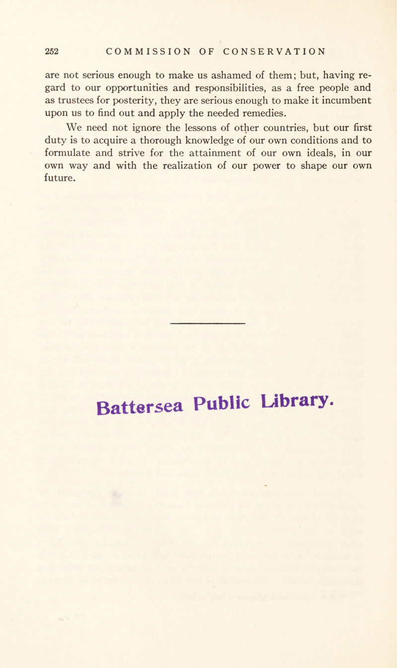 are not serious enough to make us ashamed of them; but, having re¬ gard to our opportunities and responsibilities, as a free people and as trustees for posterity, they are serious enough to make it incumbent upon us to find out and apply the needed remedies. We need not ignore the lessons of other countries, but our first duty is to acquire a thorough knowledge of our own conditions and to formulate and strive for the attainment of our own ideals, in our own way and with the realization of our power to shape our own future. Battersea Public Library.