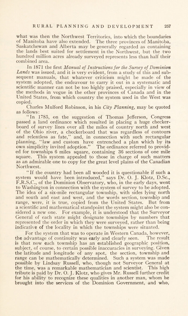 what was then the Northwest Territories, into which the boundaries of Manitoba have also extended. The three provinces of Manitoba, Saskatchewan and Alberta may be generally regarded as containing the lands best suited for settlement in the Northwest, but the two hundred million acres already surveyed represents less than half their combined area. In 1871 the first Manual of Instructions for the Survey of Dominion Lands was issued, and it is very evident, from a study of this and sub¬ sequent manuals, that whatever criticism might be made of the system adopted, the endeavour to carry it out in a systematic and scientific manner can not be too highly praised, especially in view of the methods in vogue in the other provinces of Canada and in the United States, from which country the system used in the West was copied. Charles Mulford Robinson, in his City Planning, may be quoted as follows: “In 1785, on the suggestion of Thomas Jefferson, Congress passed a land ordinance which resulted in placing a huge checker¬ board of survey lines over all the miles of country north and west of the Ohio river, a checkerboard that was regardless of contours and relentless as fate,” and, in connection with such rectangular planning, “law and custom have entrenched a plan which by its own simplicity invited adoption.” The ordinance referred to provid¬ ed for townships 6 miles square, containing 36 sections of one mile square. This system appealed to those in charge of such matters as an admirable one to copy for the great level plains of the Canadian Northwest. “If the country had been all wooded it is questionable if such a system would have been introduced,” says Dr. O. J. Klotz, D.Sc., F.R.S.C., of the Dominion Observatory, who, in the early days, went to Washington in connection with the system of survey to be adopted. The idea of a six-mile rectangular township, with sides lying north and south and east and west, and the words section, township and range, were, it is true, copied from the United States. But from a scientific and mathematical standpoint the system might also be con¬ sidered a new one. For example, it is understood that the Surveyor General of each state might designate townships by numbers that represented the order in which they were surveyed, rather than being indicative of the locality in which the townships were situated. For the system that was to operate in Western Canada, however, the advantage of continuity was early and clearly seen. The result is that now each township has an established geographic position, subject, of course, to certain possible inaccuracies in surveying. Given the latitude and longitude of any spot, the section, township and range can be mathematically determined. Such a system was made possible by Lindsay Russell, who, though not Surveyor General at the time, was a remarkable mathematician and scientist. This high tribute is paid by Dr. O. J. Klotz, who gives Mr. Russell further credit for his ability to recognize these qualities in another man, whom he brought into the services of the Dominion Government, and who,