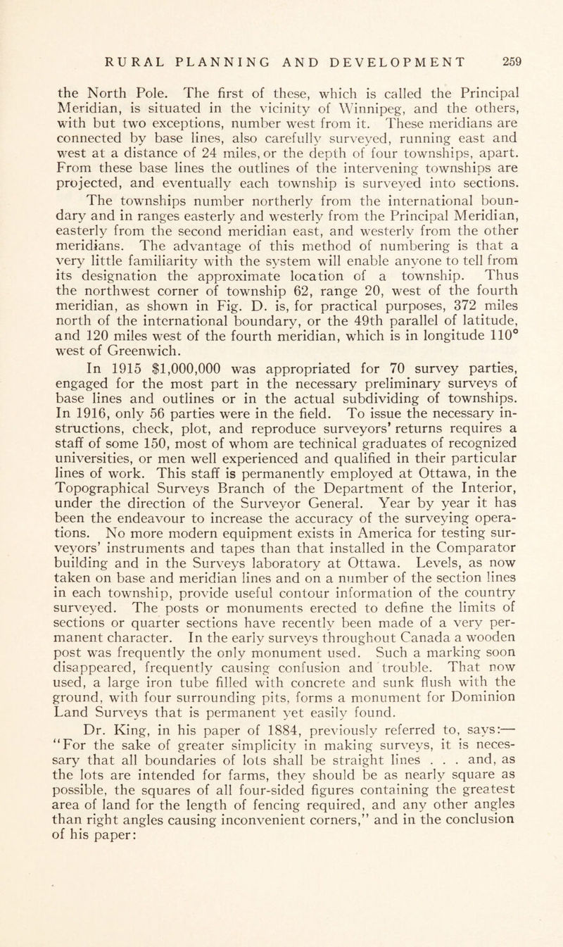 the North Pole. The first of these, which is called the Principal Meridian, is situated in the vicinity of Winnipeg, and the others, with but two exceptions, number west from it. These meridians are connected by base lines, also carefully surveyed, running east and west at a distance of 24 miles, or the depth of four townships, apart. From these base lines the outlines of the intervening townships are projected, and eventually each township is surveyed into sections. The townships number northerly from the international boun¬ dary and in ranges easterly and westerly from the Principal Meridian, easterly from the second meridian east, and westerly from the other meridians. The advantage of this method of numbering is that a very little familiarity with the system will enable anyone to tell from its designation the approximate location of a township. Thus the northwest corner of township 62, range 20, west of the fourth meridian, as shown in Fig. D. is, for practical purposes, 372 miles north of the international boundary, or the 49th parallel of latitude, and 120 miles west of the fourth meridian, which is in longitude 110° west of Greenwich. In 1915 $1,000,000 was appropriated for 70 survey parties, engaged for the most part in the necessary preliminary surveys of base lines and outlines or in the actual subdividing of townships. In 1916, only 56 parties were in the field. To issue the necessary in¬ structions, check, plot, and reproduce surveyors* returns requires a staff of some 150, most of whom are technical graduates of recognized universities, or men well experienced and qualified in their particular lines of work. This staff is permanently employed at Ottawa, in the Topographical Surveys Branch of the Department of the Interior, under the direction of the Surveyor General. Year by year it has been the endeavour to increase the accuracy of the surveying opera¬ tions. No more modern equipment exists in America for testing sur¬ veyors’ instruments and tapes than that installed in the Comparator building and in the Surveys laboratory at Ottawa. Levels, as now taken on base and meridian lines and on a number of the section lines in each township, provide useful contour information of the country surveyed. The posts or monuments erected to define the limits of sections or quarter sections have recently been made of a very per¬ manent character. In the early surveys throughout Canada a wooden post was frequently the only monument used. Such a marking soon disappeared, frequently causing confusion and trouble. That now used, a large iron tube filled with concrete and sunk flush with the ground, with four surrounding pits, forms a monument for Dominion Land Surveys that is permanent yet easily found. Dr. King, in his paper of 1884, previously referred to, says:— “For the sake of greater simplicity in making surveys, it is neces¬ sary that all boundaries of lots shall be straight lines . . . and, as the lots are intended for farms, they should be as nearly square as possible, the squares of all four-sided figures containing the greatest area of land for the length of fencing required, and any other angles than right angles causing inconvenient corners,” and in the conclusion of his paper: