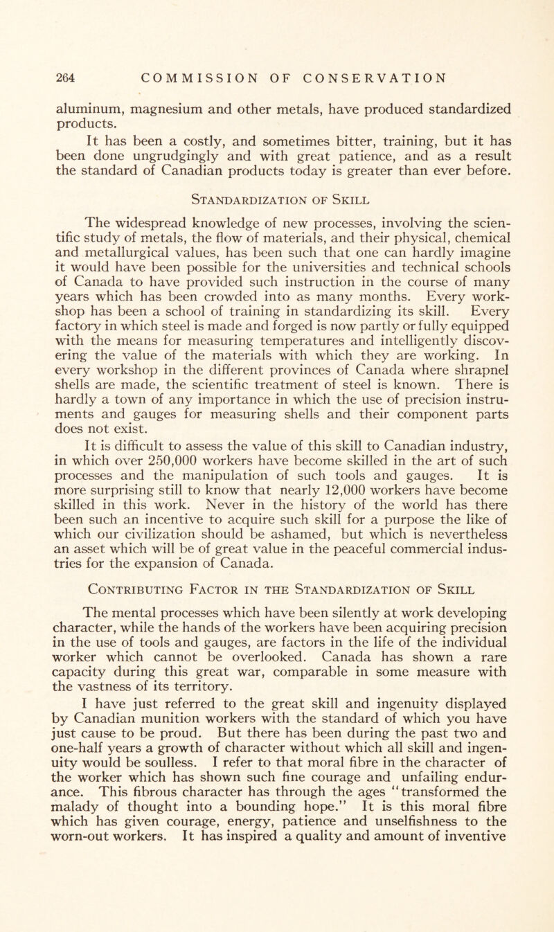 aluminum, magnesium and other metals, have produced standardized products. It has been a costly, and sometimes bitter, training, but it has been done ungrudgingly and with great patience, and as a result the standard of Canadian products today is greater than ever before. Standardization of Skill The widespread knowledge of new processes, involving the scien¬ tific study of metals, the flow of materials, and their physical, chemical and metallurgical values, has been such that one can hardly imagine it would have been possible for the universities and technical schools of Canada to have provided such instruction in the course of many years which has been crowded into as many months. Every work¬ shop has been a school of training in standardizing its skill. Every factory in which steel is made and forged is now partly or fully equipped with the means for measuring temperatures and intelligently discov¬ ering the value of the materials with which they are working. In every workshop in the different provinces of Canada where shrapnel shells are made, the scientific treatment of steel is known. There is hardly a town of any importance in which the use of precision instru¬ ments and gauges for measuring shells and their component parts does not exist. It is difficult to assess the value of this skill to Canadian industry, in which over 250,000 workers have become skilled in the art of such processes and the manipulation of such tools and gauges. It is more surprising still to know that nearly 12,000 workers have become skilled in this work. Never in the history of the world has there been such an incentive to acquire such skill for a purpose the like of which our civilization should be ashamed, but which is nevertheless an asset which will be of great value in the peaceful commercial indus¬ tries for the expansion of Canada. Contributing Factor in the Standardization of Skill The mental processes which have been silently at work developing character, while the hands of the workers have been acquiring precision in the use of tools and gauges, are factors in the life of the individual worker which cannot be overlooked. Canada has shown a rare capacity during this great war, comparable in some measure with the vast ness of its territory. I have just referred to the great skill and ingenuity displayed by Canadian munition workers with the standard of which you have just cause to be proud. But there has been during the past two and one-half years a growth of character without which all skill and ingen¬ uity would be soulless. I refer to that moral fibre in the character of the worker which has shown such fine courage and unfailing endur¬ ance. This fibrous character has through the ages “transformed the malady of thought into a bounding hope.” It is this moral fibre which has given courage, energy, patience and unselfishness to the worn-out workers. It has inspired a quality and amount of inventive