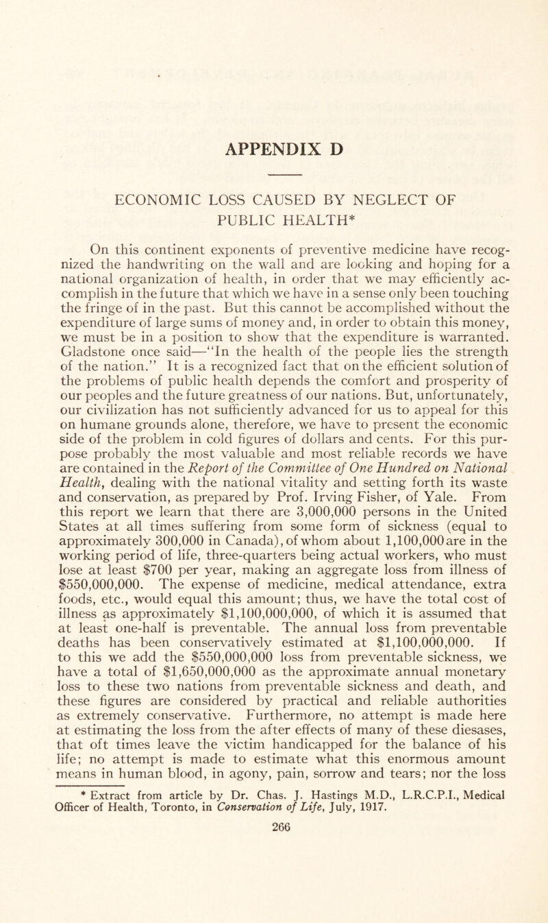 ECONOMIC LOSS CAUSED BY NEGLECT OF PUBLIC HEALTH* On this continent exponents of preventive medicine have recog¬ nized the handwriting on the wall and are looking and hoping for a national organization of health, in order that we may efficiently ac¬ complish in the future that which we have in a sense only been touching the fringe of in the past. But this cannot be accomplished without the expenditure of large sums of money and, in order to obtain this money, we must be in a position to show that the expenditure is warranted. Gladstone once said—'‘In the health of the people lies the strength of the nation.” It is a recognized fact that on the efficient solution of the problems of public health depends the comfort and prosperity of our peoples and the future greatness of our nations. But, unfortunately, our civilization has not sufficiently advanced for us to appeal for this on humane grounds alone, therefore, we have to present the economic side of the problem in cold figures of dollars and cents. For this pur¬ pose probably the most valuable and most reliable records we have are contained in the Report of the Committee of One Hundred on National Health, dealing with the national vitality and setting forth its waste and conservation, as prepared by Prof. Irving Fisher, of Yale. From this report we learn that there are 3,000,000 persons in the United States at all times suffering from some form of sickness (equal to approximately 300,000 in Canada), of whom about 1,100,000 are in the working period of life, three-quarters being actual workers, who must lose at least $700 per year, making an aggregate loss from illness of $550,000,000. The expense of medicine, medical attendance, extra foods, etc., would equal this amount; thus, we have the total cost of illness as approximately $1,100,000,000, of which it is assumed that at least one-half is preventable. The annual loss from preventable deaths has been conservatively estimated at $1,100,000,000. If to this we add the $550,000,000 loss from preventable sickness, we have a total of $1,650,000,000 as the approximate annual monetary loss to these two nations from preventable sickness and death, and these figures are considered by practical and reliable authorities as extremely conservative. Furthermore, no attempt is made here at estimating the loss from the after effects of many of these diesases, that oft times leave the victim handicapped for the balance of his life; no attempt is made to estimate what this enormous amount means in human blood, in agony, pain, sorrow and tears; nor the loss * Extract from article by Dr. Chas. J. Hastings M.D., L.R.C.P.I., Medical Officer of Health, Toronto, in Conservation of Life, July, 1917.