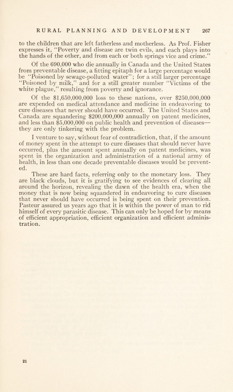to the children that are left fatherless and motherless. As Prof. Fisher expresses it, “Poverty and disease are twin evils, and each plays into the hands of the other, and from each or both springs vice and crime.” Of the 690,000 who die annually in Canada and the United States from preventable disease, a fitting epitaph for a large percentage would be “Poisoned by sewage-polluted water”; for a still larger percentage “Poisoned by milk,” and for a still greater number “Victims of the white plague,” resulting from poverty and ignorance. Of the $1,650,000,000 loss to these nations, over $250,000,000 are expended on medical attendance and medicine in endeavoring to cure diseases that never should have occurred. The United States and Canada are squandering $200,000,000 annually on patent medicines, and less than $5,000,000 on public health and prevention of diseases— they are only tinkering with the problem. I venture to say, without fear of contradiction, that, if the amount of money spent in the attempt to cure diseases that should never have occurred, plus the amount spent annually on patent medicines, was spent in the organization and administration of a national army of health, in less than one decade preventable diseases would be prevent¬ ed. These are hard facts, referring only to the monetary loss. They are black clouds, but it is gratifying to see evidences of clearing all around the horizon, revealing the dawn of the health era, when the money that is now being squandered in endeavoring to cure diseases that never should have occurred is being spent on their prevention. Pasteur assured us years ago that it is within the power of man to rid himself of every parasitic disease. This can only be hoped for by means of efficient appropriation, efficient organization and efficient adminis¬ tration. 21