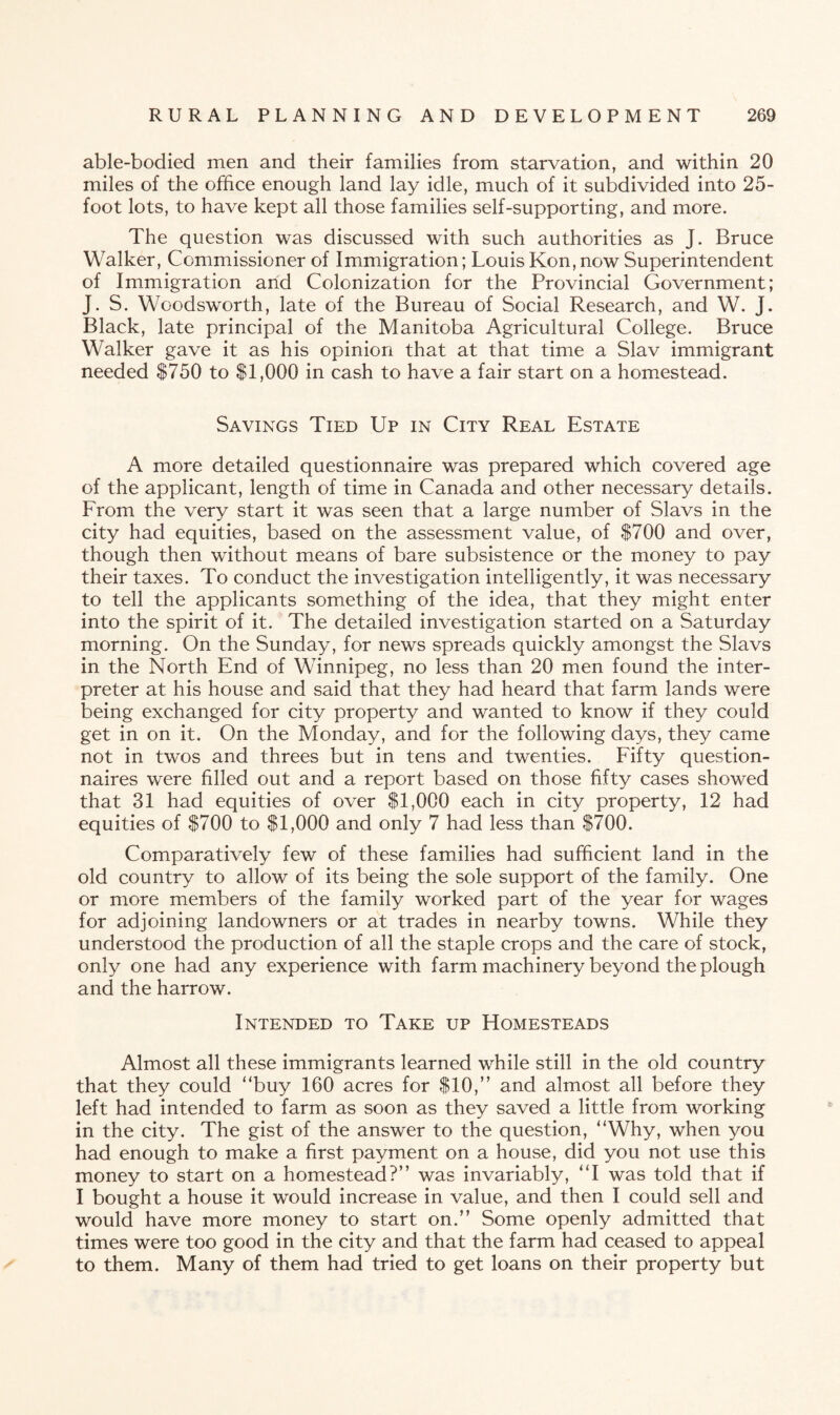 able-bodied men and their families from starvation, and within 20 miles of the office enough land lay idle, much of it subdivided into 25- foot lots, to have kept all those families self-supporting, and more. The question was discussed with such authorities as J. Bruce Walker, Commissioner of Immigration; Louis Kon, now Superintendent of Immigration and Colonization for the Provincial Government; J. S. Woodsworth, late of the Bureau of Social Research, and W. J. Black, late principal of the Manitoba Agricultural College. Bruce Walker gave it as his opinion that at that time a Slav immigrant needed $750 to $1,000 in cash to have a fair start on a homestead. Savings Tied Up in City Real Estate A more detailed questionnaire was prepared which covered age of the applicant, length of time in Canada and other necessary details. From the very start it was seen that a large number of Slavs in the city had equities, based on the assessment value, of $700 and over, though then without means of bare subsistence or the money to pay their taxes. To conduct the investigation intelligently, it was necessary to tell the applicants something of the idea, that they might enter into the spirit of it. The detailed investigation started on a Saturday morning. On the Sunday, for news spreads quickly amongst the Slavs in the North End of Winnipeg, no less than 20 men found the inter¬ preter at his house and said that they had heard that farm lands were being exchanged for city property and wanted to know if they could get in on it. On the Monday, and for the following days, they came not in twos and threes but in tens and twenties. Fifty question¬ naires were filled out and a report based on those fifty cases showed that 31 had equities of over $1,000 each in city property, 12 had equities of $700 to $1,000 and only 7 had less than $700. Comparatively few of these families had sufficient land in the old country to allow of its being the sole support of the family. One or more members of the family worked part of the year for wages for adjoining landowners or at trades in nearby towns. While they understood the production of all the staple crops and the care of stock, only one had any experience with farm machinery beyond the plough and the harrow. Intended to Take up Homesteads Almost all these immigrants learned while still in the old country that they could “buy 160 acres for $10,” and almost all before they left had intended to farm as soon as they saved a little from working in the city. The gist of the answer to the question, “Why, when you had enough to make a first payment on a house, did you not use this money to start on a homestead?” was invariably, “I was told that if I bought a house it would increase in value, and then I could sell and would have more money to start on.” Some openly admitted that times were too good in the city and that the farm had ceased to appeal to them. Many of them had tried to get loans on their property but