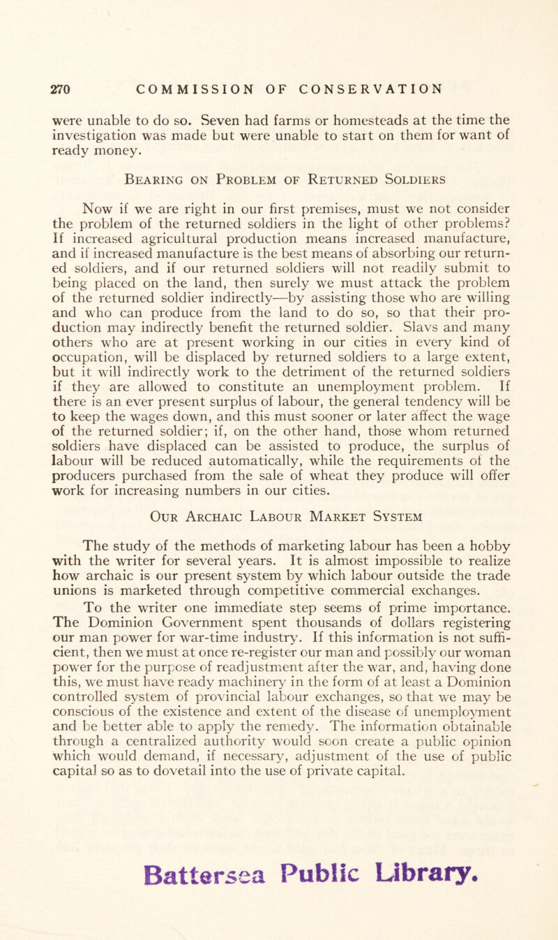 were unable to do so. Seven had farms or homesteads at the time the investigation was made but were unable to start on them for want of ready money. Bearing on Problem of Returned Soldiers Now if we are right in our first premises, must we not consider the problem of the returned soldiers in the light of other problems? If increased agricultural production means increased manufacture, and if increased manufacture is the best means of absorbing our return¬ ed soldiers, and if our returned soldiers will not readily submit to being placed on the land, then surely we must attack the problem of the returned soldier indirectly—by assisting those who are willing and who can produce from the land to do so, so that their pro¬ duction may indirectly benefit the returned soldier. Slavs and many others who are at present working in our cities in every kind of occupation, will be displaced by returned soldiers to a large extent, but it will indirectly work to the detriment of the returned soldiers if they are allowed to constitute an unemployment problem. If there is an ever present surplus of labour, the general tendency will be to keep the wages down, and this must sooner or later affect the wage of the returned soldier; if, on the other hand, those wThom returned soldiers have displaced can be assisted to produce, the surplus of labour will be reduced automatically, while the requirements of the producers purchased from the sale of wheat they produce will offer work for increasing numbers in our cities. Our Archaic Labour Market System The study of the methods of marketing labour has been a hobby with the writer for several years. It is almost impossible to realize how archaic is our present system by which labour outside the trade unions is marketed through competitive commercial exchanges. To the writer one immediate step seems of prime importance. The Dominion Government spent thousands of dollars registering our man power for war-time industry. If this information is not suffi¬ cient, then we must at once re-register our man and possibly our woman power for the purpose of readjustment after the war, and, having done this, we must have ready machinery in the form of at least a Dominion controlled system of provincial labour exchanges, so that we may be conscious of the existence and extent of the disease of unemployment and be better able to apply the remedy. The information obtainable through a centralized authority would soon create a public opinion which would demand, if necessary, adjustment of the use of public capital so as to dovetail into the use of private capital. Battersea Public Library.