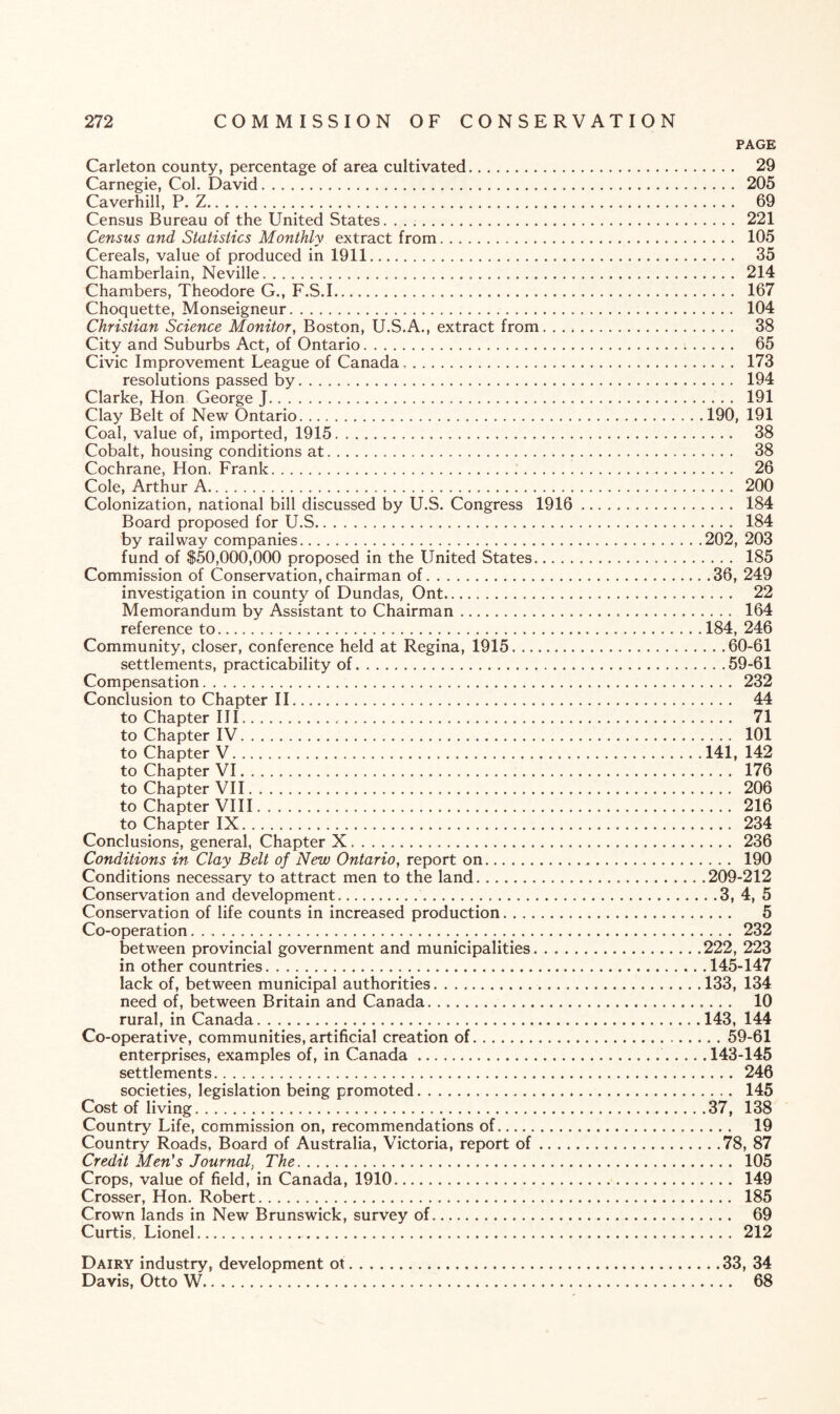 PAGE Carleton county, percentage of area cultivated. 29 Carnegie, Col. David. 205 Caverhill, P. Z. 69 Census Bureau of the United States. 221 Census and Statistics Monthly extract from. 105 Cereals, value of produced in 1911. 35 Chamberlain, Neville. 214 Chambers, Theodore G., F.S.1. 167 Choquette, Monseigneur. 104 Christian Science Monitor, Boston, U.S.A., extract from. 38 City and Suburbs Act, of Ontario. 65 Civic Improvement League of Canada,. 173 resolutions passed by. 194 Clarke, Hon George J. 191 Clay Belt of New Ontario.190, 191 Coal, value of, imported, 1915. 38 Cobalt, housing conditions at. 38 Cochrane, Hon. Frank. 26 Cole, Arthur A. 200 Colonization, national bill discussed by U.S. Congress 1916. 184 Board proposed for U.S. 184 by railway companies.202, 203 fund of $50,000,000 proposed in the United States. 185 Commission of Conservation, chairman of.36, 249 investigation in county of Dundas, Ont. 22 Memorandum by Assistant to Chairman. 164 reference to.184, 246 Community, closer, conference held at Regina, 1915.60-61 settlements, practicability of.59-61 Compensation. 232 Conclusion to Chapter II. 44 to Chapter III. 71 to Chapter IV. 101 to Chapter V.141, 142 to Chapter VI. 176 to Chapter VII. 206 to Chapter VIII. 216 to Chapter IX. 234 Conclusions, general, Chapter X. 236 Conditions in Clay Belt of New Ontario, report on. 190 Conditions necessary to attract men to the land.209-212 Conservation and development. 3, 4, 5 Conservation of life counts in increased production. 5 Co-operation. 232 between provincial government and municipalities. . ..222, 223 in other countries.145-147 lack of, between municipal authorities.133, 134 need of, between Britain and Canada. 10 rural, in Canada.143, 144 Co-operative, communities, artificial creation of.59-61 enterprises, examples of, in Canada. 143-145 settlements. 246 societies, legislation being promoted. 145 Cost of living.37, 138 Country Life, commission on, recommendations of. 19 Country Roads, Board of Australia, Victoria, report of.78, 87 Credit Men's Journal, The. 105 Crops, value of field, in Canada, 1910. 149 Crosser, Hon. Robert. 185 Crown lands in New Brunswick, survey of. 69 Curtis, Lionel. 212 Dairy industry, development ot.33, 34 Davis, Otto W. 68