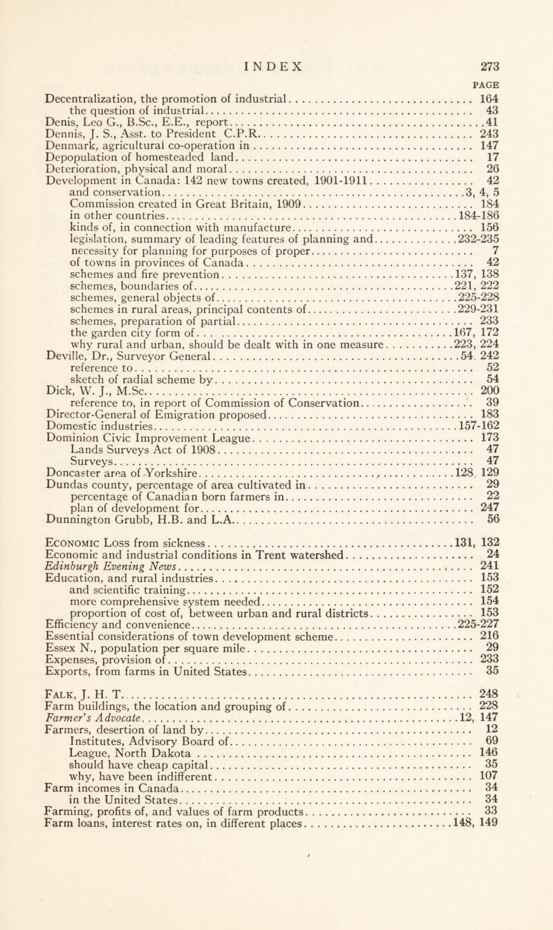 PAGE Decentralization, the promotion of industrial. 164 the question of industrial. 43 Denis, Leo G., B.Sc., E.E., report.41 Dennis, J. S., Asst, to President C.P.R. 243 Denmark, agricultural co-operation in. 147 Depopulation of homesteaded land. 17 Deterioration, physical and moral. 26 Development in Canada: 142 new towns created, 1901-1911. 42 and conservation.3, 4, 5 Commission created in Great Britain, 1909. 184 in other countries.184-186 kinds of, in connection with manufacture. 156 legislation, summary of leading features of planning and.232-235 necessity for planning for purposes of proper. 7 of towns in provinces of Canada. 42 schemes and fire prevention.137, 138 schemes, boundaries of.221, 222 schemes, general objects of.225-228 schemes in rural areas, principal contents of.229-231 schemes, preparation of partial. 233 the garden city form of.167, 172 why rural and urban, should be dealt with in one measure.223, 224 Deville, Dr., Surveyor General.54. 242 reference to. 52 sketch of radial scheme by. 54 Dick, W. J., M.Sc. 200 reference to, in report of Commission of Conservation. 39 Director-General of Emigration proposed. 183 Domestic industries.157-162 Dominion Civic Improvement League. 173 Lands Surveys Act of 1908. 47 Surveys. 47 Doncaster area of -Yorkshire.128, 129 Dundas county, percentage of area cultivated in. 29 percentage of Canadian born farmers in... 22 plan of development for. 247 Dunnington Grubb, H.B. and L.A. 56 Economic Loss from sickness. 131, 132 Economic and industrial conditions in Trent watershed... 24 Edinburgh Evening News. 241 Education, and rural industries. 153 and scientific training. 152 more comprehensive system needed. 154 proportion of cost of, between urban and rural districts. 153 Efficiency and convenience.225-227 Essential considerations of town development scheme. 216 Essex N., population per square mile. 29 Expenses, provision of. 233 Exports, from farms in United States. 35 Falk, J. H. T. 248 Farm buildings, the location and grouping of. 228 Farmer's Advocate.12, 147 Farmers, desertion of land by. 12 Institutes, Advisory Board of. 69 League, North Dakota. 146 should have cheap capital. 35 why, have been indifferent. 107 Farm incomes in Canada. 34 in the United States. 34 Farming, profits of, and values of farm products. 33 Farm loans, interest rates on, in different places.148, 149