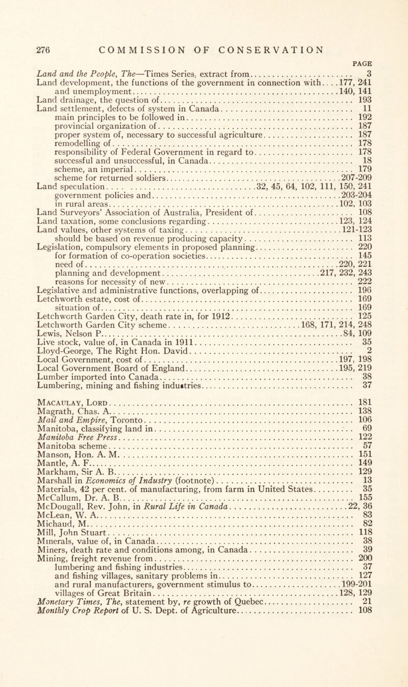 PAGE Land and the People, The—Times Series, extract from. 3 Land development, the functions of the government in connection with.. . . 177, 241 and unemployment.140, 141 Land drainage, the question of. 193 Land settlement, defects of system in Canada. 11 main principles to be followed in. 192 provincial organization of. 187 proper system of, necessary to successful agriculture. 187 remodelling of. 178 responsibility of Federal Government in regard to. 178 successful and unsuccessful, in Canada. 18 scheme, an imperial. 179 scheme for returned soldiers.207-209 Land speculation.32, 45, 64, 102, 111, 150, 241 government policies and.203-204 in rural areas.102, 103 Land Surveyors’ Association of Australia, President of. 108 Land taxation, some conclusions regarding.123, 124 Land values, other systems of taxing.121-123 should be based on revenue producing capacity. 113 Legislation, compulsory elements in proposed planning. 220 for formation of co-operation societies. 145 need of. 220, 221 planning and development.217, 232, 243 reasons for necessity of new. 222 Legislative and administrative functions, overlapping of. 196 Letch worth estate, cost of. 169 situation of. 169 Letchworth Garden City, death rate in, for 1912. 125 Letchworth Garden City scheme.168, 171, 214, 248 Lewis, Nelson P.84, 109 Live stock, value of, in Canada in 1911. 35 Lloyd-George, The Right Hon. David. 2 Local Government, cost of.197, 198 Local Government Board of England.195, 219 Lumber imported into Canada. 38 Lumbering, mining and fishing industries. 37 Macaulay, Lord. 181 Magrath, Chas. A. 138 Mail and Empire, Toronto. 106 Manitoba, classifying land in. 69 Manitoba Free Press. 122 Manitoba scheme. 57 Manson, Hon. A. M. 151 Mantle, A. F. 149 Markham, Sir A. B. 129 Marshall in Economics of Industry (footnote). 13 Materials, 42 per cent, of manufacturing, from farm in United States. 35 McCallum, Dr. A. B. 155 McDougall, Rev. John, in Rural Life in Canada.22, 36 McLean, W. A. 83 Michaud, M. 82 Mill, John Stuart. 118 Minerals, value of, in Canada. 38 Miners, death rate and conditions among, in Canada. 39 Mining, freight revenue from. 200 lumbering and fishing industries. 37 and fishing villages, sanitary problems in. 127 and rural manufacturers, government stimulus to.199-201 villages of Great Britain.128, 129 Monetary Times, The, statement by, re growth of Quebec. 21 Monthly Crop Report of U. S. Dept, of Agriculture. 108