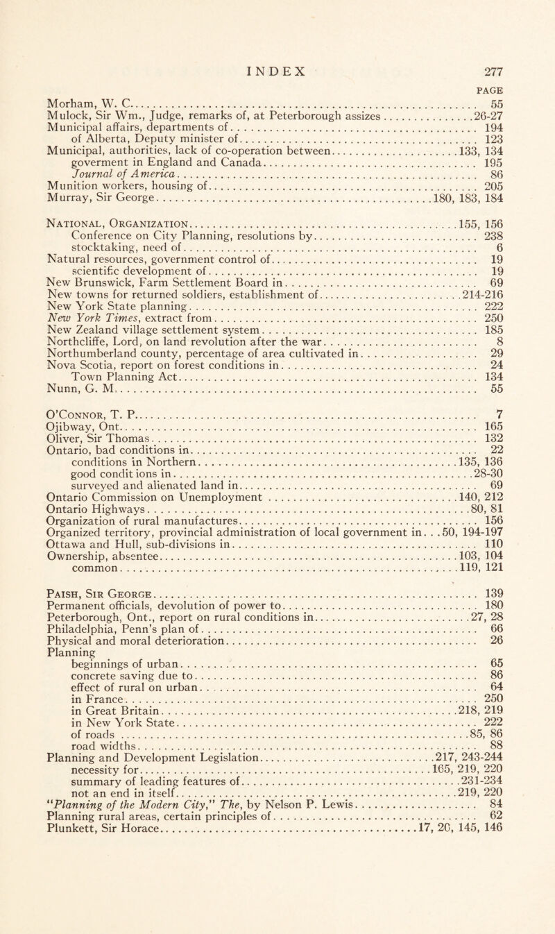 PAGE Morham, W. C. 55 Mulock, Sir Wm., Judge, remarks of, at Peterborough assizes.26-27 Municipal affairs, departments of. 194 of Alberta, Deputy minister of. 123 Municipal, authorities, lack of co-operation between.133, 134 goverment in England and Canada. 195 Journal of America. 86 Munition workers, housing of. 205 Murray, Sir George.180, 183, 184 National, Organization.155, 156 Conference on City Planning, resolutions by. 238 stocktaking, need of. 6 Natural resources, government control of. 19 scientific development of. 19 New Brunswick, Farm Settlement Board in. 69 New towns for returned soldiers, establishment of..214-216 New York State planning. 222 New York Times, extract from. 250 New Zealand village settlement system. 185 Northcliffe, Lord, on land revolution after the war. 8 Northumberland county, percentage of area cultivated in. 29 Nova Scotia, report on forest conditions in. 24 Town Planning Act. 134 Nunn, G. M,. 55 O’Connor, T. P. 7 Ojibway, Ont. 165 Oliver, Sir Thomas. 132 Ontario, bad conditions in. 22 conditions in Northern.135, 136 good condit ions in.28-30 surveyed and alienated land in. 69 Ontario Commission on Unemployment.140, 212 Ontario Highways.80, 81 Organization of rural manufactures. 156 Organized territory, provincial administration of local government in. . .50, 194-197 Ottawa and Hull, sub-divisions in. 110 Ownership, absentee.103, 104 common.119, 121 Paish, Sir George. 139 Permanent officials, devolution of power to. 180 Peterborough, Ont., report on rural conditions in.27, 28 Philadelphia, Penn’s plan of. 66 Physical and moral deterioration. 26 Planning beginnings of urban. 65 concrete saving due to. 86 effect of rural on urban. 64 in France. 250 in Great Britain.218, 219 in New York State. 222 of roads.85, 86 road widths. 88 Planning and Development Legislation.217, 243-244 necessity for.165, 219, 220 summary of leading features of.231-234 not an end in itself.219, 220 “Planning of the Modern City, The, by Nelson P. Lewis. 84 Planning rural areas, certain principles of. 62 Plunkett, Sir Horace.17, 20, 145, 146