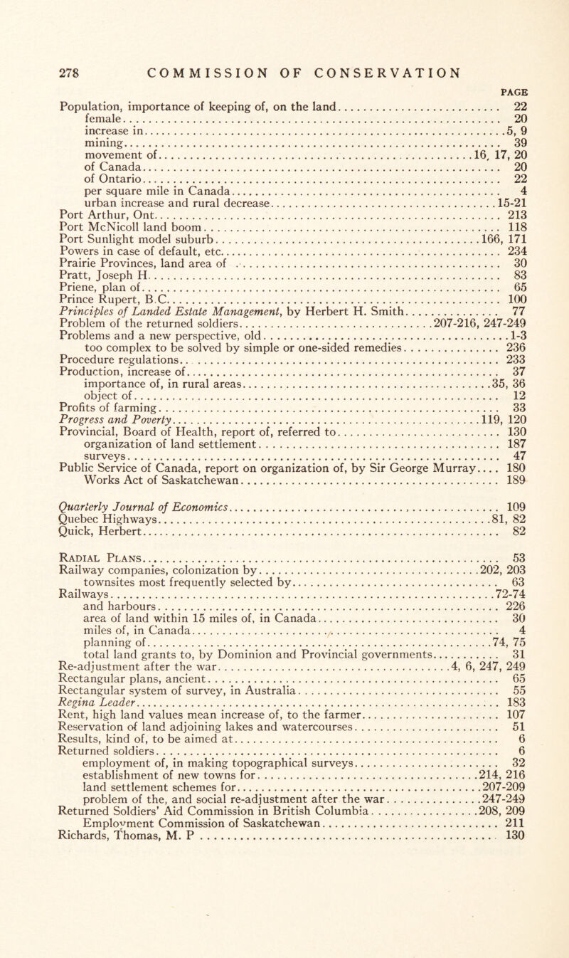 PAGE Population, importance of keeping of, on the land. 22 female. 20 increase in.5, 9 mining. 39 movement of..16, 17, 20 of Canada. 20 of Ontario. 22 per square mile in Canada. 4 urban increase and rural decrease.15-21 Port Arthur, Ont. 213 Port McNicoll land boom. 118 Port Sunlight model suburb.166, 171 Powers in case of default, etc. 234 Prairie Provinces, land area of .. 30 Pratt, Joseph H. 83 Priene, plan of. 65 Prince Rupert, B.C. 100 Principles of Landed Estate Management, by Herbert H. Smith. 77 Problem of the returned soldiers.207-216, 247-249 Problems and a new perspective, old.1-3 too complex to be solved by simple or one-sided remedies. 236 Procedure regulations... 233 Production, increase of. 37 importance of, in rural areas.35, 36 object of. 12 Profits of farming. 33 Progress and Poverty.119, 120 Provincial, Board of Health, report of, referred to. 130 organization of land settlement. 187 surveys. 47 Public Service of Canada, report on organization of, by Sir George Murray.... 180 Works Act of Saskatchewan. 189 Quarterly Journal of Economics. 109 Quebec Highways.81, 82 Quick, Herbert. 82 Radial Plans. 53 Railway companies, colonization by.202, 203 townsites most frequently selected by. 63 Railways.72-74 and harbours. 226 area of land within 15 miles of, in Canada. 30 miles of, in Canada.,. 4 planning of.74, 75 total land grants to, by Dominion and Provincial governments. 31 Re-adjustment after the war.4, 6, 247, 249 Rectangular plans, ancient. 65 Rectangular system of survey, in Australia. 55 Regina Leader. 183 Rent, high land values mean increase of, to the farmer. 107 Reservation of land adjoining lakes and watercourses. 51 Results, kind of, to be aimed at. 6 Returned soldiers. 6 employment of, in making topographical surveys. 32 establishment of new towns for.214, 216 land settlement schemes for.207-209 problem of the, and social re-adjustment after the war.247-249 Returned Soldiers’ Aid Commission in British Columbia.208, 209 Employment Commission of Saskatchewan. 211 Richards, Thomas, M. P. 130