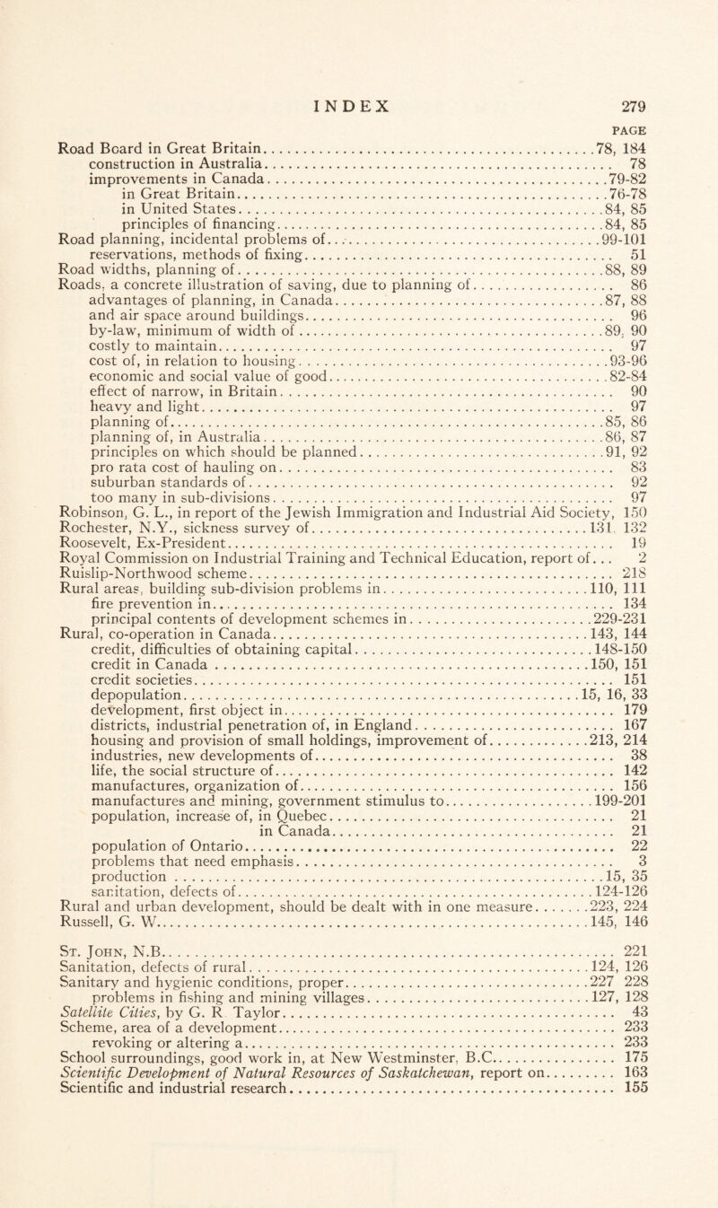 PAGE Road Board in Great Britain.78, 184 construction in Australia. 78 improvements in Canada,.79-82 in Great Britain.76-78 in United States.84, 85 principles of financing.84, 85 Road planning, incidental problems of....99-101 reservations, methods of fixing. 51 Road widths, planning of.88, 89 Roads, a concrete illustration of saving, due to planning of. 86 advantages of planning, in Canada.87, 88 and air space around buildings. 96 by-law, minimum of width of.89, 90 costly to maintain. 97 cost of, in relation to housing.93-96 economic and social value of good..82-84 effect of narrow, in Britain. 90 heavy and light. 97 planning of.85, 86 planning of, in Australia.86, 87 principles on which should be planned..91, 92 pro rata cost of hauling on. 83 suburban standards of. 92 too many in sub-divisions. 97 Robinson, G. L., in report of the Jewish Immigration and Industrial Aid Society, 150 Rochester, N.Y., sickness survey of...131. 132 Roosevelt, Ex-President. 19 Royal Commission on Industrial Training and Technical Education, report of. .. 2 Ruislip-Northwood scheme. 218 Rural areas, building sub-division problems in.110, 111 fire prevention in.... .. 134 principal contents of development schemes in.229-231 Rural, co-operation in Canada.143, 144 credit, difficulties of obtaining capital.148-150 credit in Canada.150, 151 credit societies. 151 depopulation.15, 16, 33 development, first object in. 179 districts, industrial penetration of, in England. 167 housing and provision of small holdings, improvement of.213, 214 industries, new developments of. 38 life, the social structure of. 142 manufactures, organization of. 156 manufactures and mining, government stimulus to.199-201 population, increase of, in Quebec. 21 in Canada. 21 population of Ontario. 22 problems that need emphasis. 3 production.15, 35 sanitation, defects of.124-126 Rural and urban development, should be dealt with in one measure.223, 224 Russell, G. W.145, 146 St. John, N.B. 221 Sanitation, defects of rural.124, 126 Sanitary and hygienic conditions, proper.227 228 problems in fishing and mining villages.127, 128 Satellite Cities, by G. R Taylor. 43 Scheme, area of a development. 233 revoking or altering a. 233 School surroundings, good work in, at New Westminster, B.C. 175 Scientific Development of Natural Resources of Saskatchewan, report on. 163 Scientific and industrial research. 155