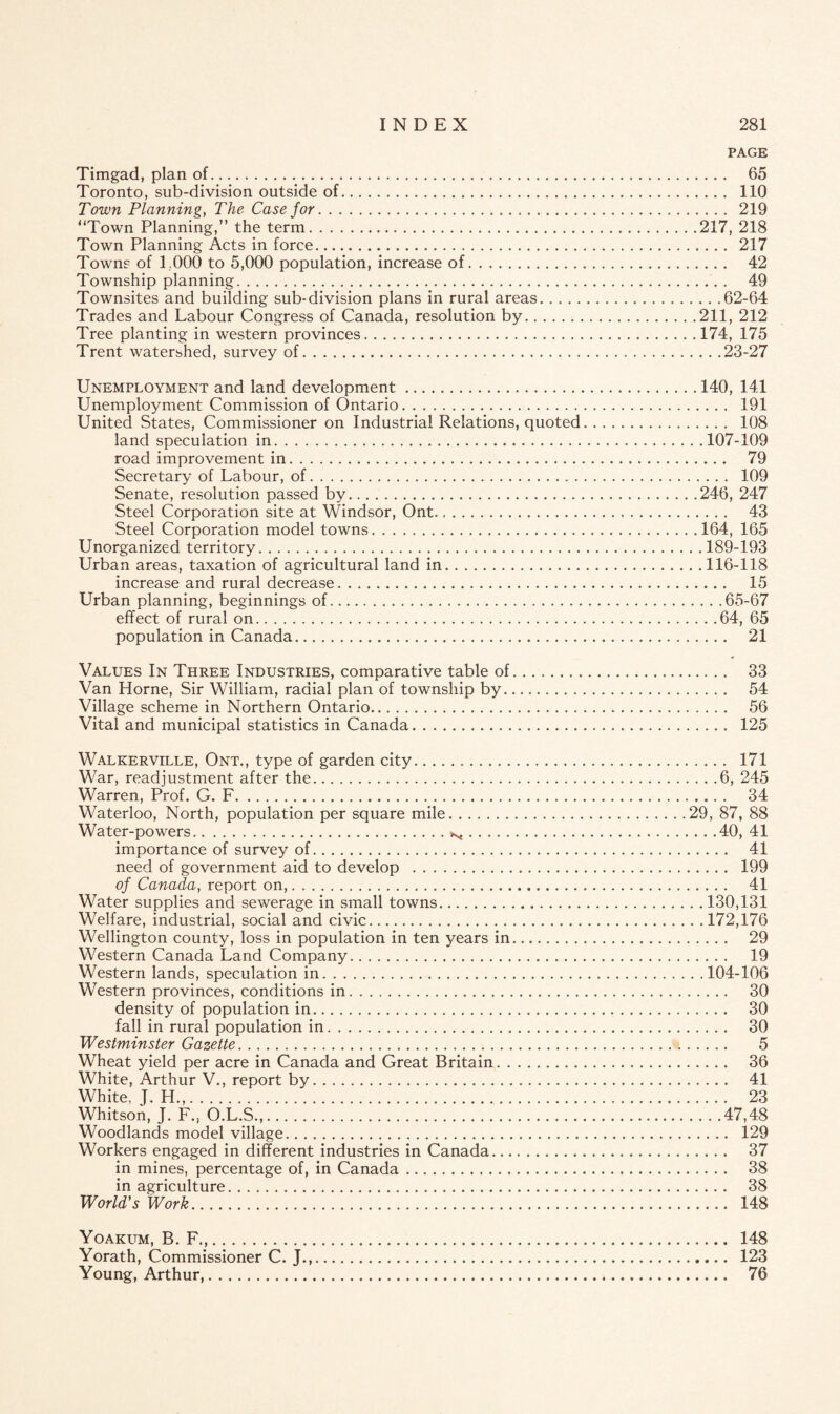 PAGE Timgad, plan of. 65 Toronto, sub-division outside of. 110 Town Planning, The Case for. 219 “Town Planning,” the term.217, 218 Town Planning Acts in force... 217 Towns of 1,000 to 5,000 population, increase of. 42 Township planning.. 49 Townsites and building sub-division plans in rural areas.62-64 Trades and Labour Congress of Canada, resolution by.211, 212 Tree planting in western provinces.174, 175 Trent watershed, survey of.23-27 Unemployment and land development.140, 141 Unemployment Commission of Ontario. 191 United States, Commissioner on Industrial Relations, quoted. 108 land speculation in.107-109 road improvement in. 79 Secretary of Labour, of. 109 Senate, resolution passed by.246, 247 Steel Corporation site at Windsor, Ont..... 43 Steel Corporation model towns.164, 165 Unorganized territory.189-193 Urban areas, taxation of agricultural land in.116-118 increase and rural decrease. 15 Urban planning, beginnings of. 65-67 effect of rural on.64, 65 population in Canada. 21 Values In Three Industries, comparative table of. 33 Van Horne, Sir William, radial plan of township by. 54 Village scheme in Northern Ontario. 56 Vital and municipal statistics in Canada. 125 Walkerville, Ont., type of garden city. 171 War, readjustment after the.6, 245 Warren, Prof. G. F. 34 Waterloo, North, population per square mile.29, 87, 88 Water-powers.N.40, 41 importance of survey of. 41 need of government aid to develop . 199 of Canada, report on,. 41 Water supplies and sewerage in small towns.130,131 Welfare, industrial, social and civic.172,176 Wellington county, loss in population in ten years in. 29 Western Canada Land Company. 19 Western lands, speculation in. 104-106 Western provinces, conditions in. 30 density of population in. 30 fall in rural population in. 30 Westminster Gazette. 5 Wheat yield per acre in Canada and Great Britain. 36 White, Arthur V., report by. 41 White, J. H.,. 23 Whitson, J. F., O.L.S.,.47,48 Woodlands model village. 129 Workers engaged in different industries in Canada. 37 in mines, percentage of, in Canada. 38 in agriculture. 38 World's Work. 148 Yoakum, B. F.,. 148 Yorath, Commissioner C. J.,. 123 Young, Arthur,. 76