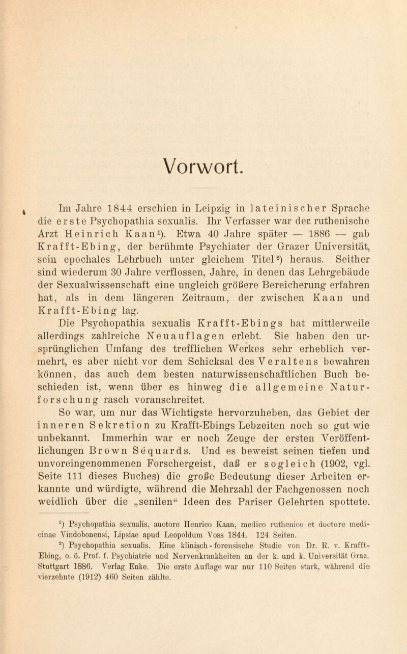 Vorwort. Im Jahre 1844 erschien in Leipzig in lateinischer Sprache die erste Psychopathia sexualis. Ihr Verfasser war der ruthenische Arzt Heinrich Kaan1). Etwa 40 Jahre später — 1886 — gab Kr afft-Ebing, der berühmte Psychiater der Grazer Universität, sein epochales Lehrbuch unter gleichem Titel2) heraus. Seither sind wiederum 30 Jahre verflossen, Jahre, in denen das Lehrgebäude der Sexualwissenschaft eine ungleich gröbere Bereicherung erfahren hat, als in dem längeren Zeitraum, der zwischen Kaan und Krafft-Ebing lag. Die Psychopathia sexualis Krafft-Ebings hat mittlerweile allerdings zahlreiche Neuauflagen erlebt. Sie haben den ur¬ sprünglichen Umfang des trefflichen Werkes sehr erheblich ver¬ mehrt, es aber nicht vor dem Schicksal des Veraltens bewahren können, das auch dem besten naturwissenschaftlichen Buch be- schieden ist, wenn über es hinweg die allgemeine Natur¬ forschung rasch voranschreitet. So war, um nur das Wichtigste hervorzuheben, das Gebiet der inneren Sekretion zu Krafft-Ebings Lebzeiten noch so gut wie unbekannt. Immerhin war er noch Zeuge der ersten Veröffent¬ lichungen Brown Sequards. Und es beweist seinen tiefen und unvoreingenommenen Forschergeist, daß er sogleich (1902, vgl. Seite 111 dieses Buches) die große Bedeutung dieser Arbeiten er¬ kannte und würdigte, während die Mehrzahl der Fachgenossen noch weidlich über die „senilen“ Ideen des Pariser Gelehrten spottete. 0 Psychopathia sexualis, auctore Henrico Kaan, medico ruthenico et doctore medi- cinae Yindobonensi, Lipsiae apud Leopoldum Voss 1844. 124 Seiten. 2) Psychopathia sexualis. Eine klinisch - forensische Studie von Dr. K. v. Krafft- Ebing, o. ö. Prof. f. Psychiatrie und Nervenkrankheiten an der k. und k. Universität Graz. Stuttgart 1886. Verlag Enke. Die erste Auflage war nur 110 Seiten stark, während die vierzehnte (1912) 460 Seiten zählte.