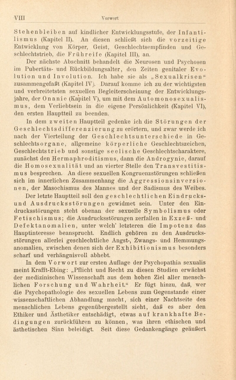 Stehenbleiben auf kindlicher Entwicklungsstufe, der Infanti¬ lismus (Kapitel II). An diesen schließt sich die vorzeitige Entwicklung von Körper, Geist, Geschlechtsompfinden und Ge¬ schlechtstrieb, die Frühreife (Kapitel III), an. Der nächste Abschnitt behandelt die Neurosen und Psychosen im Pubertäts- und Rückbildungsalter, den Zeiten genitaler Evo¬ lution und Involution. Ich habe sie als „ S exualkris e n “ zusammengefaßt (Kapitel IV). Darauf komme ich zu der wichtigsten und verbreitetsten sexuellen Begleiterscheinung der Entwicklungs¬ jahre, der Onanie (Kapitel V), um mit dem Automonosexualis¬ mus, dem Verliebtsein in die eigene Persönlichkeit (Kapitel VI), den ersten Hauptteil zu beenden. In dem zweiten Hauptteil gedenke ich die Störungen der Geschlechtsdifferenzierung zu erörtern, und zwar werde ich nach der Vierteilung der Geschlechtsunterschiede in Ge¬ schlechtsorgane, allgemeine körperliche Geschlechtszeichen, Geschlechts trieb und sonstige seelische Geschlechtscharaktere, zunächst den Hermaphroditismus, dann die Androgynie, darauf die Homosexualität und an vierter Stelle den Transvestitis¬ mus besprechen. An diese sexuellen Kongruenzstörungen schließen sich im innerlichen Zusammenhang die Aggressionsinversio¬ nen, der Masochismus des Mannes und der Sadismus des Weibes. Der letzte Hauptteil soll den geschlechtlichen Eindrucks- und Ausdrucksstörungen gewidmet sein. Unter den Ein¬ drucksstörungen steht obenan der sexuelle Symbolismus oder Fetischismus; die Ausdrucksstörungen zerfallen in Exzeß- und Defektanomalien, unter welch’ letzteren die Impotenz das Hauptinteresse beansprucht. Endlich gehören zu den Ausdrucks¬ störungen allerlei geschlechtliche Angst-, Zwangs- und Hemmungs¬ anomalien, zwischen denen sich der Exhibitionismus besonders scharf und verhängnisvoll abhebt. In dem Vorwort zur ersten Auflage der Psychopathia sexualis meint Krafft-Ebing: „Pflicht und Recht zu diesen Studien erwächst der medizinischen Wissenschaft aus dem hohen Ziel aller mensch¬ lichen Forschung und Wahrheit.“ Er fügt hinzu, daß, wer die Psychopathologie des sexuellen Lebens zum Gegenstände einer wissenschaftlichen Abhandlung macht, sich einer Nachtseite des menschlichen Lebens gegenübergestellt sieht, daß es aber den Ethiker und Ästhetiker entschädigt, etwas auf krankhafte Be¬ dingungen zurückführen zu können, was ihren ethischen und ästhetischen Sinn beleidigt. Seit diese Gedankengänge geäußert