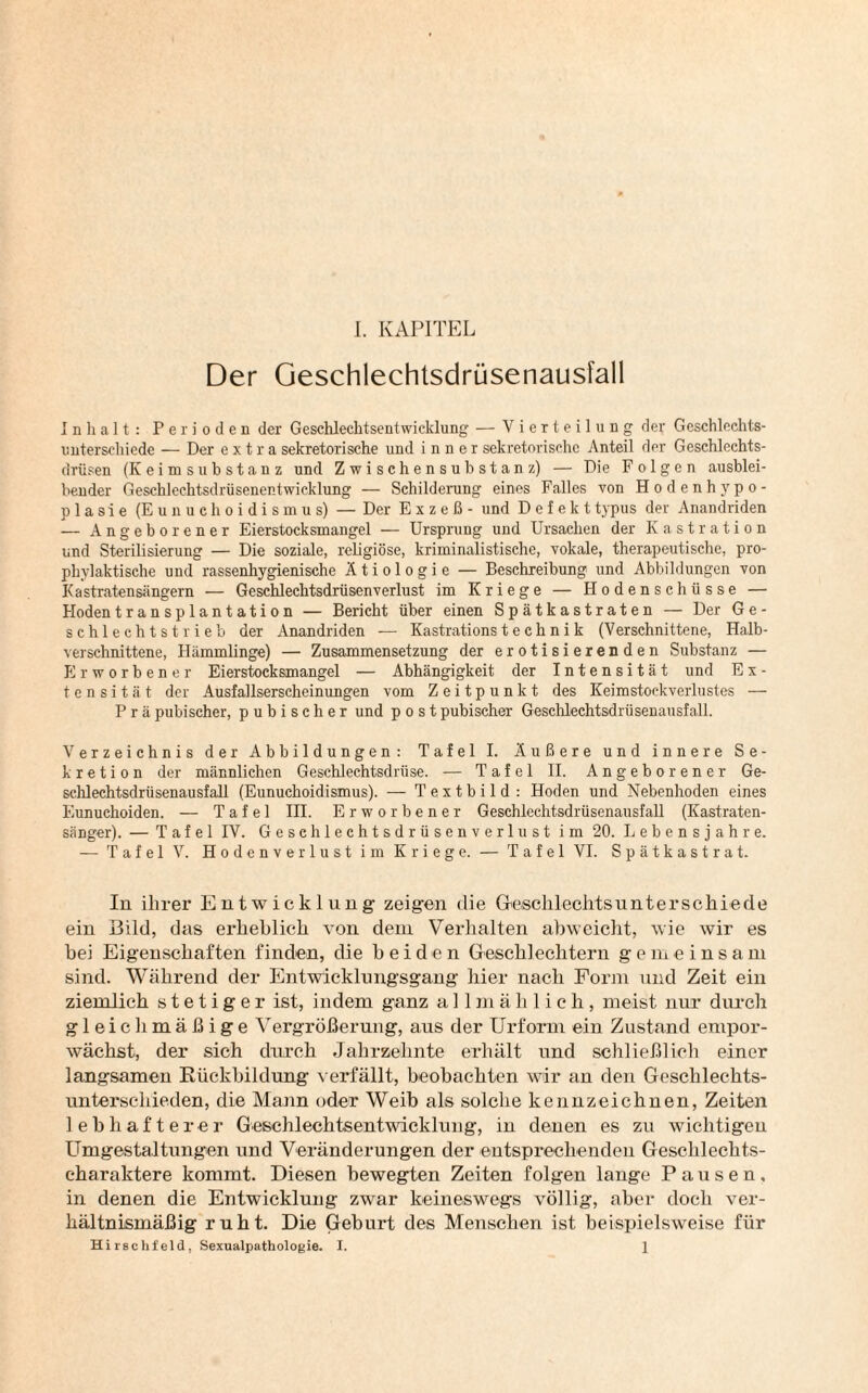 Der Geschlechtsdrüsenausfall Inhalt: Perioden der Gesehlechtsentwicklung — Vierteil ung der Gcschlechts- unterschiede — Der extra sekretorische lind inner sekretorische Anteil der Geschlechts¬ drüsen (Keimsubstanz und Zwischensuhstanz) — Die Folgen ausblei¬ bender Geschlechtsdrüsenentwicklung — Schilderung eines Falles von Hodenhypo¬ plasie (Eunuchoidismus) — Der Exzeß- und Defekt typus der Anandriden — Angeborener Eierstocksmangel — Ursprung und Ursachen der Kastration und Sterilisierung — Die soziale, religiöse, kriminalistische, vokale, therapeutische, pro¬ phylaktische und rassenhygienische Ätiologie — Beschreibung und Abbildungen von Kastratensängern — Geschlechtsdrüsenverlust im Kriege — Hodenschüsse — Hoden transplantation — Bericht über einen Spätkastraten — Der G e - schlechtst rieb der Anandriden — Kastrations t e c h n i k (Verschnittene, Halb¬ verschnittene, Hämmlinge) — Zusammensetzung der erotisierenden Substanz — Erworbener Eierstocksmangel — Abhängigkeit der Intensität und E x - t e n s i t ä t der Ausfallserscheinungen vom Zeitpunkt des Keimstockverlustes — Prä pubischer, pubischer und post pubischer Geschlechtsdrüsenausfall. Verzeichnis der Abbildungen: Tafel I. Äußere und innere Se¬ kretion der männlichen Geschlechtsdrüse. — Tafel II. Angeborener Ge¬ schlechtsdrüsenausfall (Eunuchoidismus). — Textbild: Hoden und Nebenhoden eines Eunuchoiden. — Tafel III. Erworbener Geschlechtsdrüsenausfall (Kastraten¬ sänger). — Tafel IV. Geschlechtsdrüsenverlust im 20. Lebensjahre. — Tafel V. Hodenverlust im Kriege. — Tafel VI. Spätkastrat. In ihrer Entwicklung zeigen die Geschlechtsunterschiede ein Bild, das erheblich von dem Verhalten abweicht, wie wir es bei Eigenschaften finden, die beiden Geschlechtern gemeinsam sind. Während der Entwicklungsgang hier nach Form und Zeit ein ziemlich stetiger ist, indem ganz allmählich, meist nur durch gleichmäßige Vergrößerung, aus der Urform ein Zustand empor¬ wächst, der sich durch Jahrzehnte erhält und schließlich einer langsamen Rückbildung verfällt, beobachten wir an den Geschlechts¬ unterschieden, die Mann oder Weib als solche kennzeichnen, Zeiten lebhafterer Geschlechtsentwicklung, in denen es zu wichtigen Umgestaltungen und Veränderungen der entsprechenden Geschlechts¬ charaktere kommt. Diesen bewegten Zeiten folgen lange Pausen, in denen die Entwicklung zwar keineswegs völlig, aber doch ver¬ hältnismäßig ruht. Die Geburt des Menschen ist beispielsweise für Hirschfeld, Sexualpathologie. I. 1