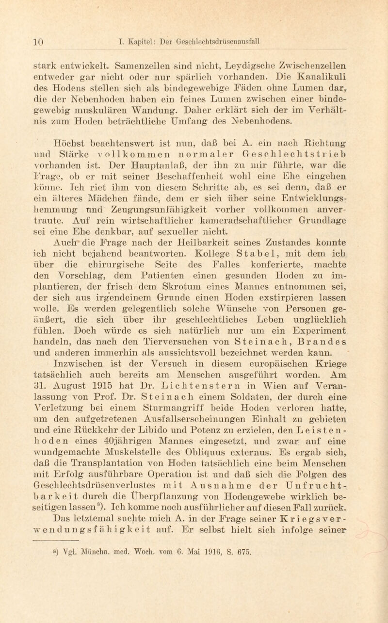 stark entwickelt. Samenzellen sind nicht, Leydigsclie Zwischenzellen entweder gar nicht oder nur spärlich vorhanden. Die Kanalikuli des Hodens stellen sich als bindegewebige Fäden ohne Lumen dar, die der Nebenhoden haben ein feines Lumen zwischen einer binde¬ gewebig muskulären Wandung. Daher erklärt sich der im Verhält¬ nis zum Hoden beträchtliche Umfang des Nebenhodens. Höchst beachtenswert ist nun, daß bei A. ein nach Riclituug und Stärke vollkommen normaler Geschlechtstrieb vorhanden ist. Der Hauptanlaß, der ihn zu mir führte, war die f rage, ob er mit seiner Beschaffenheit wohl eine Ehe eingehen könne. Ich riet ihm von diesem Schritte ab, es sei denn, daß er ein älteres Mädchen fände, dem er sich über seine Entwicklungs¬ hemmung und Zeugungsunfähigkeit vorher vollkommen anver¬ traute. Auf rein wirtschaftlicher kameradschaftlicher Grundlage sei eine Ehe denkbar, auf sexueller nicht. Auch die Frage nach der Heilbarkeit seines Zustandes konnte ich nicht bejahend beantworten. Kollege Stabei, mit dem ich über die chirurgische Seite des Falles konferierte, machte den Vorschlag, dem Patienten einen gesunden Hoden zu im¬ plantieren, der frisch dem Skrotum eines Mannes entnommen sei, der sich aus irgendeinem Grunde einen Hoden exstirpieren lassen wolle. Es werden gelegentlich solche Wünsche von Personen ge¬ äußert, die sich über ihr geschlechtliches Leben unglücklich fühlen. Doch würde es sich natürlich nur um ein Experiment handeln, das nach den Tierversuchen von Steinach, Brandes und anderen immerhin als aussichtsvoll bezeichnet werden kann. Inzwischen ist der Versuch in diesem europäischen Kriege tatsächlich auch bereits am Menschen ausgeführt worden. Am 31. August 1915 hat Dr. Lichtenstern in Wien auf Veran¬ lassung von Prof. Dr. Steinach einem Soldaten, der durch eine Verletzung bei einem Sturmangriff beide Hoden verloren hatte, um den aufgetretenen Ausfallserscheinungen Einhalt zu gebieten und eine Rückkehr der Libido und Potenz zu erzielen, den Leisten¬ hoden eines 40jährigen Mannes eingesetzt, und zwar! auf eine wundgemachte Muskelstelle des Obliquus externus. Es ergab sich, daß die Transplantation von Hoden tatsächlich eine beim Menschen mit Erfolg ausführbare Operation ist und daß sich die Folgen des Geschlechtsdrüsenverlustes mit Ausnahme der Unfrucht¬ barkeit durch die Überpflanzung von Hodengewebe wirklich be¬ seitigen lassen8). Ich komme noch ausführlicher auf diesen Fall zurück. Das letztemal suchte mich A. in der Frage seiner Kriegsver¬ wendungsfähigkeit auf. Er selbst hielt sich infolge seiner s) Vgl. Münchn. med. Woch. vom 6. Mai 1916, S. 675.