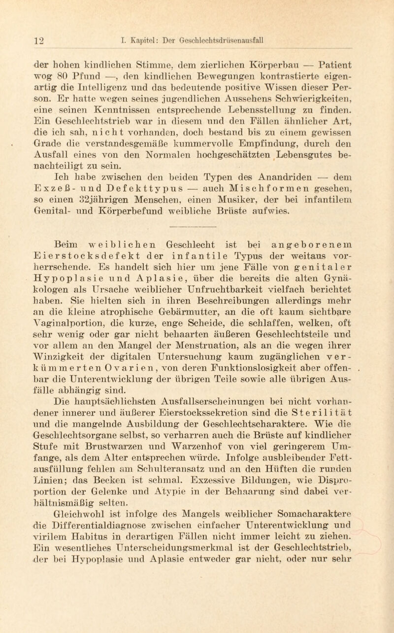 der hohen kindlichen Stimme, dem zierlichen Körperbau — Patient wog 80 Pfund —, den kindlichen Bewegungen kontrastierte eigen¬ artig die Intelligenz und das bedeutende positive Wissen dieser Per¬ son. Er hatte wegen seines jugendlichen Aussehens Schwierigkeiten, eine seinen Kenntnissen entsprechende Lebensstellung zu finden. Ein Geschlechtstrieb war in diesem und den Fällen ähnlicher Art, die ich sah, nicht vorhanden, doch bestand bis zu einem gewissen Grade die verstandesgemäße kummervolle Empfindung, durch den Ausfall eines von den Normalen hochgeschätzten Lebensgutes be¬ nachteiligt zu sein. Ich habe zwischen den beiden Typen des Anandriden — dem Exzeß - nd Defekttypus — auch Mischformen gesehen, so einen 32jährigen Menschen, einen Musiker, der bei infantilem Genital- und Körperbefund weibliche Brüste aufwies. Beim weiblichen Geschlecht ist bei angeborenem Ei er Stocks defekt der infantile Typus der weitaus vor¬ herrschende. Es handelt sich hier um jene Fälle von genitaler Hypoplasie und Aplasie, über die bereits die alten Gynä¬ kologen als Ursache weiblicher Unfruchtbarkeit vielfach berichtet haben. Sie hielten sich in ihren Beschreibungen allerdings mehr an die kleine atrophische Gebärmutter, an die oft kaum sichtbare Vaginalportion, die kurze, enge Scheide, die schlaffen, welken, oft sehr wenig oder gar nicht behaarten äußeren Geschlechtsteile und vor allem an den Mangel der Menstruation, als an die wegen ihrer Winzigkeit der digitalen Untersuchung kaum zugänglichen ver- kiimmerten Ovarien, von deren Funktionslosigkeit aber offen¬ bar die Unterentwicklung der übrigen Teile sowie alle übrigen Aus¬ fälle abhängig sind. Die hauptsächlichsten Ausfallserscheinungen bei nicht vorhan¬ dener innerer und äußerer Eierstockssekretion sind die Sterilität und die mangelnde Ausbildung der Geschlechtscharaktere. Wie die Geschlechtsorgane selbst, so verharren auch die Bimste auf kindlicher Stufe mit Brustwarzen und Warzenhof von viel geringerem Um¬ fange, als dem Alter entsprechen würde. Infolge ausbleibender Fett¬ ausfüllung fehlen am Schulteransatz und an den Hüften die runden Linien; das Becken ist schmal. Exzessive Bildungen, wie Dispro¬ portion der Gelenke und Atypie in der Behaarung sind dabei ver¬ hältnismäßig selten. Gleichwohl ist infolge des Mangels weiblicher Somacharaktere die Differentialdiagnose zwischen einfacher Unterentwicklung und virilem Habitus in derartigen Fällen nicht immer leicht zu ziehen. Ein wesentliches Unterscheidungsmerkmal ist der Geschlechtstrieb, der bei Hypoplasie und Aplasie entweder gar nicht, oder nur sehr
