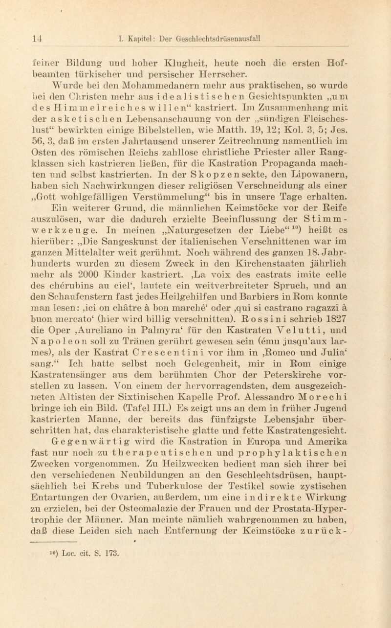 ferner Bildung- und hoher Klugheit, heute noch die ersten Hof¬ beamten türkischer und persischer Herrscher. Wurde bei den Mohammedanern mehr aus praktischen, so wurde bei den Christen mehr aus idealistischen Gesichtspunkten „um desHimmelreicheswillen“ kastriert. Im Zusammenhang mit der asketischen Lebensanschauung von der „sündigen Fleisches¬ lust“ bewirkten einige Bibelstellen, wie Matth. 19, 12; Kol. 3, 5; Jes. 56, 3, daß im ersten Jahrtausend unserer Zeitrechnung namentlich im Osten des römischen Reicks zahllose christliche Priester aller Rang¬ klassen sich kastrieren ließen, für die Kastration Propaganda mach¬ ten und selbst kastrierten. In der S k o p ze n sekte, den Lipowanern, haben sich Nachwirkungen dieser religiösen Verschneidung als einer „Gott wohlgefälligen Verstümmelung“ bis in unsere Tage erhalten. Ein weiterer Grund, die männlichen Keimistöcke vor der Reife auszulösen, war die dadurch erzielte Beeinflussung der Stimm¬ werkzeuge. In meinen „Naturgesetzen der Liebe“10) heißt es hierüber: „Die Sangeskunst der italienischen Verschnittenen war im ganzen Mittelalter weit gerühmt. Noch während des ganzen 18. Jahr¬ hunderts wurden zu diesem Zweck in den Kirchenstaaten jährlich mehr als 2000 Kinder kastriert. ,La voix des castrats imite celle des ckerubins au ciel£, lautete ein weitverbreiteter Spruch, und an den Schaufenstern fast jedes Heilgehilfen und Barbiers in Roni konnte man lesen: ,ici on eliätre ä bon marche4 oder ,qui si castra.no ragazzi ä buon mercato‘ (hier wird billig verschnitten). Rossini schrieb 1827 die Oper ,Aureliano in Palmyra4 für den Kastraten V e 1 u 11 i, und Napoleon soll zu Tränen gerührt gewesen sein (emu jusqu’aux lar- mes), als der Kastrat Crescentini vor ihm in ,Romeo und Julia4 sang-.44 Ich hatte selbst noch Gelegenheit, mir in Rom einige Kastratensänger aus dem berühmten Chor der Peterskirche vor¬ stellen zu lassen. Von einem der hervorragendsten, dem ausgezeich¬ neten Altisten der Sixtinischen Kapelle Prof. Alessandro Morechi bringe ich ein Bild. (Tafel III.) Es zeigt uns an dem in früher Jugend kastrierten Manne, der bereits das fünfzigste Lebensjahr über¬ schritten hat, das charakteristische glatte und fette Kastratengesicht. Gegenwärtig wird die Kastration in Europa und Amerika fast nur noch zu therapeutischen und prophylaktischen Zwecken vorgenommen. Zu Heilzwecken bedient man sich ihrer bei den verschiedenen Neubildungen an den Geschlechtsdrüsen, haupt¬ sächlich bei Krebs und Tuberkulose der Testikel sowie zystischen Entartungen der Ovarien, außerdem, um eine indirekte Wirkung zu erzielen, bei der Osteomalazie der Frauen und der Prostata-Hyper¬ trophie der Männer. Man meinte nämlich wahrgenommen zu haben, daß diese Leiden sich nach Entfernung der Keimstöcke zurück- 10) Loc. cit. S. 173.