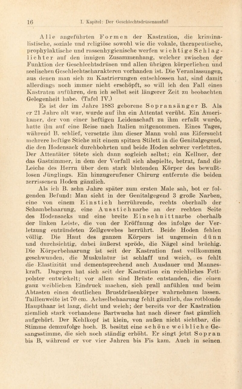 Alle angeführten Formen der Kastration, die krimina¬ listische, soziale und religiöse sowohl wie die vokale, therapeutische, prophylaktische und rassenhygienische werfen wichtige Schlag¬ lichter auf den innigen Zusammenhang-, welcher zwischen der Funktion der Gleschlechtsdrüsen und allen übrigen körperlichen und seelischen Geschlechtscharakteren vorhanden ist. Die Veranlassungen, aus denen man sich zu Kastrierungen entschlossen hat, sind damit allerdings noch immer nicht erschöpft, so will ich den Fall eines Kastraten anführen, den ich selbst seit längerer Zeit zu beobachten Gelegenheit habe. (Tafel TV.) Es ist der im Jahre 1883 geborene Sopransänger B. Als er 21 Jahre alt war, wurde auf ihn ein Attentat verübt. Ein Ameri¬ kaner, der von einer heftigen Leidenschaft zu ihm erfaßt wurde, hatte ihn auf eine Reise nach Italien mitgenommen. Eines Tages, während B. schlief, versetzte ihm dieser Mann wohl ans Eifersucht mehrere lieftige Stiche mit einem spitzen Stilett in die Genitalgegend, die den Hodensack durchbohrten und beide Hoden schwer verletzten. Der Attentäter tötete sich dann sogleich selbst; ein Kellner, der das Gastzimmer, in dem der Vorfall sich abspielte, betrat, fand die Leiche des Herrn über dem stark blutenden Körper des bewußt¬ losen Jünglings. Ein hinzugerufener Chirurg entfernte die beiden zerrissenen Hoden gänzlich. Als ich B. zehn Jahre später zum ersten Male sah, bot er fol¬ genden Befund: Man sieht in der Genitalgegend 3 große Narben, eine von einem Einstich herrührende, rechts oberhalb der Schambehaarung, eine Ausstich narbe an der rechten Seite des Hodensacks und eine breite E i n s c h n i 11 narbe oberhalb der linken Leiste, die von der Eröffnung des infolge der Ver¬ letzung entzündeten Zellgewebes herrührt. Beide Hoden fehlen völlig. Die Haut des ganzen Körpers ist ungemein dünn und durchsichtig, dabei äußerst spröde, die Nägel sind brüchig. Die Körperbehaarung ist seit der Kastration fast, vollkommen geschwunden, die Muskulatur ist schlaff und weich, es fehlt die Elastizität und dementsprechend auch Ausdauer und Mannes¬ kraft. Dagegen hat sich seit der Kastration ein reichliches Fett¬ polster entwickelt; vor allem sind Brüste entstanden, die einen ganz weiblichen Eindruck machen, sich prall anfühlen und beim Abtasten einen deutlichen Brustdrüsenkörper wahrnehmen lassen. Taillenweite ist 70 cm. Achselbehaarung fehlt gänzlich, das rotblonde Haupthaar ist lang, dicht und weich; der bereits vor der Kastration ziemlich stark vorhandene Bartwuchs hat nach dieser fast gänzlich auf gehört. Der Kehlkopf ist klein, von außen nicht sichtbar, die Stimme demzufolge hoch. B. besitzt eine schöne weibliche Ge¬ sangsstimme, die sich noch ständig erhöht. Er singt jetzt Sopran bis B, während er vor vier Jahren bis Fis kam. Auch in seinen