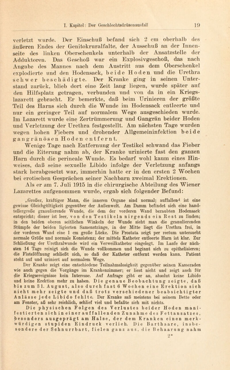 verletzt wurde. Der Einschuß befand sich 2 cm oberhalb des äußeren Endes der Genitokruralfalte, der Ausschuß an der Innen¬ seite des linken Oberschenkels unterhalb der Ansatzstelle der Adduktoren. Das Geschoß war ein Explosivgeschoß, das nach Angabe des Mannes nach dem Austritt aus dem Oberschenkel explodierte und den Hodensack, beide Hoden und die Urethra schwer beschädigte. Der Kranke ging in seinen Unter¬ stand zurück, blieb dort eine Zeit lang liegen, wurde später auf den Hilfsplatz getragen, verbunden und von da in ein Kriegs¬ lazarett gebracht. Er bemerkte, daß beim Urinieren der größte Teil des Harns sich durch die Wunde im Hodensack entleerte und nur ein geringer Teil auf normalem Wege ausgeschieden wurde. Im Lazarett wurde eine Zertrümmerung und Gangrän beider Hoden und Verletzung der Urethra festgestellt. Am nächsten Tage wurden wegen hohen Fiebers und drohender Allgemeininfektion beide gangränösen Hoden entfernt. Wenige Tage nach Entfernung der Testikel schwand das Fieber und die Eiterung nahm ab, der Kranke urinierte fast den ganzen Harn durch die perineale Wunde. Es bedarf wohl kaum eines Hin¬ weises, daß seine sexuelle Libido infolge der Verletzung anfangs stark herabgesetzt war, immerhin hatte er in den ersten 2 Wochen bei erotischen Gesprächen seiner Nachbarn zweimal Erektionen. Als er am 7. Juli 1915 in die chirurgische Abteilung des Wiener Lazarettes aufgenommen wurde, ergab sich folgender Befund: „Großer, kräftiger Mann, die inneren Organe sind normal; auffallend ist eine gewisse Gleichgültigkeit gegenüber der Außenwelt. Am Damm befindet sich eine hand¬ tellergroße granulierende Wunde, die dem der vorderen Wand beraubten Hodensack entspricht; dieser ist leer, von den Testikeln nirgends ein Rest zu finden; in den beiden oberen seitlichen Winkeln der Wunde sieht man die granulierenden Stümpfe der beiden ligierten Samenstränge, in der Mitte liegt die Urethra frei, in der vorderen Wand eine 1 cm große Lücke. Die Prostata zeigt per rectum untersucht normale Größe und normale Konsistenz; der mittels Katheter entleerte Harn ist klar. Zur Schließung der Urethralwunde wird ein Verweilkatheter eingelegt. Im Laufe der näch¬ sten 14 Tage reinigt sich die Wunde vollkommen und beginnt sich zu epithelisieren; die Fistelöffnung schließt sich, so daß der Katheter entfernt werden kann. Patient steht auf und uriniert auf normalem Wege. Der Kranke zeigt eine entschiedene Teilnahmslosigkeit gegenüber seinen Kameraden wie auch gegen die Vorgänge im Krankenzimmer; er liest nicht und zeigt auch für die Kriegsereignisse kein Interesse. Auf Anfrage gibt er an, absolut keine Libido und keine Erektion mehr zu haben. Die genaue Beobachtung zeigte, daß bis zum 3 1. August, also durch fast 6 Wochen eine Erektion sich nicht mehr zeigte und daß trotz verschiedener beabsichtigter Anlässe jede Libido fehlte. Der Kranke saß meistens bei seinem Bette oder am Fenster, aß sehr reichlich, schlief viel und befaßte sich mit nichts. Die physischen Folgen des Verlustes beider Hoden mani¬ festierten sichin einer auffallenden Zunahme des Fettansatzes, besonders ausgeprägt am Halse, der dem Kranken einen merk¬ würdigen stupiden Eindruck verlieh. Die Barth a are, insbe¬ sondere der Schnurrbart, fielen ganz aus, die Behaarung nahm 9*