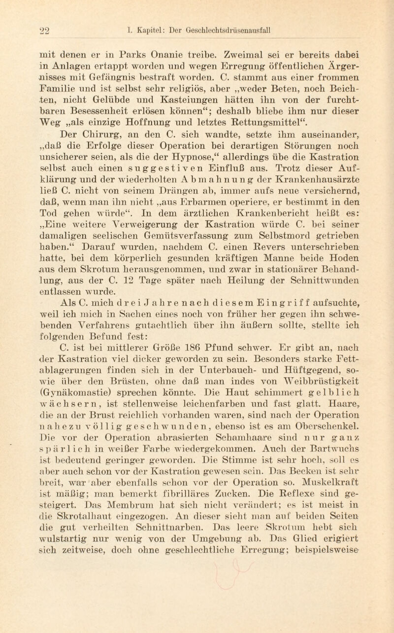 mit denen er in Parks Onanie treibe. Zweimal sei er bereits dabei in Anlagen ertappt worden und wegen Erregung öffentlichen Ärger¬ nisses mit Gefängnis bestraft worden. C. stammt aus einer frommen Familie und ist selbst sehr religiös, aber „weder Beten, noch Beich¬ ten, nicht Gelübde und Kasteiungen hätten ihn von der furcht¬ baren Besessenheit erlösen können“; deshalb bliebe ihm nur dieser Weg „als einzige Hoffnung und letztes Rettungsmittel“. Der Chirurg, an den C. sich wandte, setzte ihm auseinander, „daß die Erfolge dieser Operation bei derartigen Störungen noch unsicherer seien, als die der Hypnose,“ allerdings übe die Kastration seihst auch einen suggestiven Einfluß aus. Trotz dieser Auf¬ klärung und der wiederholten A b m ah nung der Krankenhausärzte ließ C. nicht von seinem Drängen ah, immer aufs neue versichernd, daß, wenn man ihn nicht „aus Erbarmen operiere, er bestimmt in den Tod gehen würde“. In dem ärztlichen Krankenbericht heißt es: „Eine weitere Verweigerung der Kastration würde C. bei seiner damaligen seelischen Gemütsverfassung zum Selbstmord getrieben haben.“ Darauf wurden, nachdem C. einen Revers unterschrieben hatte, hei dem körperlich gesunden kräftigen Manne beide Hoden aus dem Skrotum herausgenommen, und zwar in stationärer Behand¬ lung', aus der C. 12 Tage später nach Heilung der Schnittwunden entlassen wurde. Als C. mich drei Jahre nach diesem Eingriff aufsuchte, weil ich mich in Sachen eines noch von früher her gegen ihn schwe¬ benden Verfahrens gutachtlich über ihn äußern sollte, stellte ich folgenden Befund fest: C. ist bei mittlerer Größe 186 Pfund schwer. Er gibt an, nach der Kastration viel dicker geworden zu sein. Besonders starke Fett¬ ablagerungen finden sich in der Unterbauch- und Hüftgegend, so¬ wie über den Brüsten, ohne daß man indes von Weibbrüstigkeit (Gynäkomastie) sprechen könnte. Die Haut schimmert gelblich wächsern, ist stellenweise leichenfarben und fast glatt. Haare, die an der Brust reichlich vorhanden waren, sind nach der Operation nahezu völlig gescliwunden, ebenso ist es am Oberschenkel. Die vor der Operation ab rasierten Schamhaare sind nur ganz spärl ich in weißer Farbe wiedergekommen. Auch der Bartwuchs ist bedeutend geringer geworden. Die Stimme ist sehr hoch, soll es aber auch schon vor der Kastration gewesen sein. Das Becken ist sehr breit, war aber ebenfalls schon vor der Operation so. Muskelkraft ist mäßig; man bemerkt fibrilläres Zucken. Die Reflexe sind ge¬ steigert. Das Membrum hat sich nicht verändert; es ist meist in die Skrotalhaut eingezogen. An dieser sieht man auf beiden Seiten die gut verheilten Schnittnarben. Das leere Skrotum hebt sich wulstartig nur wenig von der Umgebung ab. Das Glied erigiert sich zeitweise, doch ohne geschlechtliche Erregung; beispielsweise