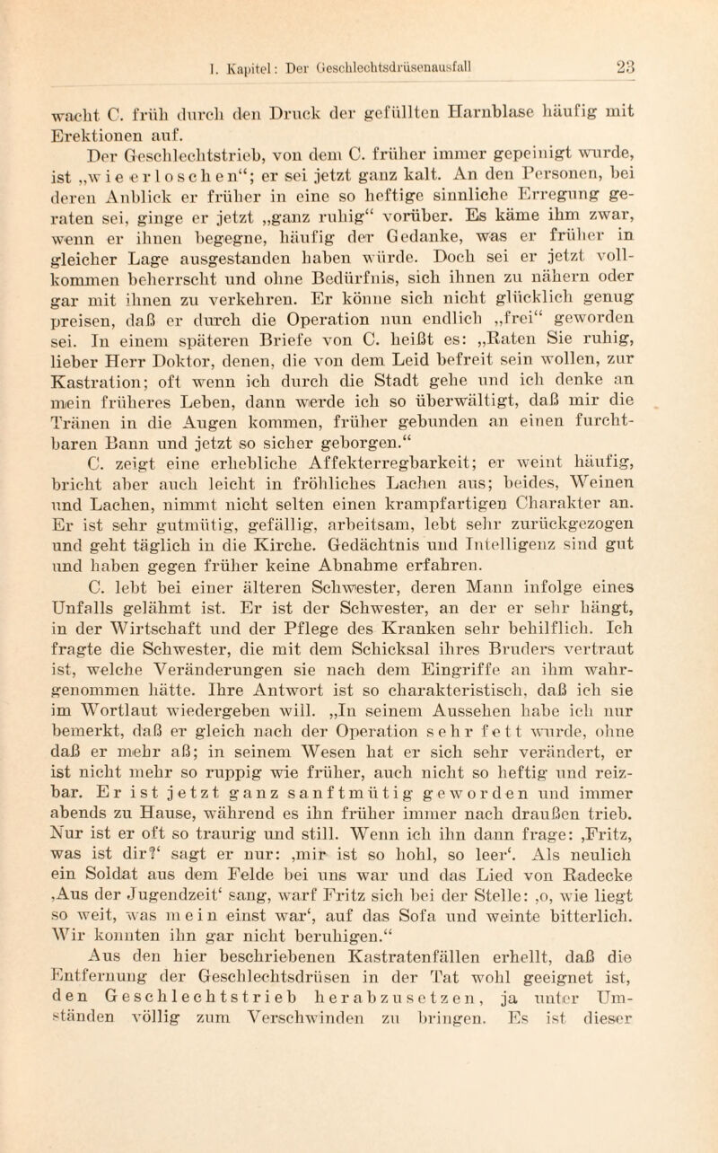 wacht C. früh durch den Druck der gefüllten Harnblase häufig mit Erektionen auf. Der Geschlechtstrieb, von dem C. früher immer gepeinigt wurde, ist „wieerloschen“; er sei jetzt ganz kalt. An den Personen, hei deren Anblick er früher in eine so heftige sinnliche Erregung ge¬ raten sei, ginge er jetzt „ganz ruhig“ vorüber. Es käme ihm zwar, wenn er ihnen begegne, häufig der Gedanke, was er früher in gleicher Lage ausgestanden haben würde. Doch sei er jetzt voll¬ kommen beherrscht und ohne Bedürfnis, sich ihnen zu nähern oder gar mit ihnen zu verkehren. Er könne sich nicht glücklich genug preisen, daß er durch die Operation nun endlich „frei“ geworden sei. In einem späteren Briefe von C. heißt es: „Raten Sie ruhig, lieber Herr Doktor, denen, die von dem Leid befreit sein wollen, zur Kastration; oft wenn ich durch die Stadt gehe und ich denke an mein früheres Leben, dann werde ich so überwältigt, daß mir die Tränen in die Augen kommen, früher gebunden an einen furcht¬ baren Bann und jetzt so sicher geborgen.“ C. zeigt eine erhebliche Affekterregbarkeit; er weint häufig, bricht aber auch leicht in fröhliches Lachen aus; beides, Weinen und Lachen, nimmt nicht selten einen krampfartigen Charakter an. Er ist sehr gutmütig, gefällig, arbeitsam, lebt sehr zurückgezogen und geht täglich in die Kirche. Gedächtnis und Intelligenz sind gut und haben gegen früher keine Abnahme erfahren. C. lebt bei einer älteren Schwester, deren Mann infolge eines Unfalls gelähmt ist. Er ist der Schwester, an der er sehr hängt, in der Wirtschaft und der Pflege des Kranken sehr behilflich. Ich fragte die Schwester, die mit dem Schicksal ihres Bruders vertraut ist, welche Veränderungen sie nach dem Eingriffe an ihm wahr¬ genommen hätte. Ihre Antwort ist so charakteristisch, daß ich sie im Wortlaut wiedergeben will. „In seinem Aussehen habe ich nur bemerkt, daß er gleich nach der Operation sehr fett wurde, ohne daß er mehr aß; in seinem Wesen hat er sich sehr verändert, er ist nicht mehr so ruppig wie früher, auch nicht so heftig und reiz¬ bar. Er ist jetzt ganz sanftmütig geworden und immer abends zu Hause, während es ihn früher immer nach draußen trieb, hlur ist er oft so traurig und still. Wenn ich ihn dann frage: ,Fritz, was ist dir?' sagt er nur: ,mir ist so hohl, so leer£. Als neulich ein Soldat aus dem Felde bei uns war und das Lied von Radecke ,Aus der Jugendzeit' sang, warf Fritz sich bei der Stelle: ,o, wie liegt so weit, was m ein einst war', auf das Sofa und weinte bitterlich. Wir konnten ihn gar nicht beruhigen.“ Aus den hier beschriebenen Kastratenfällen erhellt, daß die Entfernung der Geschlechtsdrüsen in der Tat wohl geeignet ist, den Geschlechtstrieb herabzusetzen, ja unter Um¬ ständen völlig zum Verschwinden zu bringen. Es ist dieser