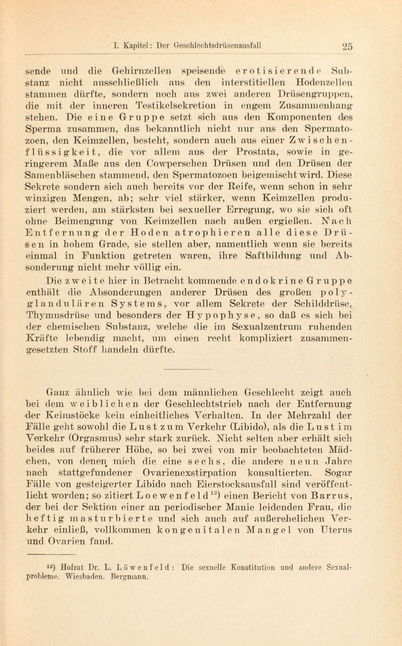 sende und die Gehirnzellen speisende erotisierende Sub¬ stanz nicht ausschließlich aus den interstitiellen Hodenzellen stammen dürfte, sondern noch aus zwei anderen Drüsengruppen, die mit der inneren Testilcelsekretion in engem Zusammenhang stehen. Hie eine Gruppe setzt sich aus den Komponenten des Sperma zusammen, das bekanntlich nicht nur aus den Spermato- zoen, den Keimzellen, bestellt, sondern auch aus einer Zwischen - fliissigkeit, die vor allem aus der Prostata, sowie in ge¬ ringerem Maße aus den Cowperschen Drüsen und den Drüsen der Samenbläschen stammend, den Spermatozoen beigemischt wird. Diese Sekrete sondern sieh auch bereits vor der Reife, wenn schon in sehr winzigen Mengen, ab; sehr viel stärker, wenn Keimzellen produ¬ ziert werden, am stärksten bei sexueller Erregung, wo sie sich oft ohne Beimengung von Keimzellen nach außen ergießen. Nach Entfernung der Hoden atrophieren alle diese Drü¬ sen in hohem Grade, sie stellen aber, namentlich wenn sie bereits einmal in Funktion getreten waren, ihre Saftbildung und Ab¬ sonderung nicht mehr völlig ein. Die zweite hier in Betracht kommende endokrine Gruppe enthält die Absonderungen anderer Drüsen des großen polv- glandulären Systems, vor allem Sekrete der Schilddrüse, Thymusdrüse und besonders der Hypophyse, so daß es sich bei der chemischen Substanz, welche die im Sexualzentrum ruhenden Kräfte lebendig macht, um einen recht kompliziert zusammen¬ gesetzten Stoff 1 sandeln dürfte. Ganz ähnlich wie bei dem männlichen Geschlecht zeigt auch bei dem weiblichen der Geschlechtstrieb nach der Entfernung der Keimstöcke kein einheitliches Verhalten. In der Mehrzahl der Fälle geht sowohl die Lust zum Verkehr (Libido), als die Lust im Verkehr (Orgasmus) sehr stark zurück. Nicht selten aber erhält sich beides auf früherer Höhe, so bei zwei von mir beobachteten Mäd¬ chen, von denen mich die eine sechs, die andere neun Jahre nach stattgefundener Ovarienexstirpation konsultierten. Sogar Fälle von gesteigerter Libido nach Eierstocksausfall sind veröffent¬ licht worden; so zitiert Loewenfeld12) einen Bericht von Barrus, der hei der Sektion einer an periodischer Manie leidenden Frau, die heftig masturbierte und sich auch auf außerehelichen Ver¬ kehr einließ, vollkommen kongenitalen Mangel von Uterus und Ovarien fand. 12) Hofrat Dr. L. Löwenfeld: Die sexuelle Konstitution und andere Sexual- probleme. Wiesbaden. Bergmann.