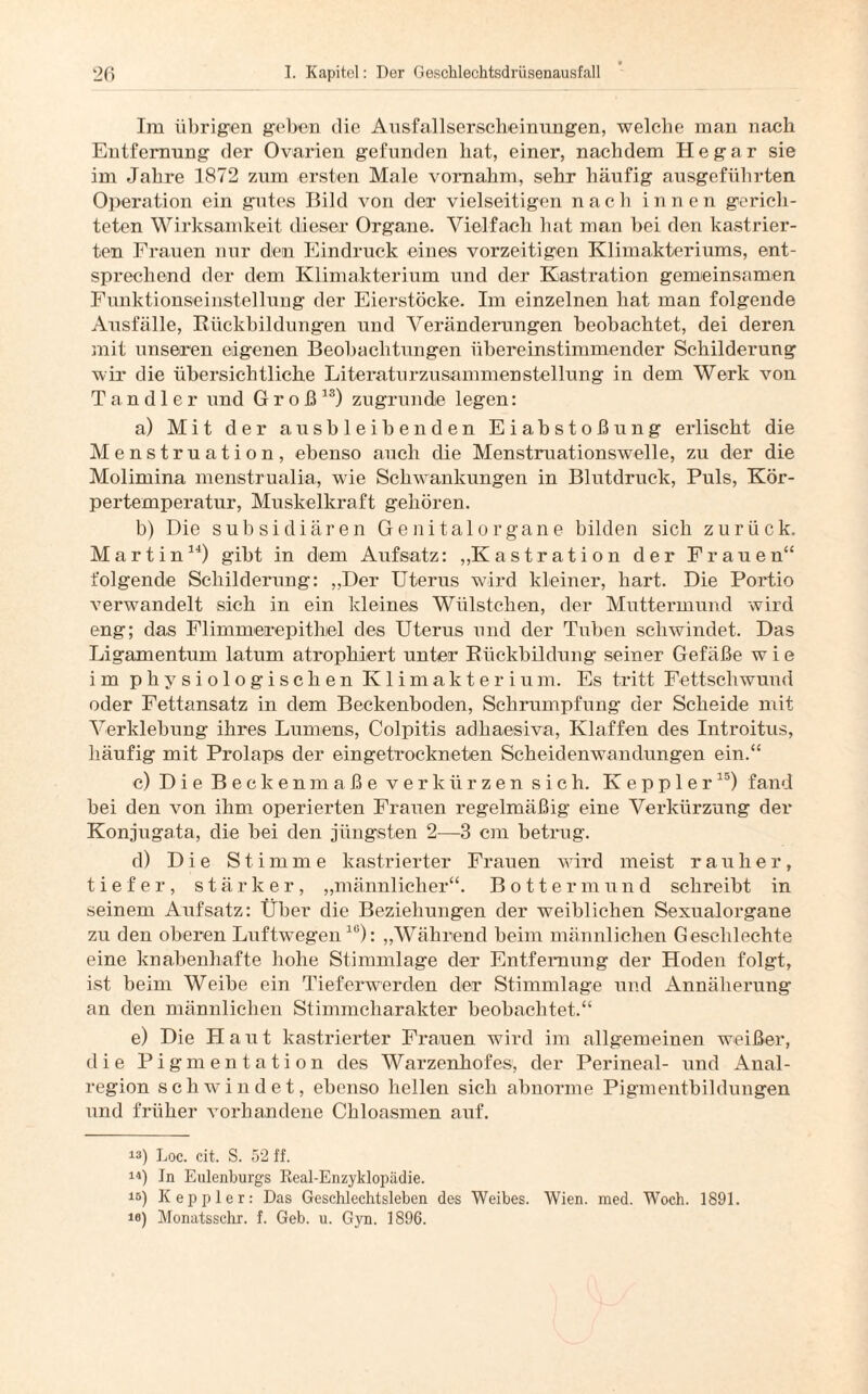 lm übrigen geben die Ausfallserscheinungen, welche man nach Entfernung der Ovarien gefunden hat, einer, nachdem He gar sie im Jahre 1872 zum ersten Male vornahm, sehr häufig ausgeführten Operation ein gutes Bild von der vielseitigen nach innen gerich¬ teten Wirksamkeit dieser Organe. Vielfach hat man bei den kastrier¬ ten Frauen nur den Eindruck eines vorzeitigen Klimakteriums, ent¬ sprechend der dem Klimakterium und der Kastration gemeinsamen Funktionseinstellung der Eierstöcke. Im einzelnen hat man folgende Ausfälle, Rückbildungen und Veränderungen beobachtet, dei deren mit unseren eigenen Beobachtungen übereinstimmender Schilderung wir* die übersichtliche Literaturzusammenstellung in dem Werk von Tandler und Groß13) zugrunde legen: a) Mit der ausbleibenden Eiabstoßung erlischt die Menstruation, ebenso auch die Menstruationswelle, zu der die Molimina menstrualia, wie Schwankungen in Blutdruck, Puls, Kör¬ pertemperatur, Muskelkraft gehören. b) Die subsidiären Genitalorgane bilden sich zurück. Martin14) gibt in dem Aufsatz: „Kastration der Frauen“ folgende Schilderung: „Der Uterus wird kleiner, hart. Die Portio verwandelt sich in ein kleines Wülsteken, der Muttermund wird eng; das Flimrmerepithiel des Uterus und der Tuben schwindet. Das Ligamentum latum atrophiert unter Rückbildung seiner Gefäße w i e im physiologischen Klimakterium. Es tritt Fettschwund oder Fettansatz in dem Beckenboden, Schrumpfung der Scheide mit Verklebung ihres Lumens, Colpitis adhaesiva, Klaffen des Introitus, häufig mit Prolaps der eingetrockneten Scheidenwandungen ein.“ c) Die Beckenmaße verkürzen sich. Kepp 1 er15) fand bei den von ihm operierten Frauen regelmäßig eine Verkürzung der Konjugata, die bei den jüngsten 2—3 cm betrug. d) Die Stimme kastrierter Frauen wird meist r a u li e r, tiefer, stärker, „männlicher“. Bottermund schreibt in seinem Aufsatz: Über die Beziehungen der weiblichen Sexualorgane zu den oberen Luftwegen16): „Während beim männlichen Geschlechte eine knabenhafte hohe Stimmlage der Entfernung der Hoden folgt, ist beim Weibe ein Tieferwerden der Stimmlage und Annäherung an den männlichen Stimmcharakter beobachtet.“ e) Die Haut kastrierter Frauen wird im allgemeinen weißer, die Pigmentation des Warzenhofes, der Perineal- und Anal¬ region schwindet, ebenso hellen sich abnorme Pigmentbildungen und früher vorhandene Chloasmen auf. !3) Loc. cit. S. 52 ff. 14) Jn Eulenburgs Real-Enzyklopädie. 15) Keppler: Das Geschlechtsleben des Weibes. Wien. med. Woch. 1891. io) Monatsschr. f. Geb. u. Gyn. 1896.