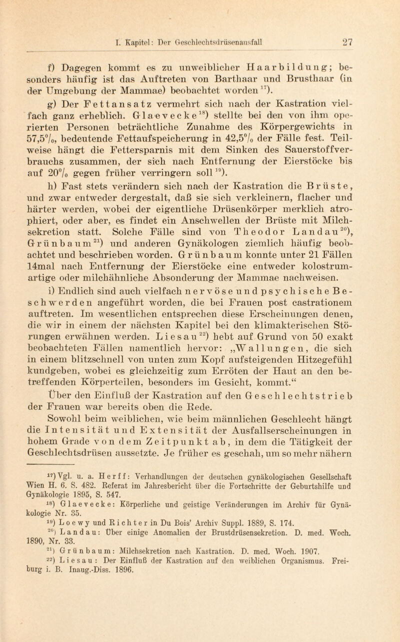 f) Dagegen kommt es zu unweiblicher Haarbildung; be¬ sonders häufig ist das Auftreten von Barthaar und Brusthaar (in der Umgebung der Mammae) beobachtet worden17). g) Der Fettansatz vermehrt sieh nach der Kastration viel¬ fach ganz erheblich. Glaevecke18) stellte bei dien von ihm ope¬ rierten Personen beträchtliche Zunahme des Körpergewichts in 57,5°/o, bedeutende Fettaufspeicherung in 42,5°/0 der Fälle fest. Teil¬ weise hängt die Fettersparnis mit dem Sinken des Sauerstoffver¬ brauchs zusammen, der sich nach Entfernung der Eierstöcke bis auf 20°/o gegen früher verringern soll10). h) Fast stets verändern sich nach der Kastration die Brüste, und zwar entweder dergestalt, daß sie sich verkleinern, flacher und härter werden, wobei der eigentliche Drüsenkörper merklich atro- phiert, oder aber, es findet ein Anschwellen der Brüste mit Milch¬ sekretion statt. Solche Fälle sind von Theodor Landau20), Grünbaum21) und anderen Gynäkologen ziemlich häufig beob¬ achtet und beschrieben worden. Grünbaum konnte unter 21 Fällen 14mal nach Entfernung der Eierstöcke eine entweder kolostrum¬ artige oder milchähnliche Absonderung der Mammae nachweisen. i) Endlich sind auch vielfach nervöse und psychische Be¬ schwerden angeführt worden, die bei Frauen post castrationem auftreten. Im wesentlichen entsprechen diese Erscheinungen denen, die wir in einem der nächsten Kapitel bei den klimakterischen Stö¬ rungen erwähnen werden. Liesau22) hebt auf Grund von 50 exakt beobachteten Fällen namentlich hervor: „Wallungen, die sich in einem blitzschnell von unten zum Kopf aufsteigenden Hitzegefühl kundgeben, wobei es gleichzeitig zum Erröten der Haut an den be¬ treffenden Körperteilen, besonders im Gesicht, kommt.“ Über den Einfluß der Kastration auf den Geschlechtstrieb der Frauen war bereits oben die Rede. Sowohl beim weiblichen, wie beim männlichen Geschlecht hängt die Intensität und Extensität der Ausfallserscheinungen in hohem Grade von dem Zeitpunkt ab, in dem die Tätigkeit der Geschlechtsdrüsen aussetzte. Je früher es geschah, um so mehr nähern 17) Vgl. u. a. Herff: Verhandlungen der deutschen gynäkologischen Gesellschaft Wien H. 6. S. 482. Referat im Jahresbericht über die Fortschritte der Geburtshilfe und Gynäkologie 1895, S. 547. 18) Glaevecke: Körperliche und geistige Veränderungen im Archiv für Gynä¬ kologie Nr. 35. 19) L o e w y und R i c h t e r in Du Bois’ Archiv Suppl. 1889, S. 174. 20) Landau: Über einige Anomalien der Brustdrüsensekretion. D. med. Woch. 1890, Nr. 33. 21) Grünbaum: Milchsekretion nach Kastration. D. med. Woch. 1907. --) Liesau: Der Einfluß der Kastration auf den weiblichen Organismus. Frei¬ burg i. B. Inaug.-Diss. 1896.