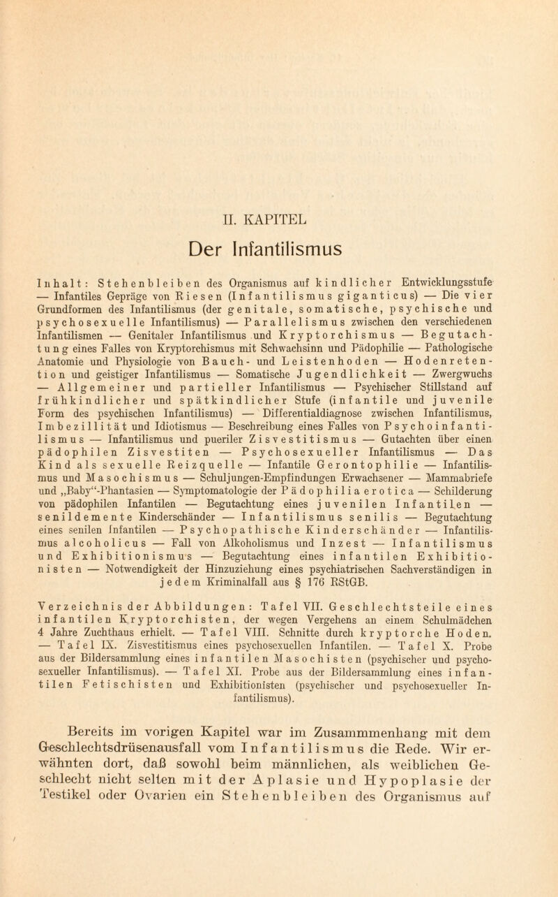 Der Infantilismus Inhalt: Stehenbleiben des Organismus auf kindlicher Entwicklungsstufe — Infantiles Gepräge von Riesen (Infantilismus giganticus) — Die vier Grundformen des Infantilismus (der genitale, somatische, psychische und psychosexueile Infantilismus) — Parallelismus zwischen den verschiedenen Infantilismen — Genitaler Infantilismus und Kryptorchismus — Begutach¬ tung eines Falles von Kryptorchismus mit Schwachsinn und Pädophilie — Pathologische Anatomie und Physiologie von Bauch- und Leistenhoden — Hodenreten¬ tion und geistiger Infantilismus — Somatische Jugendlichkeit — Zwergwuchs — Allgemeiner und partieller Infantilismus — Psychischer Stillstand auf frühkindlicher und spätkindlicher Stufe (infantile und juvenile Form des psychischen Infantilismus) — Differentialdiagnose zwischen Infantilismus, Imbezillität und Idiotismus — Beschreibung eines Falles von Psychoinfanti- 1 i s m u s — Infantilismus und pueriler Zisvestitismus — Gutachten über einen pädophilen Zisvestiten — Psychosexueller Infantilismus — Das Kind als sexuelle Reizquelle — Infantile Gerontophilie — Infantilis¬ mus und Masochismus — Schuljungen-Empfindungen Erwachsener — Mammabriefe und „Baby“-Phantasien — Symptomatologie der Pädophiliaerotica — Schilderung von pädophilen Infantilen — Begutachtung eines juvenilen Infantilen — senildemente Kinderschänder — Infantilismus senilis — Begutachtung eines senilen Infantilen — Psychopathische Kinderschänder — Infantilis¬ mus alcoholicus — Fall von Alkoholismus und Inzest — Infantilismus und Exhibitionismus — Begutachtung eines infantilen Exhibitio¬ nisten — Notwendigkeit der Hinzuziehung eines psychiatrischen Sachverständigen in jedem Kriminalfall aus § 176 RStGB. Verzeichnis der Abbildungen: Tafel VII. Geschlechtsteile eines infantilen Kryptorchisten, der wegen Vergehens an einem Schulmädchen 4 Jahre Zuchthaus erhielt. — Tafel VIII. Schnitte durch kryptorche Hoden. — Tafel IX. Zisvestitismus eines psychoscxuellen Infantilen. — Tafel X. Probe aus der Bildersammlung eines infantilen Masochisten (psychischer und psycho- sexueller Infantilismus). — Tafel XI. Probe aus der Bildersammlung eines infan¬ tilen Fetischisten und Exhibitionisten (psychischer und psychosexueller In¬ fantilismus). Bereits im vorigen Kapitel war im Zusammmenliang mit dem Geschlechtsdrüsenausfall vom Infantilismus die Rede. Wir er¬ wähnten dort, daß sowohl beim männlichen, als weiblichen Ge¬ schlecht nicht selten mit der Aplasie und Hypoplasie der f estikel oder Ovarien ein Stehen bleiben des Organismus auf