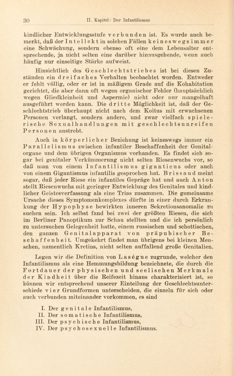 kindlicher Entwicklungsstufe verbunden ist. Es wurde auch be¬ merkt, daß der Intellekt in solchen Fällen keineswegs immer eine Schwächung, sondern ebenso oft eine dem Lebensalter ent¬ sprechende, ja nicht selten eine darüber hinausgehende, wenn auch häufig nur einseitige Stärke auf weist. Hinsichtlich des Geschlechtstriebes ist bei diesen Zu¬ ständen ein dreifaches Verhalten beobachtet worden. Entweder er fehlt völlig, oder er ist in mäßigem Grade auf die Kohabitation gerichtet, die aber dann oft wegen organischer Fehler (hauptsächlich wegen Gliedkleinheit und Aspermie) nicht oder nur mangelhaft ausgeführt werden kann. Die dritte Möglichkeit ist, daß der Ge¬ schlechtstrieb überhaupt nicht nach dem Koitus mit erwachsenen Personen verlangt, sondern andere, und zwar vielfach spiele¬ rische Sexualhandlungen mit geschlechtsunreifen Personen anstrebt. Auch in körperlicher Beziehung ist keineswegs immer ein Parallelismus zwischen infantiler Beschaffenheit der Genital¬ organe und dem übrigen Organismus vorhanden. Es findet sich so¬ gar bei genitaler Verkümmerung nicht selten Riesenwuchs vor, so daß man von einem Infantilismus giganticus oder auch von einem Gigantismus infantilis gesprochen hat. B r i s s a u d meint sogar, daß jeder Riese ein infantiles Gepräge hat und auch Anton stellt Riesenwuchs mit geringer Entwicklung des Genitales und kind¬ licher Geistesverfassung als eine Trias zusammen. Die gemeinsame Ursache dieses Symptomenkomplexes dürfte in einer durch Erkran¬ kung der Hypophyse bewirkten inneren Sekretionsanomalie zu suchen sein. Ich selbst fand bei zwei der größten Riesen, die sich im Berliner Panoptikum zur Schau stellten und die ich persönlich zu untersuchen Gelegenheit hatte, einem russischen und schottischen, den ganzen Genitalapparat von präpu bisch er Be¬ schaffenheit. Umgekehrt findet man übrigens bei kleinen Men¬ schen, namentlich Kretins, nicht selten auffallend große Genitalien. Legen wir die Definition von Lasegue zugrunde, welcher den Infantilismus als eine Hemmungsbildung bezeichnete, die durch die Fortdauer der physischen und seelischen Merkmale der Kindheit über die Reifezeit hinaus charakterisiert ist, so können wir entsprechend unserer Einteilung der Geschlechtsunter¬ schiede vier Grundformen unterscheiden, die einzeln für sich oder auch verbunden miteinander Vorkommen, es sind I. Der genitale Infantilismus, II. Der somatische Infantilismus, III. Der psychische Infantilismus, IV. Der psychosexueile Infantilismus.