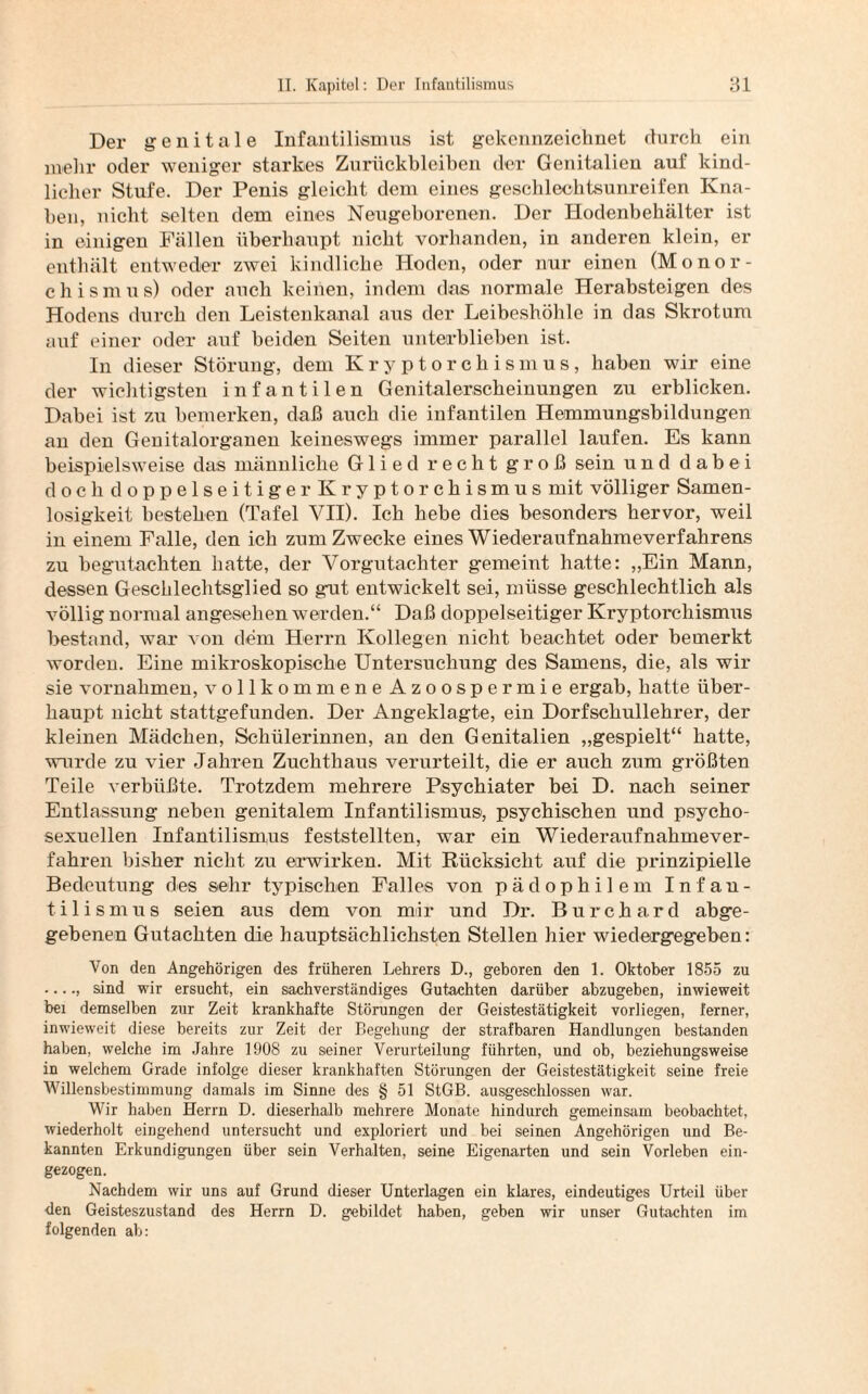 Der genitale Infantilismus ist gekennzeichnet durch ein mehr oder weniger starkes Zurückbleiben der Genitalien auf kind¬ licher Stufe. Der Penis gleicht dem eines geschlechtsunreifen Kna¬ ben, nicht selten dem eines Neugeborenen. Der Hodenbehälter ist in einigen Fällen überhaupt nicht vorhanden, in anderen klein, er enthält entweder zwei kindliche Hoden, oder nur einen (Monor- chismus) oder auch keinen, indem das normale Herabsteigen des Hodens durch den Leistenkanal aus der Leibeshöhle in das Skrotum auf einer oder auf beiden Seiten unterblieben ist. In dieser Störung, dem Kryptorchismus, haben wir eine der wichtigsten infantilen Genitalerscheinungen zu erblicken. Dabei ist zu bemerken, daß auch die infantilen Hemmungsbildungen an den Genitalorganen keineswegs immer parallel laufen. Es kann beispielsweise das männliche Glied recht groß sein und dabei doch doppelseitiger Kryptorchismus mit völliger Samen¬ losigkeit bestehen (Tafel VII). Ich hebe dies besonders hervor, weil in einem Falle, den ich zum Zwecke eines Wiederaufnahmeverfahrens zu begutachten hatte, der Vorgutachter gemeint hatte: „Ein Mann, dessen Geschlechtsglied so gut entwickelt sei, müsse geschlechtlich als völlig normal angesehen werden.“ Daß doppelseitiger Kryptorchismus bestand, war von dem Herrn Kollegen nicht beachtet oder bemerkt worden. Eine mikroskopische Untersuchung des Samens, die, als wir sie Vornahmen, vollkommene Azoospermie ergab, hatte über¬ haupt nicht stattgefunden. Der Angeklagte, ein Dorfschullehrer, der kleinen Mädchen, Schülerinnen, an den Genitalien „gespielt“ hatte, wurde zu vier Jahren Zuchthaus verurteilt, die er auch zum größten Teile verbüßte. Trotzdem mehrere Psychiater bei D. nach seiner Entlassung neben genitalem Infantilismus, psychischen und psycho- sexuellen Infantilismus feststellten, war ein Wiederaufnahmever¬ fahren bisher nicht zu erwirken. Mit Rücksicht auf die prinzipielle Bedeutung des sehr typischen Falles von pädophilem Infan¬ til ismus seien aus dem von mir und Dr. Burchard abge¬ gebenen Gutachten die hauptsächlichsten Stellen hier wiedergegeben: Von den Angehörigen des früheren Lehrers D., geboren den 1. Oktober 1855 zu •. •., sind wir ersucht, ein sachverständiges Gutachten darüber abzugeben, inwieweit bei demselben zur Zeit krankhafte Störungen der Geistestätigkeit vorliegen, ferner, inwieweit diese bereits zur Zeit der Begehung der strafbaren Handlungen bestanden haben, welche im Jahre 1908 zu seiner Verurteilung führten, und ob, beziehungsweise in welchem Grade infolge dieser krankhaften Störungen der Geistestätigkeit seine freie Willensbestimmung damals im Sinne des § 51 StGB, ausgeschlossen war. Wir haben Herrn D. dieserhalb mehrere Monate hindurch gemeinsam beobachtet, wiederholt eingehend untersucht und exploriert und bei seinen Angehörigen und Be¬ kannten Erkundigungen über sein Verhalten, seine Eigenarten und sein Vorleben ein¬ gezogen. Nachdem wir uns auf Grund dieser Unterlagen ein klares, eindeutiges Urteil über den Geisteszustand des Herrn D. gebildet haben, geben wir unser Gutachten im folgenden ab: