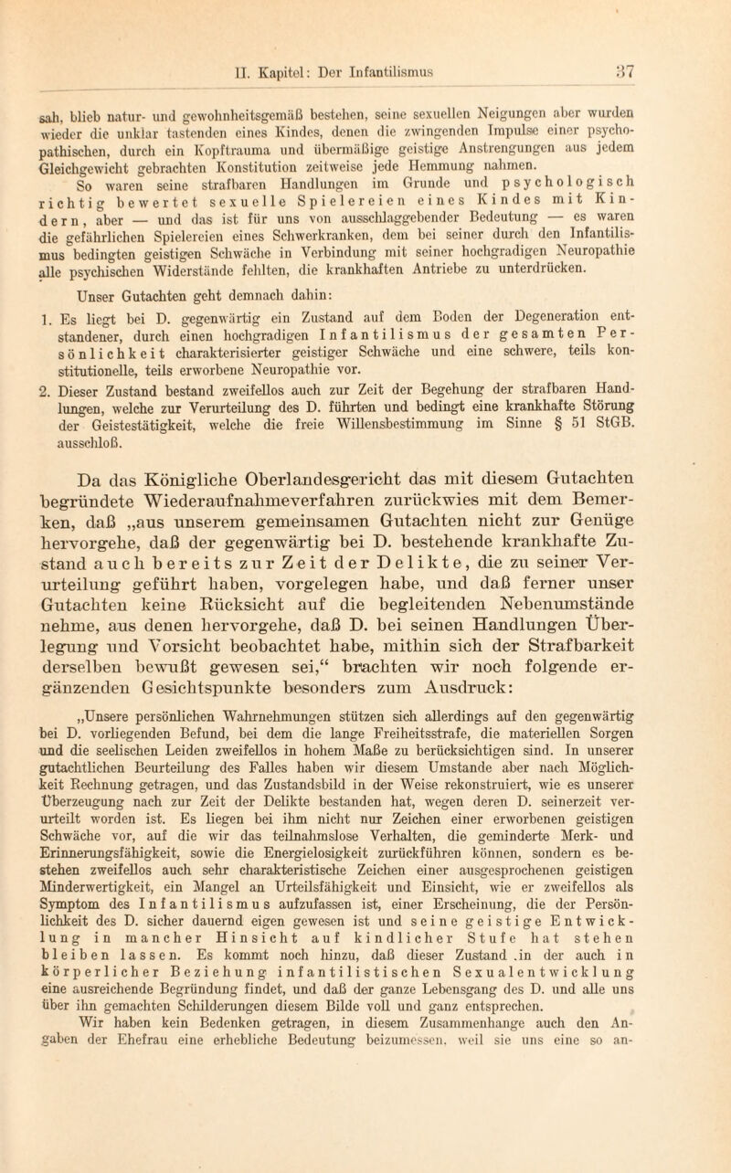 sali, blieb natur- und gewohnheitsgemäß bestehen, seine sexuellen Neigungen aber wurden wieder die unklar tastenden eines Kindes, denen die zwingenden Impulse einer psycho¬ pathischen, durch ein Kopftrauma und übermäßige geistige Anstrengungen aus jedem Gleichgewicht gebrachten Konstitution zeitweise jede Hemmung nahmen. So waren seine strafbaren Handlungen im Grunde und psychologisch richtig bewertet sexuelle Spielereien eines Kindes mit Kin¬ dern, aber — und das ist für uns von ausschlaggebender Bedeutung — es waren die gefährlichen Spielereien eines Schwerkranken, dem bei seiner durch den Infantilis¬ mus bedingten geistigen Schwäche in Verbindung mit seiner hochgradigen Neuropathie alle psychischen Widerstände fehlten, die krankhaften Antriebe zu unterdrücken. Unser Gutachten geht demnach dahin: 1. Es liegt bei D. gegenwärtig ein Zustand auf dem Boden der Degeneration ent¬ standener, durch einen hochgradigen Infantilismus der gesamten Per¬ sönlichkeit charakterisierter geistiger Schwäche und eine schwere, teils kon¬ stitutionelle, teils erworbene Neuropathie vor. 2. Dieser Zustand bestand zweifellos auch zur Zeit der Begehung der strafbaren Hand¬ lungen, welche zur Verurteilung des D. führten und bedingt eine krankhafte Störung der Geistestätigkeit, welche die freie Willensbestimmung im Sinne § 51 StGB, ausschloß. Da das Königliche Oberlandesg-ericht das mit diesem Gutachten begründete Wiederaufnahmeverfahren zurückwies mit dem Bemer¬ ken, daß „aus unserem gemeinsamen Gutachten nicht zur Genüge hervorgehe, daß der gegenwärtig bei D. bestehende krankhafte Zu¬ stand auch bereits zur Zeit der Delikte, die zu seiner Ver¬ urteilung geführt haben, Vorgelegen habe, und daß ferner unser Gutachten keine Rücksicht auf die begleitenden Nebenumstände nehme, aus denen hervorgehe, daß D. bei seinen Handlungen Über¬ legung und Vorsicht beobachtet habe, mithin sich der Strafbarkeit derselben bewußt gewesen sei,“ brachten wir noch folgende er¬ gänzenden Gesichtspunkte besonders zum Ausdruck: „Unsere persönlichen Wahrnehmungen stützen sich allerdings auf den gegenwärtig bei D. vorliegenden Befund, bei dem die lange Freiheitsstrafe, die materiellen Sorgen und die seelischen Leiden zweifellos in hohem Maße zu berücksichtigen sind. In unserer gutachtlichen Beurteilung des Falles haben wir diesem Umstande aber nach Möglich¬ keit Rechnung getragen, und das Zustandsbild in der Weise rekonstruiert, wie es unserer Überzeugung nach zur Zeit der Delikte bestanden hat, wegen deren D. seinerzeit ver¬ urteilt worden ist. Es liegen bei ihm nicht nur Zeichen einer erworbenen geistigen Schwäche vor, auf die wir das teilnahmslose Verhalten, die geminderte Merk- und Erinnerungsfähigkeit, sowie die Energielosigkeit zurückführen können, sondern es be¬ stehen zweifellos auch sehr charakteristische Zeichen einer ausgesprochenen geistigen Minderwertigkeit, ein Mangel an Urteilsfähigkeit und Einsicht, wie er zweifellos als Symptom des Infantilismus aufzufassen ist, einer Erscheinung, die der Persön¬ lichkeit des D. sicher dauernd eigen gewesen ist und seine geistige Entwick¬ lung in mancher Hinsicht auf kindlicher Stufe hat stehen bleiben lassen. Es kommt noch hinzu, daß dieser Zustand .in der auch in körperlicher Beziehung i n f a n t i 1 i s t i s c h e n S e x u a 1 e n t w i c k 1 u n g eine ausreichende Begründung findet, und daß der ganze Lebensgang des D. und alle uns über ihn gemachten Schilderungen diesem Bilde voll und ganz entsprechen. Wir haben kein Bedenken getragen, in diesem Zusammenhänge auch den An¬ gaben der Ehefrau eine erhebliche Bedeutung beizumessen, weil sie uns eine so an-