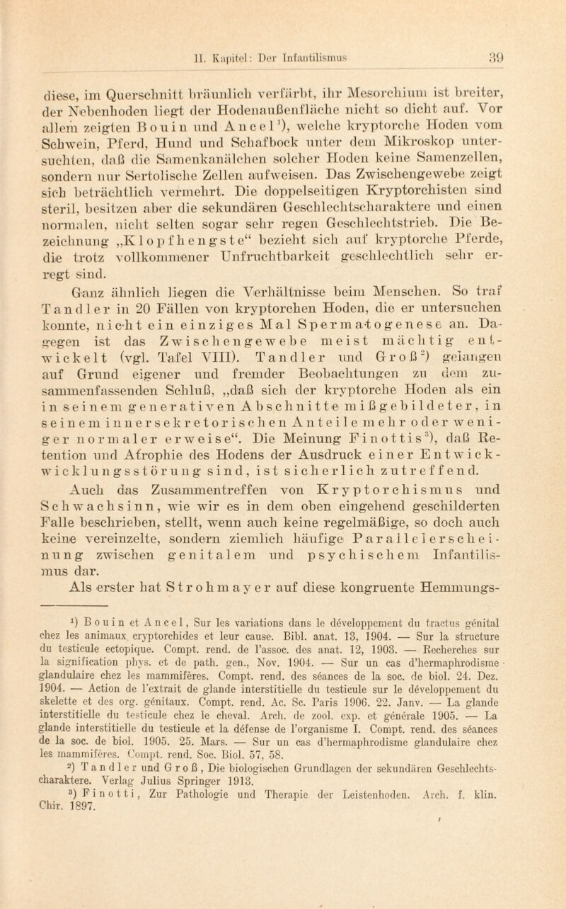 diese, im Querschnitt bräunlich verfärbt, ihr Mesorchium ist breiter, der Nebenhoden liegt der Hodeuaußenfläche nicht so dicht auf. Vor allem zeigten Bouin und Alice! '), welche kryptorclie Hoden vom Schwein, Pferd, Hund und Schafbock unter dem Mikroskop unter¬ suchten, daß die Samenkanälchen solcher Hoden keine Samenzellen, sondern nur Sertoliscbe Zellen aufweisen. Das Zwischengewebe zeigt sich beträchtlich vermehrt. Die doppelseitigen Kryptorchisten sind steril, besitzen aber die sekundären Geschlechtscharaktere und einen normalen, nicht selten sogar sehr regen Geschlechtstrieb. Die Be¬ zeichnung „Klopfh engste“ bezieht sich auf kryptorche Pferde, die trotz vollkommener Unfruchtbarkeit geschlechtlich sehr er¬ regt sind. Ganz ähnlich liegen die Verhältnisse beim Menschen. So traf Tandler in 20 Fällen von kryptorchen Hoden, die er untersuchen konnte, nic-ht ein einziges Mal Spennatogenese an. Da¬ gegen ist das Zwiscliengewebe meist mächtig ent¬ wickelt (vgl. Tafel VIII). Tandler und Groß) gelangen auf Grund eigener und fremder Beobachtungen zu dem zu¬ sammenfassenden Schluß, „daß sich der kryptorche Hoden als ein in seinem generativen Abschnitte mißgebildeter, in seinem innersekretorischen Anteile mehr oder weni¬ ger normaler erweise“. Die Meinung F i n o 11 i s* 2 3), daß Re¬ tention und Atrophie des Hodens der Ausdruck einer Entwick- wicklungsstörung sind, ist sicherlich zutreffend. Auch das Zusammentreffen von Kryptorchismus und Schwachsinn, wie wir es in dem oben eingehend geschilderten Falle beschrieben, stellt, wenn auch keine regelmäßige, so doch auch keine vereinzelte, sondern ziemlich häufige Parallelerschei¬ nung zwischen genitale m und psychische m Infant i 1 is- mus dar. Als erster hat Strohmayer auf diese kongruente Hemmungs- 0 Bouin et A n c e 1, Sur les variations dans le developpement du tractus genital chez les animaux cryptorchides et leur cause. Bibi. anat. 13, 1904. — Sur la structure du testicule ectopique. Compt. rend. de l’assoc. des anat. 12, 1903. — Recherches sur la signii'ication phys. et de path. gen., Nov. 1904. — Sur un cas d’hermaphrodisme glandulaire chez les mammiferes. Compt. rend. des s&inces de la soc. de biol. 24. Dez. 1904. — Action de l’extrait de glande interstitielle du testicule sur le developpement du Skelette et des org. gönitaux. Compt. rend. Ac. Sc. Paris 1906. 22. Janv. — La glande interstitielle du testicule chez le cheval. Arch. de zool. exp. et generale 1905. — La glande interstitielle du testicule et la defense de l’organisme I. Compt. rend. des seances de la soc. de biol. 1905. 25. Mars. — Sur un cas d’hermaphrodisme glandulaire chez les mammiferes. Compt. rend. Soc. Biol. 57, 58. 2) Tandler und Groß, Die biologischen Grundlagen der sekundären Geschlechts¬ charaktere. Verlag Julius Springer 1913. 3) F i n o 11 i, Zur Pathologie und Therapie der Leistenhoden. Arch. f. klin. Chir. 1897.