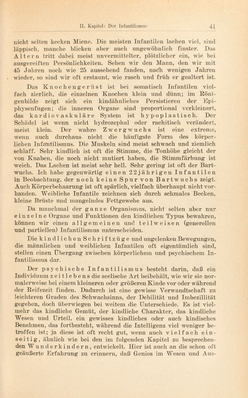 nicht selten kecken Miene. Die meisten Infantilen lachen viel, sind läppisch, manche blicken aber auch ungewöhnlich finster. Das Altern tritt dabei meist unvermittelter, plötzlicher ein, wie bei ausgereiften Persönlichkeiten. Sehen wir den Mann, den wir mit 45 Jahren noch wie 25 aussehend fanden, nadh wenigen Jahren wieder, so sind wir oft erstaunt, wie rasch und früh er gealtert ist. Das Iv n o c li e n g e r ü s t ist bei somatisch Infantilen viel¬ fach zierlich, die einzelnen Knochen klein und dünn; im Rönt¬ genbilde zeigt sich ein kindähnliches Persistieren der Epi- pliysenfugen; die inneren Organe sind proportional verkleinert, das kardiovaskuläre System ist hypoplastisch. Der Schädel ist wenn nicht hydrozephal oder rachitisch verändert, meist klein. Der wahre Zwergwuchs ist eine extreme, wenn auch durchaus nicht die häufigste Form des körper¬ lichen Infantilismus. Die Muskeln sind meist schwach und ziemlich schlaff. Sehr kindlich ist oft die Stimme, die Tonhöhe gleicht der von Knaben, die noch nicht mutiert haben, die Stimmfärbung ist weich. Das Lachen ist meist sehr hell. Sehr gering ist oft der Bart¬ wuchs. Ich habe gegenwärtig einen 22jährigen Infantilen in Beobachtung, der noch keine Spur von Bartwuchs zeigt. Auch Körperbehaarung ist oft spärlich, vielfach überhaupt nicht vor¬ handen. Weibliche Infantile zeichnen sich durch schmales Becken, kleine Brüste und mangelndes Fettgewebe aus. Da manchmal der ganze Organismus, nicht selten aber nur einzelne Organe und Funktionen den kindlichen Typus bewahren, können wir einen allgemeinen und teil weisen (generellen und partiellen) Infantilismus unterscheiden. Die kindlichen Schriftzüge und ungelenken Bewegungen, die männlichen und weiblichen Infantilen oft eigentümlich sind, stellen einen Übergang zwischen körperlichem und psychischem In¬ fantilismus dar. Der psychische Infantilismus besteht darin, daß ein Individuum zeitlebens die seelische Art beibehält, wie wir sie nor¬ malerweise bei einem kleineren oder größeren Kinde vor oder während der Reifezeit finden. Dadurch ist eine gewisse Verwandtschaft zu leichteren Graden des Schwachsinns, der Debilität und Imbezillität gegeben, doch überwiegen bei weitem die Unterschiede. Es ist viel¬ mehr das kindliche Gemüt, der kindliche Charakter, das kindliche Wesen und Urteil, ein gewisses kindliches oder auch kindisches Benehmen, das fortbesteht, während die Intelligenz viel weniger be¬ troffen ist; ja diese ist oft recht gut, wenn auch vielfach ein¬ seitig, ähnlich wie bei den im folgenden Kapitel zu besprechen¬ den Wun der kindern, entwickelt. Hier ist auch an die schon oft geäußerte Erfahrung zu erinnern, daß Genies im Wesen und Aus-