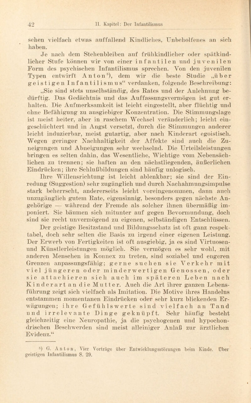 sehen vielfach etwas auffallend Kindliches, Unbeholfenes an sich haben. Je nach dem Stehenbleiben auf frühkindlicher oder .spätkind¬ licher Stufe können wir von einer infantilen und juvenilen Form des psychischen Infantilismus sprechen. Von den juvenilen Typen entwirft Anton5), dem wir die beste Studie „über ge i s t i ge n I n f an t i 1 i s mu s“ verdanken, folgende Beschreibung: „Sie sind stets unselbständig, des Rates und der Anlehnung be¬ dürftig. Das Gedächtnis und das Auffassungsvermögen ist gut er¬ halten. Die Aufmerksamkeit ist leicht eingestellt, aber flüchtig und ohne Befähigung zu ausgiebiger Konzentration. Die Stimmungslage ist meist heiter, aber in raschem Wechsel veränderlich; leicht eiu- gescliüchtert und in Angst versetzt, durch die Stimmungen anderer leicht induzierbar, meist gutartig, aber nach Kinderart egoistisch. Wegen geringer Nachhaltigkeit der Affekte sind auch die Zu¬ neigungen und Abneigungen sehr wechselnd. Die Urteilsleistungen bringen es selten dahin, das Wesentliche, Wichtige vom Nebensäch¬ lichen zu trennen; sie haften an den näclistliegenden, äußerlichen Eindrücken; ihre Schlußbildungen sind häufig unlogisch. Ihre Willensrichtung ist leicht ablenkbar; sie sind der Ein- redung (Suggestion) sehr zugänglich und durch Nachahmungsimpulse stark beherrscht, andererseits leicht voreingenommen, dann auch unzugänglich gutem Rate, eigensinnig, besonders gegen nächste An¬ gehörige — während der Fremde als solcher ihnen übermäßig im¬ poniert. Sie bäumen sich mitunter auf gegen Bevormundung, doch sind sie recht unvermögend zu eigenen, selbständigen Entschlüssen. Der geistige Besitzstand und Bildungsschatz ist oft ganz respek¬ tabel, doch sehr selten die Basis zu irgend einer eigenen Leistung. Der Erwerb von Fertigkeiten ist oft ausgiebig, ja es sind Virtuosen- und Künstlerleistungen möglich. Sie vermögen es sehr wohl, mit anderen Menschen in Konnex zu treten, sind soziabel und engeren Grenzen anpassungsfähig; gerne suchen sie Verkehr mit viel jüngeren oder minderwertigen Genossen, oder sie attachieren sich auch im späteren Leben nach Kinderart an die Mutter. Auch die Art ihrer ganzen Lebens¬ führung zeigt sich vielfach als Imitation. Die Motive ihres Handelns entstammen momentanen Eindrücken oder sehr kurz blickenden Er¬ wägungen ; ihre Gefühlswerte sind vielfach an Tand und irrelevante Dinge geknüpft. Sehr häufig besteht gleichzeitig eine Neuropathie, ja die psychogenen und hypochon¬ drischen Beschwerden sind meist alleiniger Anlaß zur ärztlichen Evidenz.“ 5) G. Anton, Vier Vorträge über Entwieklungsstörungen beim Kinde. Über geistigen Infantilismus S. 29.