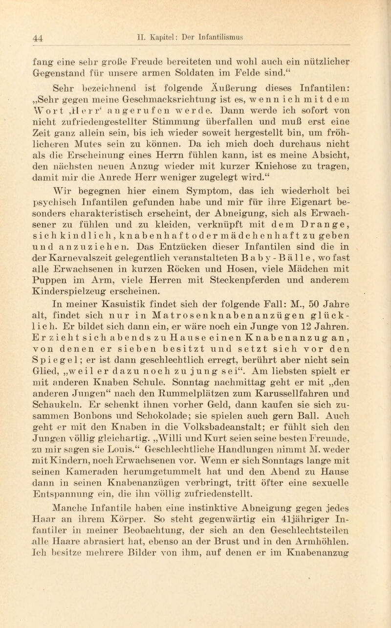 fang eine sehr große Freude bereiteten und wollt auch ein nützlicher Gegenstand für unsere armen Soldaten im Felde sind.“ Sehr bezeichnend ist folgende Äußerung dieses Infantilen: „Sehr gegen meine Geschmacksrichtung ist es, wenn ich mit dem Wort ,Herr‘ an gerufen werde. Dann werde ich sofort von nicht zufriedengestellter Stimmung überfallen und muß erst eine Zeit ganz allein sein, bis ich wieder soweit hergestellt bin, um fröh¬ licheren Mutes sein zu können. Da ich mich doch durchaus nicht als die Erscheinung eines Hemm fühlen kann, ist es meine Absicht, den nächsten neuen Anzug wieder mit kurzer Kniehose zu tragen, damit mir die Anrede Herr weniger zugelegt wird.“ Wir begegnen hier einem Symptom, das ich wiederholt bei psychisch Infantilen gefunden habe und mir für ihre Eigenart be¬ sonders charakteristisch erscheint, der Abneigung, sich als Erwach¬ sener zu fühlen und zu kleiden, verknüpft mit dem Drange, sich kindlich, knabenhaft oder mädchenhaft zu geben und an zu ziehen. Das Entzücken dieser Infantilen sind die in der Karnevalszeit gelegentlich veranstalteten Baby- Bälle, wo fast alle Erwachsenen in kurzen Röcken und Hosen, viele Mädchen mit Puppen im Arm, viele Herren mit Steckenpferden und anderem Kinderspielzeiig erscheinen. In meiner Kasuistik findet sich der folgende Fall: M., 50 Jahre alt, findet sich nur in Matrosenknabenanzügen glück¬ lich. Er bildet sich dann ein, er wäre noch ein Junge von 12 Jahren. Er zieht sich abends zu Hause einen Knabenanzug an, von denen er sieben besitzt und setzt sich vor den Spiegel; er ist dann geschlechtlich erregt, berührt aber nicht sein Glied, „weil er dazu noch zu jung sei“. Am liebsten spielt er mit anderen Knaben Schule. Sonntag nachmittag geht er mit „den anderen Jungen“ nach den Rummelplätzen zum Karussellfahren und Schaukeln. Er schenkt ihnen vorher Geld, dann kaufen sie sich zu¬ sammen Bonbons und Schokolade; sie spielen auch gern Ball. Auch geht er mit den Knaben in die Volksbadeanstalt; er fühlt sich den Jungen völlig gleichartig. „Willi und Kurt seien seine besten Freunde, zu mir sagen sie Louis.“ Geschlechtliche Handlungen nimmt M. weder mit Kindern, noch Erwachsenen vor. Wenn er sich Sonntags lange mit seinen Kameraden herum getummelt hat und den Abend zu Hause dann in seinen Knabenanzügen verbringt, tritt öfter eine sexuelle Entspannung ein, die ihn völlig zufriedenstellt. Manche Infantile haben eine instinktive Abneigung gegen jedes Haar an ihrem Körper. So steht gegenwärtig ein 41jäln*iger In¬ fantiler in meiner Beobachtung, der sich an den Geschlechtsteilen alle Haare abrasiert hat, ebenso an der Brust und in den Armhöhlen. Ich besitze mehrere Bilder von ihm, auf denen er im Knabenanzug