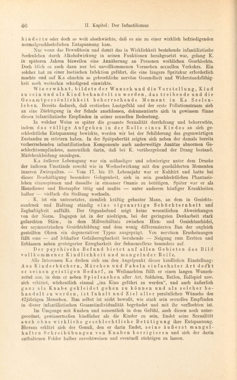 hinderte oder doch so weit abschwächte, daß es nie zu einer wirklich befriedigenden normalgeschlechtlichen Entspannung kam. Nur wenn das Bewußtsein und damit das in Wirklichkeit bestehende infantilistisclie Seelenleben durch Alkoholwirkung in seinen Funktionen herabgesetzt war, gelang K. in späteren Jahren bisweilen eine Annäherung an Personen weiblichen Geschlechts. Doch blieb cs auch dann nur bei unvollkommenen Versuchen sexuellen Verkehrs. Ein solcher hat zu einer luetischen Infektion geführt, die eine längere Spritzkur erforderlich machte und auf K.s ohnehin so gebrechliche nervöse Gesundheit und Widerstandsfähig¬ keit noch weiterhin schädigend einwirkte. Wie erwähnt, bildete der Wunsch und die Vorstellung, Kind zu sein und als Kind behandelt zu werden, das treibende und die Gesamtpersönlichkeit beherrschende Moment in K.s Seelen¬ leben. Bereits dadurch, daß erotisches Lustgefühl und der erste Pollutionstraum sich an eine Züchtigung in der Schule anschlossen, dokumentierte sich in gewissem Sinne dieses infantilistische Empfinden in seiner sexuellen Bedeutung. In welcher Weise es später die gesamte Sexualität durchdrang und beherrschte, indem das völlige Aufgehen in der Rolle eines Kindes an sich ge¬ schlechtliche Entspannung bewirkte, werden wir bei der Schilderung des gegenwärtigen Zustandes zu erörtern haben. In der Spätpubertät zeigten sich neben der damals bereits vorherrschenden infantilistischen Komponente auch anderweitige Ansätze abnormen Ge- schlechtsempi'indens, namentlich darin, daß bei K. vorübergehend der Drang bestand, Mädchenkleidung anzulegen. K.s äußerer Lebensgang war ein mühseliger und schwieriger unter dem Drucke der äußeren Umstände sowohl wie in Wechselwirkung mit den geschilderten Momenten inneren Zwiespaltes. — Vom 17. bis 19. Lebensjahr war er Kuhhirt und hatte bei dieser Beschäftigung besondere Gelegenheit, sich in sein geschlechtliches Phantasie¬ leben einzuspinnen und dasselbe in einsamer Onanie zu betätigen. Später war er als Hausdiener und Bierzapfer tätig und mußte — unter anderem häufiger Krankheiten halber — vielfach die Stellung wechseln. K. ist ein untersetzter, ziemlich kräftig gebauter Mann, an dem in Gesichts¬ ausdruck und Haltung ständig eine eigenartige Schüchternheit und Zaghaftigkeit auffällt. Der Organbefund zeigt keine wesentlichen Abweichungen von der Norm. Dagegen ist in der niedrigen, bei der geringsten Denkarbeit stark gefurchten Stirn, in dem Mißverhältnis zwischen Hirn- und Gesichtsschädel, der asymmetrischen Gesichtsbildung und dem wenig differenzierten Bau der ungleich gestellten Ohren ein degenerativer Typus ausgeprägt. Von nervösen Erscheinungen fällt eine — auf lebhafter Gefäßerregbarkeit beruhende — Neigung zum Erröten und Erblassen neben gesteigerter Erregbarkeit der Sehnenreflexe besonders auf. Der psychische Befund bietet auf allen Gebieten das Bild vollkommener Kindlichkeit und mangelnder Reife. Alle Interessen K.s drehen sich um den Angelpunkt dieser kindlichen Einstellung: Aus Kinderbüchern, Märchen und Fabeln einfachster Art dedkt er seinen geistigen Bedarf, zu Weihnachten füllt er einen langen Wunsch¬ zettel aus, in dem er neben Spielsachen aller Art, Soldaten, Reifen, Ballspiel usw. sich erbittet, wöchentlich einmal „ins Kino geführt zu werden“, und auch äußerlich ganz als Knabe gekleidet gehen zu können und als solcher be¬ handelt zu werden, ist Inhalt und Ziel aller persönlichen Wünsche des 42jährigen Menschen. Ilrm selbst ist nicht bewußt, wie stark sein sexuelles Empfinden in dieser infantilistischen Gesamtindividualität begründet und mit ihr verflochten ist. Im Umgänge mit Knaben und namentlich in dem Gefühl, auch diesen noch unter¬ geordnet, gewissermaßen kindlicher als die Kinder zu sein, findet seine Sexualität auch ohne wirkliche geschlechtliche Betätigung ihre Entspannung. Hieraus erklärt sich der Genuß, den er darin findet, seine äußerst mangel¬ haften Schreibübungen von Knaben korrigieren und sich der darin enthaltenen Fehler halber zurechtweisen und eventuell züchtigen zu lassen.