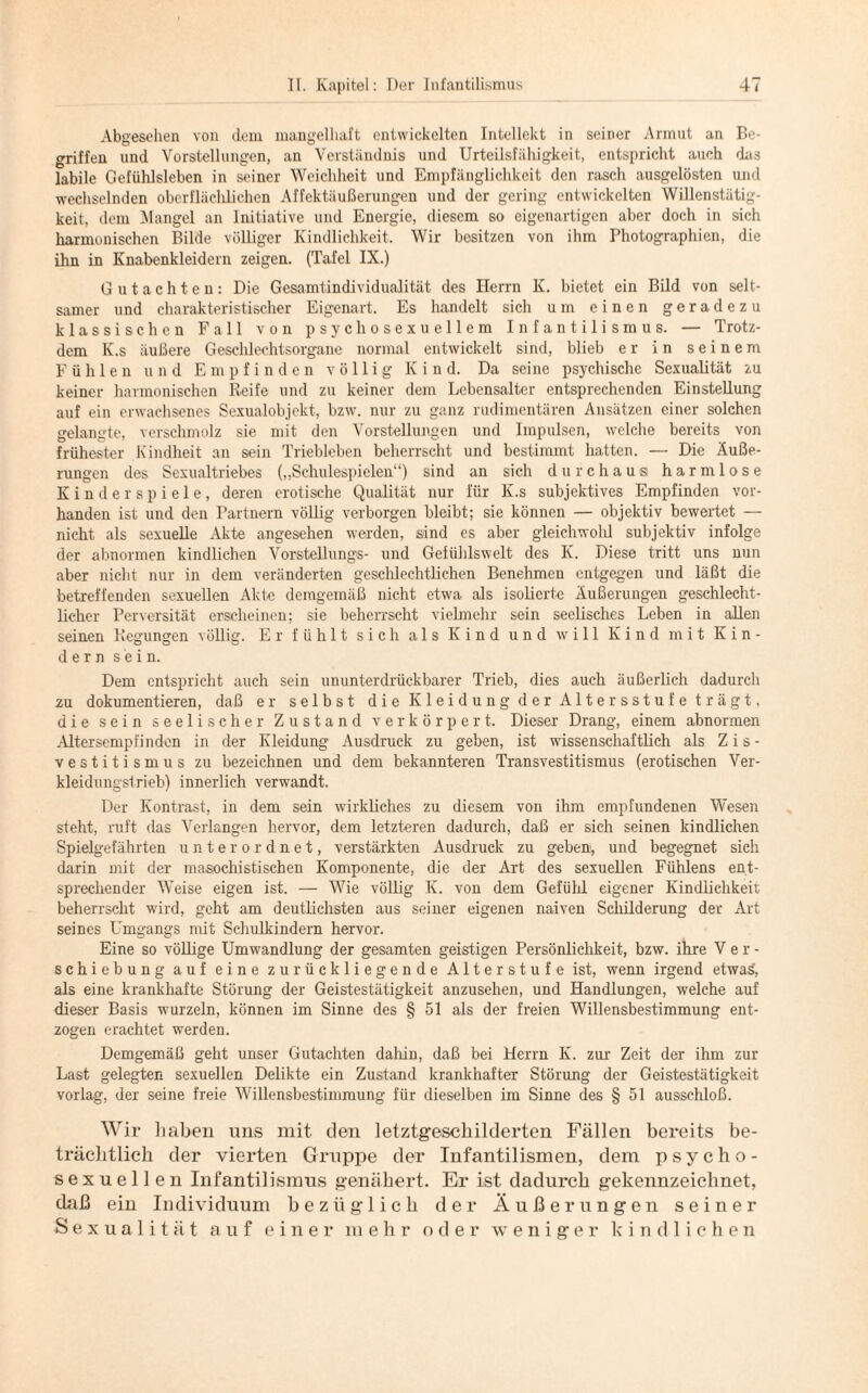 Abgesehen von dem mangelhaft entwickelten Intellekt in seiner Armut an Be¬ griffen und Vorstellungen, an Verständnis und Urteilsfähigkeit, entspricht auch das labile Gefühlsleben in seiner Weichheit und Empfänglichkeit den rasch ausgelösten und wechselnden oberfläclilichen Affektäußerungen und der gering entwickelten Willenstätig¬ keit, dem Mangel an Initiative und Energie, diesem so eigenartigen aber doch in sich harmonischen Bilde völliger Kindlichkeit. Wir besitzen von ihm Photographien, die ihn in Knabenkleidern zeigen. (Tafel IX.) Gutachten: Die Gesamtindividualität des Herrn K. bietet ein Bild von selt¬ samer und charakteristischer Eigenart. Es handelt sich um einen geradezu klassischen Fall von psychosexuellem Infantilismus. — Trotz¬ dem K.s äußere Geschlechtsorgane normal entwickelt sind, blieb er in seinem Fühlen und Empfinden völlig Kind. Da seine psychische Sexualität zu keiner harmonischen Reife und zu keiner dem Lebensalter entsprechenden Einstellung auf ein erwachsenes Sexualobjekt, bzw. nur zu ganz rudimentären Ansätzen einer solchen gelangte, verschmolz sie mit den Vorstellungen und Impulsen, welche bereits von frühester Kindheit an sein Triebleben beherrscht und bestimmt hatten. — Die Äuße¬ rungen des Sexualtriebes („Schulespielen“) sind an sich durchaus harmlose Kinderspiele, deren erotische Qualität nur für K.s subjektives Empfinden vor¬ handen ist und den Partnern völlig verborgen bleibt; sie können — objektiv bewertet — nicht als sexuelle Akte angesehen werden, sind es aber gleichwold subjektiv infolge der abnormen kindlichen Vorstellungs- und Gefühlswelt des K. Diese tritt uns nun aber nicht nur in dem veränderten geschlechtlichen Benehmen entgegen und läßt die betreffenden sexuellen Akte demgemäß nicht etwa als isolierte Äußerungen geschlecht¬ licher Perversität erscheinen; sie beherrscht vielmehr sein seelisches Leben in allen seinen Regungen völlig. Er fühlt sich als Kind und will Kind mit Kin¬ dern sein. Dem entspricht auch sein ununterdrückbarer Trieb, dies auch äußerlich dadurch zu dokumentieren, daß er selbst die Kleidung der Altersstufe trägt, die sein seelischer Zustand verkörpert. Dieser Drang, einem abnormen Altersempfinden in der Kleidung Ausdruck zu geben, ist wissenschaftlich als Z i s - vestitismus zu bezeichnen und dem bekannteren Transvestitismus (erotischen Ver¬ kleidungstrieb) innerlich verwandt. Der Kontrast, in dem sein wirkliches zu diesem von ihm empfundenen Wesen steht, ruft das Verlangen hervor, dem letzteren dadurch, daß er sich seinen kindlichen Spielgefährten unter ordnet, verstärkten Ausdruck zu geben, und begegnet sich darin mit der masochistischen Komponente, die der Art des sexuellen Fühlens ent¬ sprechender Weise eigen ist. — Wie völlig K. von dem Gefühl eigener Kindlichkeit beherrscht wird, geht am deutlichsten aus seiner eigenen naiven Schilderung der Art seines Umgangs mit Schulkindern hervor. Eine so völlige Umwandlung der gesamten geistigen Persönlichkeit, bzw. ihre Ver¬ schiebung auf eine zurückliegende Alterstufe ist, wenn irgend etwas, als eine krankhafte Störung der Geistestätigkeit anzusehen, und Handlungen, welche auf dieser Basis wurzeln, können im Sinne des § 51 als der freien Willensbestimmung ent¬ zogen erachtet werden. Demgemäß geht unser Gutachten dahin, daß bei Herrn K. zur Zeit der ihm zur Last gelegten sexuellen Delikte ein Zustand krankhafter Störung der Geistestätigkeit vorlag, der seine freie Willensbestimmung für dieselben im Sinne des § 51 ausschloß. Wir haben uns mit den letztgeschilderten Fällen bereits be¬ trächtlich der vierten Gruppe der Infantilismen, dem psycho- sexuellen Infantilismus genähert. Er ist dadurch gekennzeichnet, daß ein Individuum bezüglich der Äußerungen seiner Sexualität auf einer mehr oder weniger kindlichen