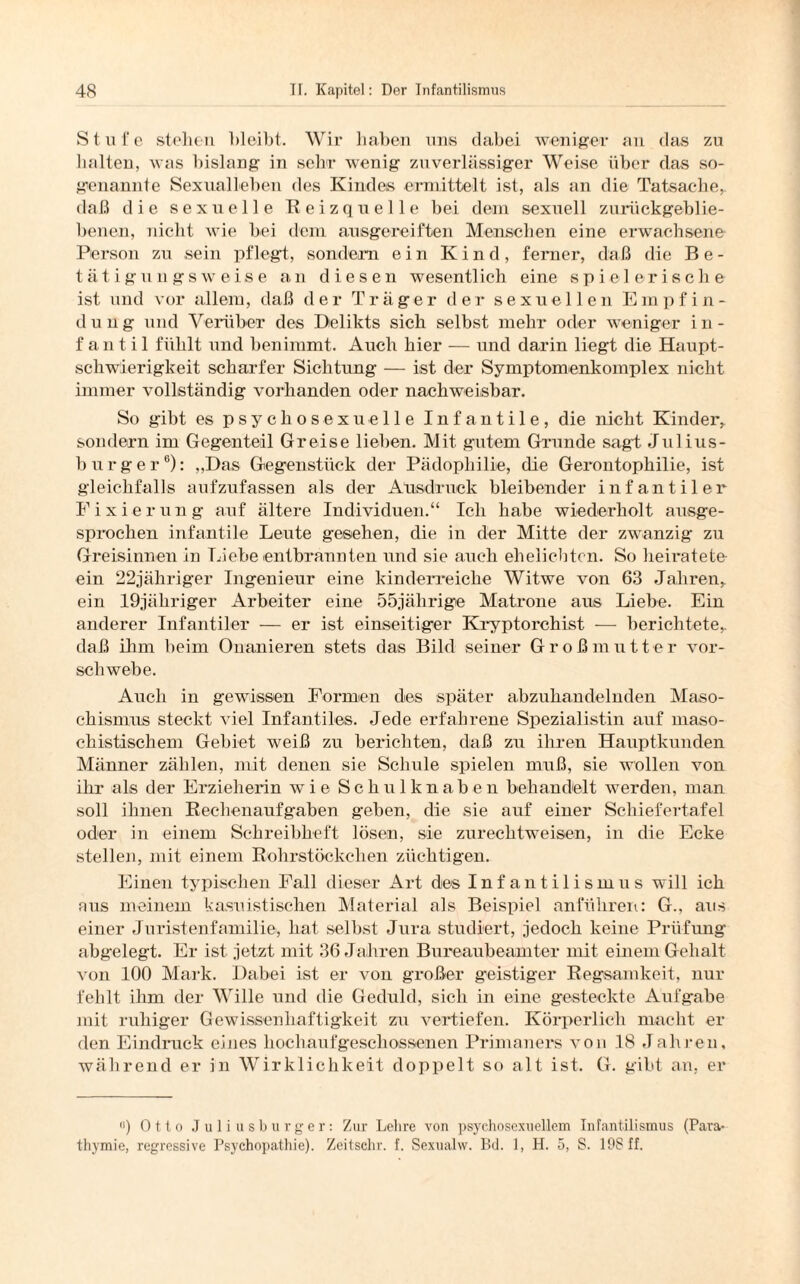 Stufe stehen bleibt. Wir haben uns dabei weniger an das zu halten, was bislang in sehr wenig zuverlässiger Weise über das so¬ genannte Sexualleben des Kindes ermittelt ist, als an die Tatsache, daß die sexuelle Reizquelle bei dein sexuell zurückgeblie¬ benen, nicht wie bei dem ausgereiften Menschen eine erwachsene Person zu sein pflegt, sondern ein Kind, ferner, daß die Be¬ tätigungsweise an diesen wesentlich eine spielerische ist und vor allem, daß der Träger der sexuellen Empfin- d u n g und Vorüber des Delikts sich selbst mehr oder weniger i n - f an t i 1 fühlt und benimmt. Auch hier — und darin liegt die Haupt¬ schwierigkeit scharfer Sichtung — ist der Symptomenkomplex nicht immer vollständig vorhanden oder nachweisbar. So gibt es psychosexueile Infantile, die nicht Kinder, sondern im Gegenteil Greise lieben. Mit gutem Grunde sagd Julius¬ burger6): „Das Gegenstück der Pädophilie, die Gerontophilie, ist gleichfalls aufzufassen als der Ausdruck bleibender infantiler Fixierung auf ältere Individuen.“ Ich habe wiederholt ausge¬ sprochen infantile Leute gesehen, die in der Mitte der zwanzig zu Greisinnen in Liebe entbrannten und sie auch ehelichten. So heiratete ein 22jähriger Ingenieur eine kinderreiche Witwe von 63 Jahren, ein 19jähriger Arbeiter eine 55jährige Matrone aus Liebe. Ein anderer Infantiler — er ist einseitiger Kryptorchist — berichtete, daß ihm heim Onanieren stets das Bild seiner Großmutter vor¬ schwebe. Auch in gewissen Formen des später abzuhandelnden Maso¬ chismus steckt viel Infantiles. Jede erfahrene Spezialistin auf maso¬ chistischem Gebiet weiß zu berichten, daß zu ihren Hauptkunden Männer zählen, mit denen sie Schule spielen muß, sie wollen von ihr als der Erzieherin wie Sch ulknaben behandelt werden, man soll ihnen Rechenaufgaben geben, die sie auf einer Schiefertafel oder in einem Schreibheft lösen, sie zurechtweisen, in die Ecke stellen, mit einem Rohrstöckchen züchtigen. Einen typischen Fall dieser Art des Infantilismus will ich aus meinem kasuistischen Material als Beispiel anführen: G„ aus einer Juristenfamilie, hat selbst Jura studiert, jedoch keine Prüfung abgelegt. Er ist jetzt mit 36 Jahren Bureaubeamter mit einem Gehalt von 100 Mark. Dabei ist er von großer geistiger Regsamkeit, nur fehlt ihm der Wille und die Geduld, sich in eine g’esteckte Aufgabe mit ruhiger Gewissenhaftigkeit zu vertiefen. Körperlich macht er den Eindruck eines hochaufgeschossenen Primaners von 18 Jahren, während er in Wirklichkeit doppelt so alt ist. G. gibt an, er <*) Otto Juliusburger: Zur Lehre von psychosexuellem Infantilismus (Para-