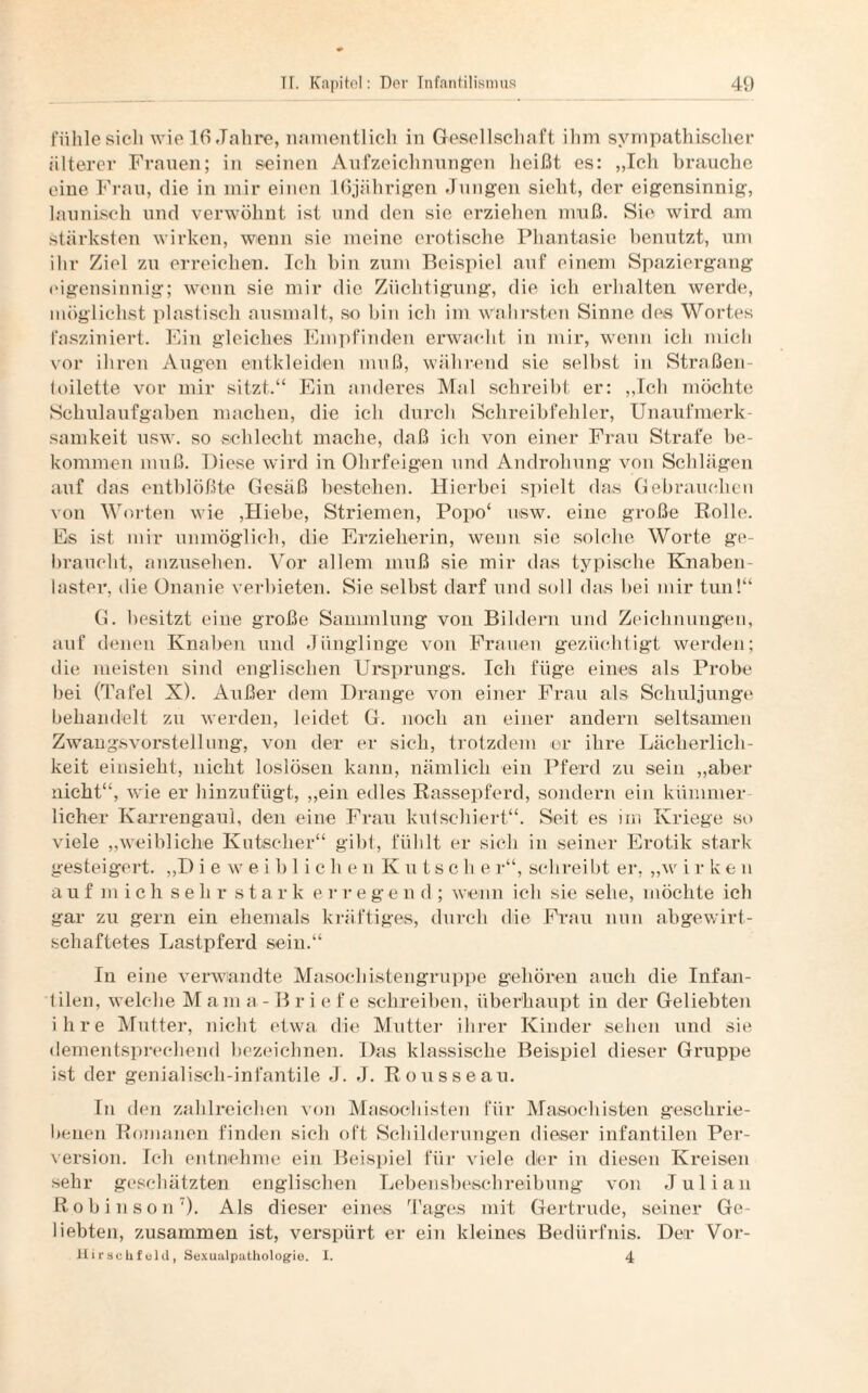 fühle sich wie 16 Jahre, namentlich in Gesellschaft ihm sympathischer älterer Frauen; in seinen Aufzeichnungen heißt es: „Ich brauche eiue Frau, die in mir einen 16jährigen Jungen sieht, der eigensinnig, launisch und verwöhnt ist und den sie erziehen muß. Sie wird am stärksten wirken, wenn sie meine erotische Phantasie benutzt, um ihr Ziel zu erreichen. Ich bin zum Beispiel auf einem Spaziergang eigensinnig; wenn sie mir die Züchtigung, die ich erhalten werde, möglichst plastisch nusmalt, so bin ich im wahrsten Sinne des Wortes fasziniert. Ein gleiches Empfinden erwacht in mir, wenn ich mich vor ihren Augen entkleiden muß, während sie seihst in Straßen¬ toilette vor mir sitzt.“ Ein anderes Mal schreibt er: „Ich möchte Schulaufgaben machen, die ich durch Schreibfehler, Unaufmerk¬ samkeit usw. so schlecht mache, daß ich von einer Frau Strafe be¬ kommen muß. Diese wird in Ohrfeigen und Androhung von Schlägen auf das entblößte Gesäß bestehen. Hierbei spielt das Gebrauchen von Worten wie ,Hiebe, Striemen, Popo‘ usw. eine große Rolle. Es ist mir unmöglich, die Erzieherin, wenn sie solche Worte ge¬ braucht, anzusehen. Vor allem muß sie mir das typische Knaben¬ laster, die Onanie verbieten. Sie selbst darf und soll das bei mir tun!“ G. besitzt eine große Sammlung von Bildern und Zeichnungen, auf denen Knaben und Jünglinge von Frauen gezüchtigt werden; die meisten sind englischen Ursprungs. Ich füge eines als Probe bei (Tafel X). Aiißer dem Drange von einer Frau als Schuljunge behandelt zu werden, leidet G. noch an einer andern seltsamen Zwangsvorstellung, von der er sich, trotzdem er ihre Lächerlich¬ keit einsieht, nicht loslösen kann, nämlich ein Pferd zu sein „aber nicht“, wie er hinzufügt, „ein edles Rassepferd, sondern ein kümmer¬ licher Karrengaul, den eine Frau kutschiert“. Seit es im Kriege so viele „weibliche Kutscher“ gibt, fühlt er sich in seiner Erotik stark gesteigert. „D ieweiblichen Kutsche r“, schreibt er, „w i r k e n auf mich seh r stark e r r e g e n d ; wenn ich sie sehe, möchte ich gar zu gern ein ehemals kräftiges, durch die Frau nun abgewirt¬ schaftetes Lastpferd sein.“ In eine verwandte Masochistengruppe gehören auch die Infan¬ tilen, welche M a m a - B r i e f e schreiben, überhaupt in der Geliebten ihre Mutter, nicht etwa, die Mutter ihrer Kinder sehen und sie dementsprechend bezeichnen. Das klassische Beispiel dieser Gruppe ist der genialisch-infantile J. J. Rousseau. In den zahlreichen von Masochisten für Masochisten geschrie¬ benen Romanen finden sich oft Schilderungen dieser infantilen Per¬ version. Ich entnehme ein Beispiel für viele der in diesen Kreisen sehr geschätzten englischen Lebensbeschreibung von Julian Robinson7). Als dieser eines Tages mit Gertrude, seiner Ge¬ liebten, zusammen ist, verspürt er ein kleines Bedürfnis. Der Vor- Hii'schfeld, Sexualpathologie. I. 4