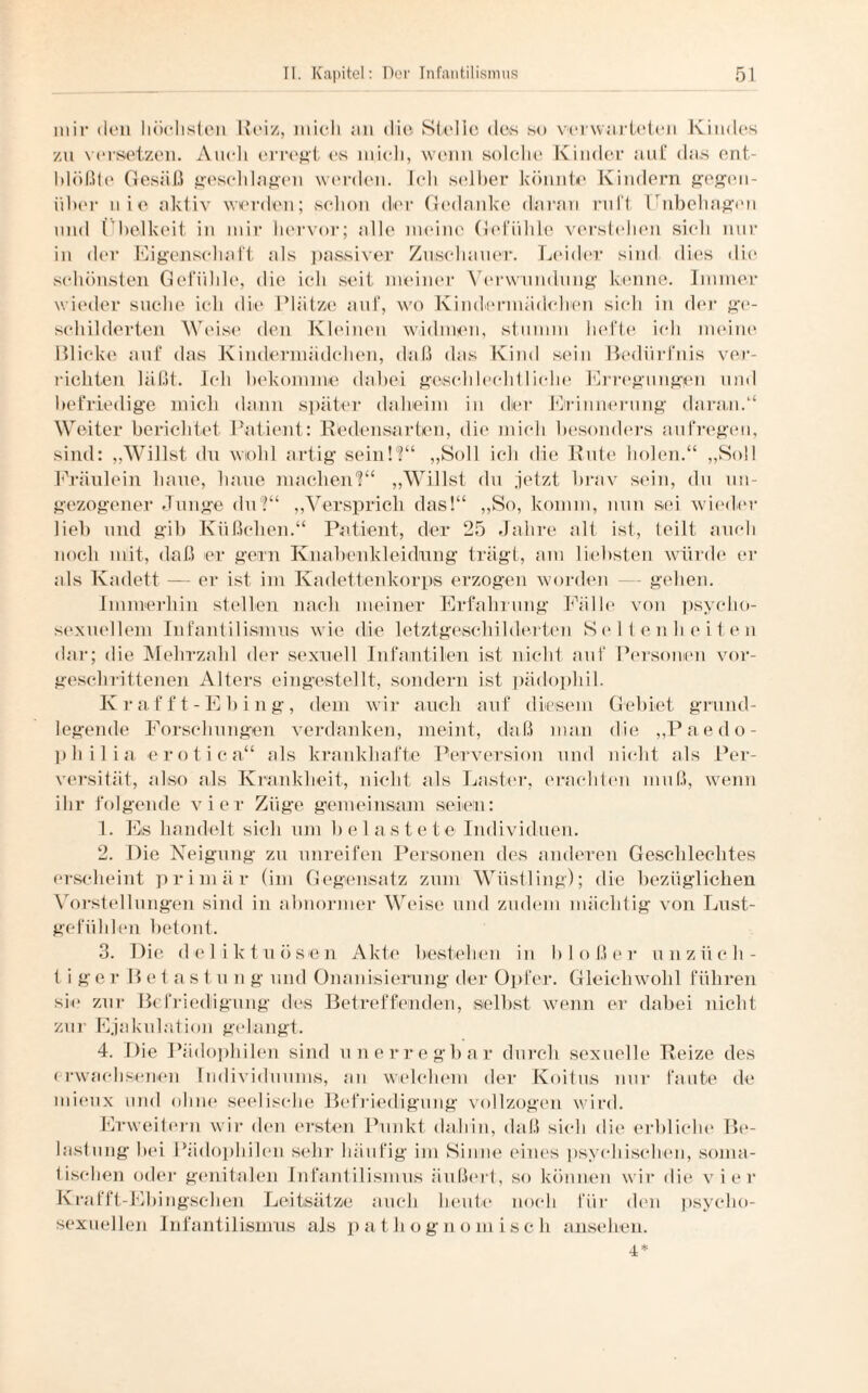 mir den höchsten Heiz, mich an die Stelle des so verwarteten Kindes zu versetzen. Auch erregt es mich, wenn solche Kinder auf das ent¬ blößte Gesäß geschlagen werden. Ich selber könnte Kindern gegen¬ über n i e aktiv werden; schon der Gedanke daran ruft Unbehagen und Übelkeit in mir hervor; alle meine Gefühle verstehen sieh nur in der Eigenschaft als passiver Zuschauer. Leider sind dies die schönsten Gefühle, die ich seit meiner Verwundung kenne. Immer wieder suche ich die Plätze auf, wo Kindermädchen sich in der ge¬ schilderten Weise den Kleinen widmen, stumm hefte ich meine Blicke auf das Kindermädchen, daß das Kind sein Bedürfnis ver¬ richten läßt. Ich bekomme dabei geschlechtliche Erregungen und befriedige mich dann später daheim in der Erinnerung daran/4 Weiter berichtet Patient: Redensarten, die mich besonders aufregen, sind: „Willst du wiohl artig sein!?“ „Soll ich die Rute holen.“ „Soll Fräulein baue, baue machen'?“ „Willst du jetzt brav sein, du un¬ gezogener Junge du?“ „Versprich das!“ „So, komm, nun sei wieder lieb und gib Kiißclien.“ Patient, der 25 Jahre alt ist, teilt auch noch mit, daß er gern Knabenklei düng trägt, am liebsten würde er als Kadett — er ist im Kadettenkorps erzogen worden — gehen. Immerhin stellen nach meiner Erfahrung Fälle von psycho- sexuellem Infantilismus wie die letztgeschilderten Seltenheiten dar; die Mehrzahl der sexuell Infantilen ist nicht auf Personen vor¬ geschrittenen Alters eingestellt, sondern ist pädophil. Krafft-Ebing, dem wir auch auf diesem Gebiet grund¬ legende Forschungen verdanken, meint, daß man die „Paedo- pliilia erotiea“ als krankhafte Perversion und nicht als Per¬ versität, also als Krankheit, nicht als Laster, erachten muß, wenn ihr folgende vier Züge gemeinsam seien: 1. Es handelt sich um hei astete Individuen. 2. Die Neigung zu unreifen Personen des anderen Geschlechtes erscheint primär (im Gegensatz zum Wüstling); die bezüglichen Vorstellungen sind in abnormer Weise und zudem mächtig von Lust¬ gefühlen betont. 3. Die deliktuösen Akte bestehen in bloßer unzüch¬ tige r B e t a s t u n g und Onanisierung der Opfer. Gleichwohl führen sic zur Befriedigung des Betreffenden, selbst wenn er dabei nicht zur Ejakulation gelangt. 4. Die Pädophilen sind unerregbar durch sexuelle Reize des erwachsenen Individuums, an welchem der Koitus nur faule de mieux und ohne seelische Befriedigung vollzogen wird. Erweitern wir den ersten Punkt dabin, daß sieb die erbliche Be¬ lastung bei Pädophilen sehr häufig im Sinne eines psychischen, soma¬ tischen oder genitalen Infantilismus äußert, so können wir die vier Krafft-Ebingschen Leitsätze auch heute noch für den psyclio- sexuellen Infantilismus als p a t li ogno m iscli ansehen. 4*