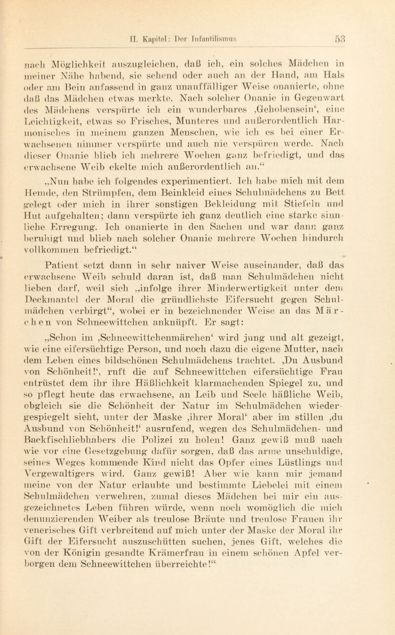 nach Möglichkeit nuszugleichen, daß ich, ein solches Mädchen in meiner Nähe habend, sie sehend oder auch an der Mund, am Hals oder am Mein anfassend in ganz unauffälliger Weise onanierte, ohne daü das Mädchen etwas merkte. Nach solcher Onanie in Gegenwart des Mädchens verspürte ich ein wunderbares ,Gehobensein4, eine Leichtigkeit, etwas so Frisches, Munteres und außerordentlich Har¬ monisches in meinem ganzen Menschen, wie ich es bei einer Er¬ wachsenen nimmer verspürte und auch nie verspüren werde. Nach dieser Onanie blieb ich mehrere Wochen ganz befriedigt, und da« erwachsene Weib ekelte mich außerordentlich an.“ „Nun habe ich folgendes experimentiert. Ich habe mich mit dem Hemde, den Strümpfen, dem Beinkleid eines Schulmädchens zu Bett gelegt oder mich in ihrer sonstigen Bekleidung mit Stiefeln und Hut aufgehalten; dann verspürte ich ganz deutlich eine starke sinn¬ liche Erregung. Ich onanierte in den Sachen und war dann ganz beruhigt und blieb nach solcher Onanie mehrere Wochen hindurch vollkommen befriedigt.“ Patient setzt dann in sehr naiver Weise auseinander, daß das erwachsene Weib schuld daran ist, daß man Schulmädchen nicht lieben darf, weil sich „infolge ihrer Minderwertigkeit unter dem Deckmantel der Moral die gründlichste Eifersucht gegen Sckul- mädehen verbirgt“, wobei er in bezeichnender Weise an das Mär¬ chen von Schneewittchen anknüpft. Er sagt: „Schon im ,Schneewittchenmärchen4 wird jung und alt gezeigt, wie eine eifersüchtige Person, und noch dazu die eigene Mutter, nach dem Leben eines bildschönen Schulmädchens trachtet. ,Du Ausbund von Schönheit!4, ruft die auf Schneewittchen eifersüchtige Frau entrüstet dem ihr ihre Häßlichkeit klarmachenden Spiegel zu, und so pflegt heute das erwachsene, an Leib und Seele häßliche Weib, obgleich sie die Schönheit der Natur im Schulmädchen wieder¬ gespiegelt sieht, unter der Maske ,ihrer Moral4 aber im stillen ,du Ausbund von Schönheit!4 ausrufend, wegen des Schulmädchen- und Backfischliebhabers die Polizei zu holen! Ganz gewiß muß nach wie vor ('ine Gesetzgebung dafür sorgen, daß das arme unschuldige, seines Weges kommende Kind nicht das Opfer eines Lüstlings und Vergewaltigers wird. Ganz gewiß! Aber wie kann mir jemand meine von der Natur erlaubte und bestimmte Liebelei mit einem Schulmädchen verwehren, zumal dieses Mädchen bei mir ein aus¬ gezeichnetes Leben führen würde, wenn noch womöglich die mich denunzierenden Weiber als treulose Bräute und treulose Frauen ihr venerisches Gift verbreitend auf mich unter der Maske der Moral ihr Gift der Eifersucht auszuschütten suchen, jenes Gift, welches die von der Königin gesandte Krämerfrau in einem schönen Apfel ver¬ borgen dem Schneewittchen überreichte!“