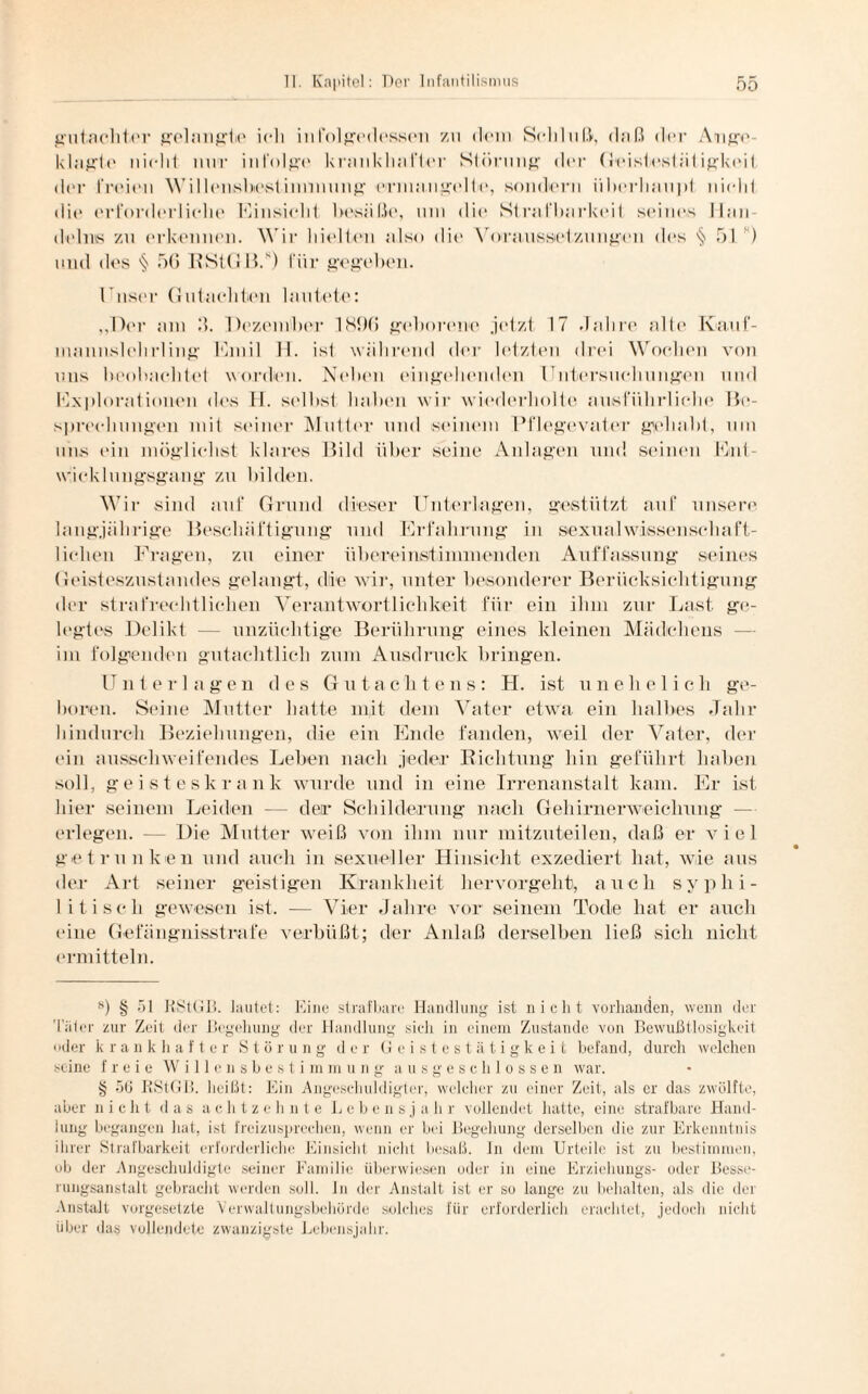 gutachtcr gelangte ieli infolgedessen zu dein Sehluft, daß der Ange¬ klagte nicht mir infolge krankhafter Störung (h*r Geistcstätigkeit der freien Willcnsbcstinnnuug erinangtdte, sondern überhaupt nicht die erforderliche Hinsicht besäße, um die Strafbarkeit seines Han¬ delns zu erkennen. Wir hielten also die Voraussetzungen des ^ 51 ) und des § 56 RStGB.8) für gegeben. I nser Gutachten lautete: ,,11er am 3. Dezember 1896 geborene jetzt 17 Jahre alte Kauf- mannslehrling Emil H. ist während der letzten drei Wochen von uns beobachtet worden. Neben eingehenden Untersuchungen und Explorationen des H. selbst haben wir wiederholte ausführliche Be¬ sprechungen mit seiner Mutter und «einem Pflegevater gehabt, um uns ein möglichst klares Bild über seine Anlagen und seinen Ent¬ wicklungsgang zu bilden. Wir sind auf Grund dieser Unterlagen, gestützt auf unsere langjährige Beschäftigung und Erfahrung in sexualwissenschaft¬ lichen Fragen, zu einer übereinstimmenden Auffassung seines Geisteszustandes gelangt, die wir, unter besonderer Berücksichtigung der strafrechtlichen Verantwortlichkeit für ein ihm zur Last ge¬ legtes Delik 1 — unzüchtige Berührung eines kleinen Mädchens im folgenden gutachtlich zum Ausdruck bringen. Unterlagen des Gutachtens: H. ist unehelich ge¬ boren. Seine Mutter hatte mit dem Vater etwa ein halbes Jahr hindurch Beziehungen, die ein Ende fanden, weil der Vater, der ein ausschweifendes Leben nach jeder Richtung hin geführt haben soll, geisteskrank wurde und in eine Irrenanstalt kam. Er ist hier seinem Leiden — der Schilderung nach Gehirnerweichung — erlegen. — Die Mutter weiß von ihm nur mitzuteilen, daß er viel getrunken und auch in sexueller Hinsicht exzediert hat, wie aus der Art seiner geistigen Krankheit hervorgeht, auch syplii- I itisch gewesen ist. — Vier Jahre vor seinem Tode hat er auch eine Gefängnisstrafe verbüßt; der Anlaß derselben ließ sich nicht ermitteln. 8) § öl RStGB. lautet: Eine strafbare Handlung ist nicht vorhanden, wenn der Täler zur Zeit der Begehung der Handlung sich in einem Zustande von Bewußtlosigkeit oder k rankhafter Störung der Geistestätigkeit befand, durch welchen seine freie Willensbestimmung ausgeschlossen war. § 56 RStGB. heißt: Ein Angeschuldigter, welcher zu einer Zeit, als er das zwölfte, aber nicht das achtzehnte Lebensja h r vollendet batte, eine strafbare Hand¬ lung begangen hat, ist freizusprechen, wenn er bei Begehung derselben die zur Erkenntnis ihrer Strafbarkeit erforderliche Einsicht nicht besaß, ln dem Urteile ist zu bestimmen, ob der Angeschuldigte seiner Familie überwiesen oder in eine Erziehungs- oder Besse¬ rungsanstalt gebracht werden soll, ln der Anstalt ist er so lange zu behalten, als die der Anstalt Vorgesetzte Verwaltungsbehörde solches für erforderlich erachtet, jedoch nicht über das vollendete zwanzigste Lebensjahr.