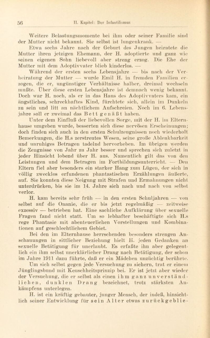 Weitere Belastungsmomente bei ihm oder seiner Familie sind der Mutter nicht bekannt. Sie selbst ist lungenkrank. — Etwa sechs Jahre nach der Geburt des Jungen heiratete die Mutter ihren jetzigen Ehemann, der H. adoptierte und ganz wie seinen eigenen Sohn liebevoll aber streng erzog. Die Ehe der Mutter mit dem Adoptivvater blieb kinderlos. — Während der ersten sechs Lebensjahre — bis nach der Ver¬ heiratung der Mutter — wurde Emil H. in fremden Familien er¬ zogen, die er, ungünstiger Verhältnisse halber, dreimal wechseln mußte. Über diese ersten Lebensjahre ist demnach wenig bekannt. Doch war H. noch, als er in das Haus des Adoptivvaters kam, ein ängstliches, schreckhaftes Kind, fürchtete sich, allein im Dunkeln zu sein und litt an nächtlichem Aufschreien. Noch im 6. Lebens¬ jahre soll er zweimal das Bett genäßt haben. Unter dem Einfluß der liebevollen Sorge, mit der H. im Eltern¬ hause umgeben wurde, besserten sich diese nervösen Erscheinungen; doch finden sich auch in den ersten Schulzeugnissen noch wiederholt Bemerkungen, die H.s zerstreutes Wesen, seine große Ablenkbarkeit und unruhiges Betragen tadelnd hervorheben. Im übrigen werden die Zeugnisse von Jahr zu Jahr besser und sprechen sich zuletzt in jeder Hinsicht lobend über H. aus. Namentlich gilt das von den Leistungen und dem Betragen im Fortbildungsunterricht. — Den Eltern fiel aber besonders ein starker Hang zum Lügen, der sich in völlig zwecklos erfundenen phantastischen Erzählungen äußerte, auf. Sie konnten diese Neigung mit Strafen und Ermahnungen nicht unterdrücken, bis sie im 14. Jahre sich nach und nach von selbst verlor. H. kam bereits sehr früh — in den ersten Schuljahren — von selbst auf die Onanie, die er bis jetzt regelmäßig — zeitweist' exzessiv — betrieben hat. Eine sachliche Aufklärung über sexuelle Fragen fand nicht statt. Um so lebhafter beschäftigte sich H.s rege Phantasie mit abenteuerlichen Vorstellungen und Kombina¬ tionen auf geschlechtlichem Gebiet. Bei den im Elternhause herrschenden besonders strengen An¬ schauungen in sittlicher Beziehung hielt H. jeden Gedanken an sexuelle Betätigung für unerlaubt. Es erfaßte ihn aber gelegent¬ lich ein ihm selbst unerklärlicher Drang nach Betätigung, der schon im Jahre 1911 dazu führte, daß er ein Mädchen unzüchtig berührte. Um sich selbst gegen jede Versuchung zu sichern, trat er einem Jünglingsbund mit Keuschheitsprinzip bei. Er ist jetzt aber wieder der Versuchung, die er selbst als einen ihm ganz unverständ¬ lichen, dunklen Drang bezeichnet, trotz stärksten An- kämpfens unterlegen. H. ist ein kräftig gebauter, junger Mensch, der indeß, hinsicht¬ lich seiner Entwicklung für sein Alter etwas zurückgeblie-